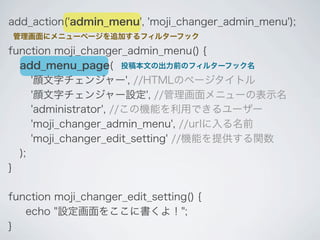 add_action('admin_menu', 'moji_changer_admin_menu');
管理画面にメニューページを追加するフィルターフック

function moji_changer_admin_menu() {
  add_menu_page( 投稿本文の出力前のフィルターフック名
     '顔文字チェンジャー', //HTMLのページタイトル
     '顔文字チェンジャー設定', //管理画面メニューの表示名
     'administrator', //この機能を利用できるユーザー
     'moji_changer_admin_menu', //urlに入る名前
     'moji_changer_edit_setting' //機能を提供する関数
  );
}

function moji_changer_edit_setting() {
   echo "設定画面をここに書くよ！";
}
 