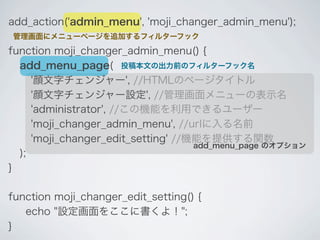 add_action('admin_menu', 'moji_changer_admin_menu');
管理画面にメニューページを追加するフィルターフック

function moji_changer_admin_menu() {
  add_menu_page( 投稿本文の出力前のフィルターフック名
     '顔文字チェンジャー', //HTMLのページタイトル
     '顔文字チェンジャー設定', //管理画面メニューの表示名
     'administrator', //この機能を利用できるユーザー
     'moji_changer_admin_menu', //urlに入る名前
     'moji_changer_edit_setting' //機能を提供する関数
                                    add_menu_page のオプション
  );
}

function moji_changer_edit_setting() {
   echo "設定画面をここに書くよ！";
}
 
