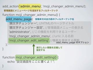 add_action('admin_menu', 'moji_changer_admin_menu');
管理画面にメニューページを追加するフィルターフック

function moji_changer_admin_menu() {
  add_menu_page( 投稿本文の出力前のフィルターフック名
     '顔文字チェンジャー', //HTMLのページタイトル
     '顔文字チェンジャー設定', //管理画面メニューの表示名
     'administrator', //この機能を利用できるユーザー
     'moji_changer_admin_menu', //urlに入る名前
     'moji_changer_edit_setting' //機能を提供する関数
                                    add_menu_page のオプション
  );
                         実行したい関数を定義して
}                        指定する


function moji_changer_edit_setting() {
   echo "設定画面をここに書くよ！";
}
 