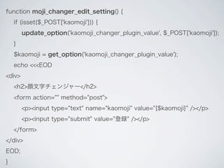 function moji_changer_edit_setting() {
    if (isset($_POST['kaomoji'])) {
        update_option('kaomoji_changer_plugin_value', $_POST['kaomoji']);
    }
    $kaomoji = get_option('kaomoji_changer_plugin_value');
    echo <<<EOD
<div>
    <h2>顔文字チェンジャー</h2>
    <form action="" method="post">
        <p><input type="text" name="kaomoji" value="{$kaomoji}" /></p>
        <p><input type="submit" value="登録" /></p>
    </form>
</div>
EOD;
}
 