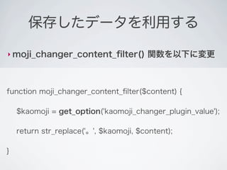 保存したデータを利用する

‣ moji_changer_content_ﬁlter()          関数を以下に変更



function moji_changer_content_ﬁlter($content) {

    $kaomoji = get_option('kaomoji_changer_plugin_value');

    return str_replace('。', $kaomoji, $content);

}
 