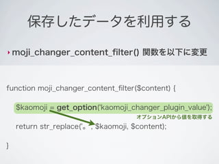 保存したデータを利用する

‣ moji_changer_content_ﬁlter()          関数を以下に変更



function moji_changer_content_ﬁlter($content) {

    $kaomoji = get_option('kaomoji_changer_plugin_value');
                                       オプションAPIから値を取得する
    return str_replace('。', $kaomoji, $content);

}
 