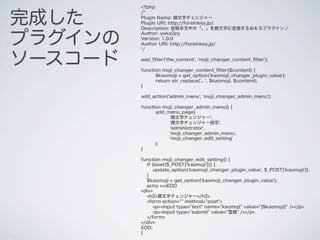 <?php


完成した
         /*
         Plugin Name: 顔文字チェンジャー
         Plugin URI: http://foreinkey.jp/
         Description: 投稿本文中の「。」を顔文字に変換するおもろプラグイン♪


プラグインの
         Author: yuka2py
         Version: 1.0.0
         Author URI: http://foreinkey.jp/
         */


ソースコード   add_ﬁlter('the_content', 'moji_changer_content_ﬁlter');

         function moji_changer_content_ﬁlter($content) {
               $kaomoji = get_option('kaomoji_changer_plugin_value');
               return str_replace('。', $kaomoji, $content);
         }

         add_action('admin_menu', 'moji_changer_admin_menu');

         function moji_changer_admin_menu() {
               add_menu_page(
                    '顔文字チェンジャー',
                    '顔文字チェンジャー設定',
                    'administrator',
                    'moji_changer_admin_menu',
                    'moji_changer_edit_setting'
               );
         }

         function moji_changer_edit_setting() {
           if (isset($_POST['kaomoji'])) {
               update_option('kaomoji_changer_plugin_value', $_POST['kaomoji']);
           }
           $kaomoji = get_option('kaomoji_changer_plugin_value');
           echo <<<EOD
         <div>
           <h2>顔文字チェンジャー</h2>
           <form action="" method="post">
               <p><input type="text" name="kaomoji" value="{$kaomoji}" /></p>
               <p><input type="submit" value="登録" /></p>
           </form>
         </div>
         EOD;
         }
 