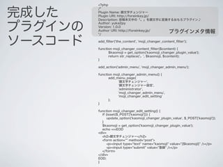 <?php


完成した
         /*
         Plugin Name: 顔文字チェンジャー
         Plugin URI: http://foreinkey.jp/
         Description: 投稿本文中の「。」を顔文字に変換するおもろプラグイン♪


プラグインの
         Author: yuka2py
         Version: 1.0.0
         Author URI: http://foreinkey.jp/
         */
                                                    プラグインメタ情報

ソースコード   add_ﬁlter('the_content', 'moji_changer_content_ﬁlter');

         function moji_changer_content_ﬁlter($content) {
               $kaomoji = get_option('kaomoji_changer_plugin_value');
               return str_replace('。', $kaomoji, $content);
         }

         add_action('admin_menu', 'moji_changer_admin_menu');

         function moji_changer_admin_menu() {
               add_menu_page(
                    '顔文字チェンジャー',
                    '顔文字チェンジャー設定',
                    'administrator',
                    'moji_changer_admin_menu',
                    'moji_changer_edit_setting'
               );
         }

         function moji_changer_edit_setting() {
           if (isset($_POST['kaomoji'])) {
               update_option('kaomoji_changer_plugin_value', $_POST['kaomoji']);
           }
           $kaomoji = get_option('kaomoji_changer_plugin_value');
           echo <<<EOD
         <div>
           <h2>顔文字チェンジャー</h2>
           <form action="" method="post">
               <p><input type="text" name="kaomoji" value="{$kaomoji}" /></p>
               <p><input type="submit" value="登録" /></p>
           </form>
         </div>
         EOD;
         }
 