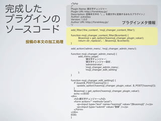 <?php


完成した
               /*
               Plugin Name: 顔文字チェンジャー
               Plugin URI: http://foreinkey.jp/
               Description: 投稿本文中の「。」を顔文字に変換するおもろプラグイン♪


プラグインの
               Author: yuka2py
               Version: 1.0.0
               Author URI: http://foreinkey.jp/
               */
                                                          プラグインメタ情報

ソースコード         add_ﬁlter('the_content', 'moji_changer_content_ﬁlter');

               function moji_changer_content_ﬁlter($content) {
                     $kaomoji = get_option('kaomoji_changer_plugin_value');
                     return str_replace('。', $kaomoji, $content);
  投稿の本文の加工処理   }

               add_action('admin_menu', 'moji_changer_admin_menu');

               function moji_changer_admin_menu() {
                     add_menu_page(
                          '顔文字チェンジャー',
                          '顔文字チェンジャー設定',
                          'administrator',
                          'moji_changer_admin_menu',
                          'moji_changer_edit_setting'
                     );
               }

               function moji_changer_edit_setting() {
                 if (isset($_POST['kaomoji'])) {
                     update_option('kaomoji_changer_plugin_value', $_POST['kaomoji']);
                 }
                 $kaomoji = get_option('kaomoji_changer_plugin_value');
                 echo <<<EOD
               <div>
                 <h2>顔文字チェンジャー</h2>
                 <form action="" method="post">
                     <p><input type="text" name="kaomoji" value="{$kaomoji}" /></p>
                     <p><input type="submit" value="登録" /></p>
                 </form>
               </div>
               EOD;
               }
 
