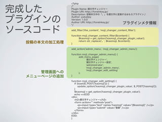 <?php


完成した
               /*
               Plugin Name: 顔文字チェンジャー
               Plugin URI: http://foreinkey.jp/
               Description: 投稿本文中の「。」を顔文字に変換するおもろプラグイン♪


プラグインの
               Author: yuka2py
               Version: 1.0.0
               Author URI: http://foreinkey.jp/
               */
                                                          プラグインメタ情報

ソースコード         add_ﬁlter('the_content', 'moji_changer_content_ﬁlter');

               function moji_changer_content_ﬁlter($content) {
                     $kaomoji = get_option('kaomoji_changer_plugin_value');
                     return str_replace('。', $kaomoji, $content);
  投稿の本文の加工処理   }

               add_action('admin_menu', 'moji_changer_admin_menu');

               function moji_changer_admin_menu() {
                     add_menu_page(
                          '顔文字チェンジャー',
                          '顔文字チェンジャー設定',
                          'administrator',
                          'moji_changer_admin_menu',
                          'moji_changer_edit_setting'
      管理画面への         );
  メニューページの追加   }

               function moji_changer_edit_setting() {
                 if (isset($_POST['kaomoji'])) {
                     update_option('kaomoji_changer_plugin_value', $_POST['kaomoji']);
                 }
                 $kaomoji = get_option('kaomoji_changer_plugin_value');
                 echo <<<EOD
               <div>
                 <h2>顔文字チェンジャー</h2>
                 <form action="" method="post">
                     <p><input type="text" name="kaomoji" value="{$kaomoji}" /></p>
                     <p><input type="submit" value="登録" /></p>
                 </form>
               </div>
               EOD;
               }
 