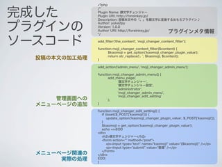 <?php


完成した
               /*
               Plugin Name: 顔文字チェンジャー
               Plugin URI: http://foreinkey.jp/
               Description: 投稿本文中の「。」を顔文字に変換するおもろプラグイン♪


プラグインの
               Author: yuka2py
               Version: 1.0.0
               Author URI: http://foreinkey.jp/
               */
                                                          プラグインメタ情報

ソースコード         add_ﬁlter('the_content', 'moji_changer_content_ﬁlter');

               function moji_changer_content_ﬁlter($content) {
                     $kaomoji = get_option('kaomoji_changer_plugin_value');
                     return str_replace('。', $kaomoji, $content);
  投稿の本文の加工処理   }

               add_action('admin_menu', 'moji_changer_admin_menu');

               function moji_changer_admin_menu() {
                     add_menu_page(
                          '顔文字チェンジャー',
                          '顔文字チェンジャー設定',
                          'administrator',
                          'moji_changer_admin_menu',
                          'moji_changer_edit_setting'
      管理画面への         );
  メニューページの追加   }

               function moji_changer_edit_setting() {
                 if (isset($_POST['kaomoji'])) {
                     update_option('kaomoji_changer_plugin_value', $_POST['kaomoji']);
                 }
                 $kaomoji = get_option('kaomoji_changer_plugin_value');
                 echo <<<EOD
               <div>
                 <h2>顔文字チェンジャー</h2>
                 <form action="" method="post">
                     <p><input type="text" name="kaomoji" value="{$kaomoji}" /></p>
                     <p><input type="submit" value="登録" /></p>
                 </form>
  メニューページ関連の   </div>
       実際の処理   EOD;
               }
 