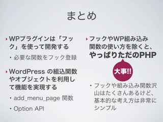 まとめ

‣ WPプラグインは「フッ           ‣ フックやWP組み込み
 ク」を使って開発する             関数の使い方を除くと、
 ●
     必要な関数をフック登録        やっぱりただのPHP

‣ WordPress
       の組込関数                   大事!!
 やオブジェクトを利用し
 て機能を実現する
                        ●
                            フックや組み込み関数沢
                            山はたくさんあるけど、
 ●
     add_menu_page 関数       基本的な考え方は非常に
 ●
     Option API             シンプル
 