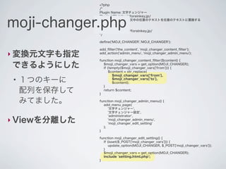 <?php
               /*
               Plugin Name: 文字チェンジャー
               Plugin URI: http://foreinkey.jp/


moji-changer.php
               Description: 投稿本文中の任意のテキストを任意のテキストに置換する
               Author: yuka2py
               Version: 1.0.0
               Author URI: http://foreinkey.jp/
               */

               deﬁne('MOJI_CHANGER','MOJI_CHANGER');

               add_ﬁlter('the_content', 'moji_changer_content_ﬁlter');
‣ 変換元文字も指定     add_action('admin_menu', 'moji_changer_admin_menu');

               function moji_changer_content_ﬁlter($content) {

できるようにした         $moji_changer_vars = get_option(MOJI_CHANGER);
                 if (!empty($moji_changer_vars['from'])) {
                     $content = str_replace(
                       $moji_changer_vars['from'],
 ●
     １つのキーに            $moji_changer_vars['to'],
                       $content);
                 }
     配列を保存して   }
                 return $content;


     みてました。    function moji_changer_admin_menu() {
                 add_menu_page(
                    '文字チェンジャー',
                    '文字チェンジャー設定',
                    'administrator',
‣ Viewを分離した         'moji_changer_admin_menu',
                    'moji_changer_edit_setting'
                 );
               }

               function moji_changer_edit_setting() {
                 if (isset($_POST['moji_changer_vars'])) {
                     update_option(MOJI_CHANGER, $_POST['moji_changer_vars']);
                 }
                 $moji_changer_vars = get_option(MOJI_CHANGER);
                 include 'setting.html.php';
               }
 