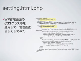 setting.html.php

‣ WP管理画面の
             <div class="wrap">
                <?php screen_icon('edit'); ?>
                <h2>文字チェンジャー</h2>

CSSクラス等を
                <p>記事本文中の任意の文字を、別の文字に変換するプラグインです。<br />
                   「置き換えする文字」を空欄にすると、置換処理は行われません。</p>
                <form action="" method="post">

適用して、管理画面          <table class="form-table">
                      <tr>
                         <th><label for="moji_changer_vars[from]">置き換えする文字</

らしくしてみた      label></th>
                         <td><input id="moji_changer_vars[from]" type="text"
                            name="moji_changer_vars[from]"
                            value="<?php echo isset($moji_changer_vars['from'])
                              ? $moji_changer_vars['from'] : '' ?>" /></td>
                      </tr>
                      <tr>
                         <th><label for="moji_changer_vars[to]">置き換える文字</label></th>
                         <td><input id="moji_changer_vars[to]" type="text"
                            name="moji_changer_vars[to]"
                            value="<?php echo isset($moji_changer_vars['to'])
                              ? $moji_changer_vars['to'] : '' ?>" /></td>
                      </tr>
                   </table>
                   <p><input type="submit" class="button-primary" value="登録" /></p>
                </form>
             </div>
 