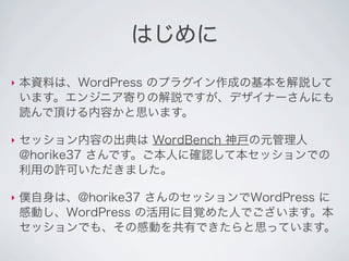 はじめに

‣   本資料は、WordPress のプラグイン作成の基本を解説して
    います。エンジニア寄りの解説ですが、デザイナーさんにも
    読んで頂ける内容かと思います。

‣   セッション内容の出典は WordBench 神...