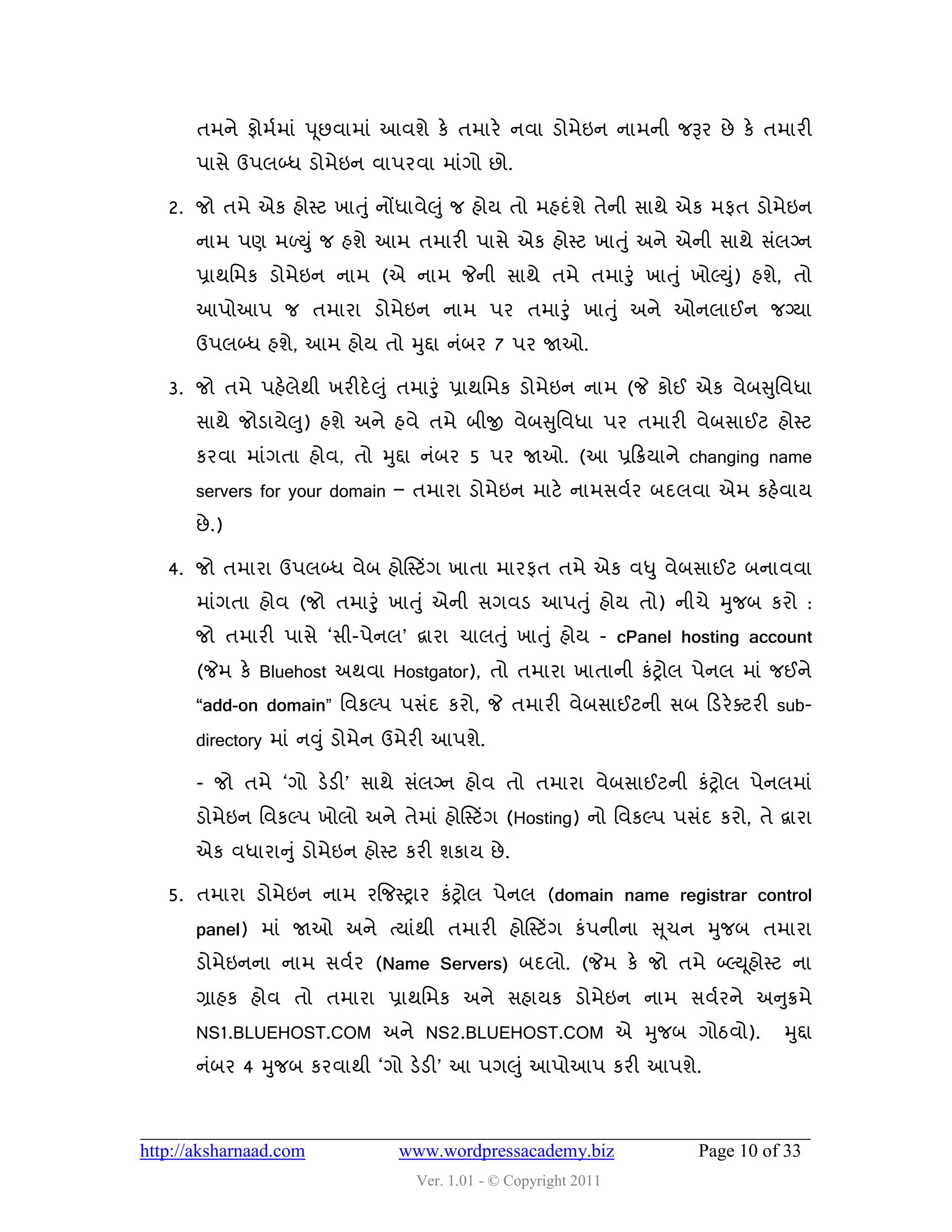 તભને પોભડભાું ઩ ૂછલાભાું આલળે કે તભાયે નલા ડોભેઇન નાભની જરૂય છે કે તભાયી
       ઩ાવે ઉ઩રબ્ધ ડોભેઇન લા઩યલા ભાુંગો છો.

   2. જો તભે એક શોસ્ટ ખાત ુું નોંધાલે઱ ુું જ શોમ તો ભશદું ળે તેની વાથે એક ભપત ડોભેઇન
       નાભ ઩ણ ભળયુ ું જ શળે આભ તભાયી ઩ાવે એક શોસ્ટ ખાત ુ ું અને એની વાથે વુંરગ્ન
       પ્રાથવભક ડોભેઇન નાભ (એ નાભ જેની વાથે તભે તભારુંુ ખાત ુું ખોલ્યુ) શળે, તો
                                                                      ું
       આ઩ોઆ઩ જ તભાયા ડોભેઇન નાભ ઩ય તભારુંુ ખાત ુ ું અને ઓનરાઈન જગ્મા
       ઉ઩રબ્ધ શળે, આભ શોમ તો મુદ્દા નુંફય 7 ઩ય જાઓ.

   3. જો તભે ઩શેરેથી ખયીદે ઱ ુું તભારુંુ પ્રાથવભક ડોભેઇન નાભ (જે કોઈ એક લેફસુવલધા
                   ુ
       વાથે જોડામે઱) શળે અને શલે તભે ફીજી લેફસુવલધા ઩ય તભાયી લેફવાઈટ શોસ્ટ
       કયલા ભાુંગતા શોલ, તો મુદ્દા નુંફય 5 ઩ય જાઓ. (આ પ્રહક્રમાને changing name
       servers for your domain – તભાયા ડોભેઇન ભાટે નાભવલડય ફદરલા એભ કશેલામ
       છે .)

   4. જો તભાયા ઉ઩રબ્ધ લેફ શોસસ્ટિંગ ખાતા ભાયપત તભે એક લધુ લેફવાઈટ ફનાલલા
       ભાુંગતા શોલ (જો તભારુું ખાતુ ું એની વગલડ આ઩ત ુું શોમ તો) નીચે મુજફ કયો :
       જો તભાયી ઩ાવે ‘વી-઩ેનર’ દ્વાયા ચારત ુ ું ખાતુ ું શોમ - cPanel hosting account
       (જેભ કે Bluehost અથલા Hostgator), તો તભાયા ખાતાની કુંટ્રોર ઩ેનર ભાું જઈને
       “add-on domain” વલકલ્઩ ઩વુંદ કયો, જે તભાયી લેફવાઈટની વફ હડયે વટયી sub-
       directory ભાું નવુું ડોભેન ઉભેયી આ઩ળે.

       - જો તભે ‘ગો ડેડી’ વાથે વુંરગ્ન શોલ તો તભાયા લેફવાઈટની કુંટ્રોર ઩ેનરભાું
       ડોભેઇન વલકલ્઩ ખોરો અને તેભાું શોસસ્ટિંગ (Hosting) નો વલકલ્઩ ઩વુંદ કયો, તે દ્વાયા
       એક લધાયાનુ ું ડોભેઇન શોસ્ટ કયી ળકામ છે .

   5. તભાયા ડોભેઇન નાભ યજજસ્ટ્રાય કુંટ્રોર ઩ેનર (domain name registrar control
       panel) ભાું જાઓ અને ત્માુંથી તભાયી શોસસ્ટિંગ કું઩નીના સ ૂચન મુજફ તભાયા
       ડોભેઇનના નાભ વલડય (Name Servers) ફદરો. (જેભ કે જો તભે બ્લ્ય ૂશોસ્ટ ના
       ગ્રાશક શોલ તો તભાયા પ્રાથવભક અને વશામક ડોભેઇન નાભ વલડયને અનુક્રભે
       NS1.BLUEHOST.COM અને NS2.BLUEHOST.COM એ મુજફ ગોઠલો).                        મુદ્દા
       નુંફય 4 મુજફ કયલાથી ‘ગો ડેડી’ આ ઩ગ઱ુું આ઩ોઆ઩ કયી આ઩ળે.



http://aksharnaad.com            www.wordpressacademy.biz               Page 10 of 33
                                   Ver. 1.01 - © Copyright 2011
 