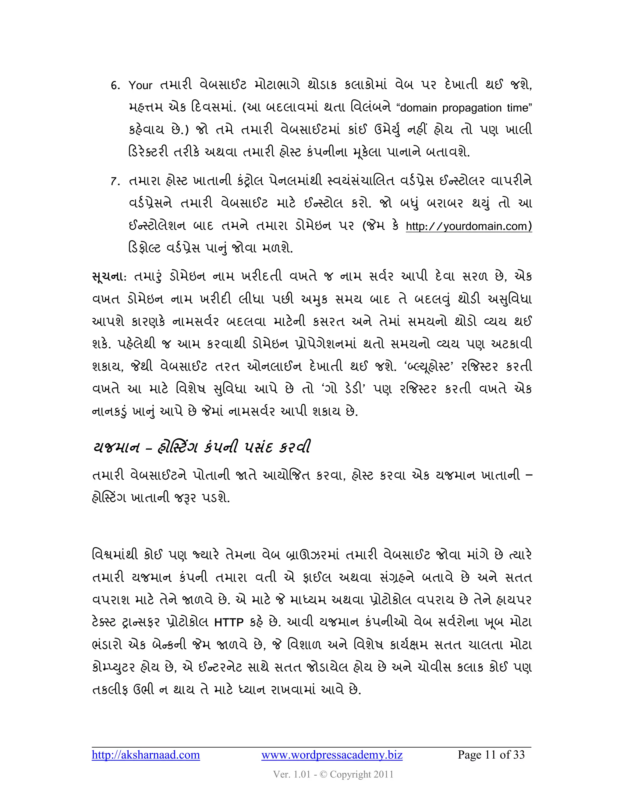 6. Your તભાયી લેફવાઈટ ભોટાબાગે થોડાક કરાકોભાું લેફ ઩ય દે ખાતી થઈ જળે,
       ભશત્તભ એક હદલવભાું. (આ ફદરાલભાું થતા વલરુંફને “domain propagation time”
       કશેલામ છે .) જો તભે તભાયી લેફવાઈટભાું કાુંઈ ઉભેયડ ુ નશીં શોમ તો ઩ણ ખારી
       હડયે વટયી તયીકે અથલા તભાયી શોસ્ટ કું઩નીના મ ૂકેરા ઩ાનાને ફતાલળે.

   7. તભાયા શોસ્ટ ખાતાની કુંટ્રોર ઩ેનરભાુંથી સ્લમુંવચાચરત લડડ પ્રેવ ઈન્સસ્ટોરય લા઩યીને
                                                    ું
       લડડ પ્રેવને તભાયી લેફવાઈટ ભાટે ઈન્સસ્ટોર કયો. જો ફધુ ું ફયાફય થયુ ું તો આ
       ઈન્સસ્ટોરેળન ફાદ તભને તભાયા ડોભેઇન ઩ય (જેભ કે http://yourdomain.com)
       હડપોલ્ટ લડડ પ્રેવ ઩ાનુું જોલા ભ઱ળે.

સ ૂચના: તભારુંુ ડોભેઇન નાભ ખયીદતી લખતે જ નાભ વલડય આ઩ી દે લા વય઱ છે , એક
લખત ડોભેઇન નાભ ખયીદી રીધા ઩છી અમુક વભમ ફાદ તે ફદરવુ ું થોડી અસુવલધા
આ઩ળે કાયણકે નાભવલડય ફદરલા ભાટે ની કવયત અને તેભાું વભમનો થોડો વ્મમ થઈ
ળકે. ઩શેરેથી જ આભ કયલાથી ડોભેઇન પ્રો઩ેગેળનભાું થતો વભમનો વ્મમ ઩ણ અટકાલી
ળકામ, જેથી લેફવાઈટ તયત ઓનરાઈન દે ખાતી થઈ જળે. ‘બ્લ્ય ૂશોસ્ટ’ યજજસ્ટય કયતી
લખતે આ ભાટે વલળે઴ સુવલધા આ઩ે છે તો ‘ગો ડેડી’ ઩ણ યજજસ્ટય કયતી લખતે એક
નાનકડુું ખાનુ ું આ઩ે છે જેભાું નાભવલડય આ઩ી ળકામ છે .


મજભાન – શોસસ્ટિંગ કં ઩ની ઩વંદ કયલી
તભાયી લેફવાઈટને ઩ોતાની જાતે આમોજજત કયલા, શોસ્ટ કયલા એક મજભાન ખાતાની –
શોસસ્ટિંગ ખાતાની જરૂય ઩ડળે.



વલશ્વભાુંથી કોઈ ઩ણ જ્માયે તેભના લેફ બ્રાઊઝયભાું તભાયી લેફવાઈટ જોલા ભાુંગે છે ત્માયે
તભાયી મજભાન કું઩ની તભાયા લતી એ પાઈર અથલા વુંગ્રશને ફતાલે છે અને વતત
લ઩યાળ ભાટે તેને જા઱લે છે . એ ભાટે જે ભાધ્મભ અથલા પ્રોટોકોર લ઩યામ છે તેને શામ઩ય
ટેવસ્ટ ટ્રાન્સવપય પ્રોટોકોર HTTP કશે છે . આલી મજભાન કું઩નીઓ લેફ વલડયોના ખ ૂફ ભોટા
બુંડાયો એક ફેન્સકની જેભ જા઱લે છે , જે વલળા઱ અને વલળે઴ કામડક્ષભ વતત ચારતા ભોટા
કોમ્પ્યુટય શોમ છે , એ ઈન્સટયનેટ વાથે વતત જોડામેર શોમ છે અને ચોલીવ કરાક કોઈ ઩ણ
તકરીપ ઉબી ન થામ તે ભાટે ધ્માન યાખલાભાું આલે છે .




http://aksharnaad.com              www.wordpressacademy.biz            Page 11 of 33
                                     Ver. 1.01 - © Copyright 2011
 