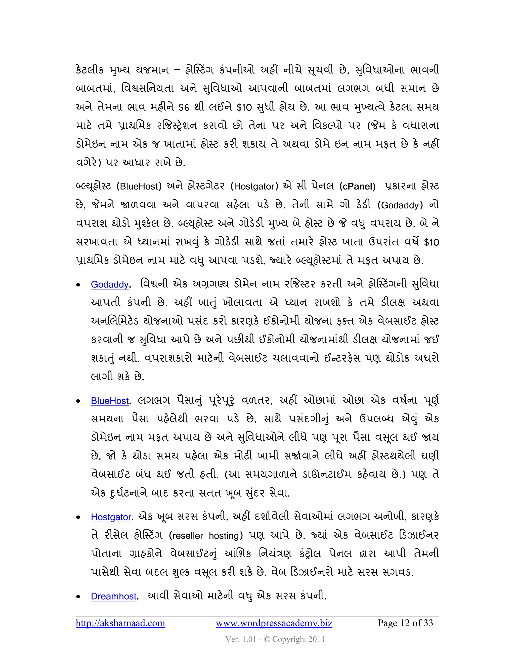 કેટરીક મુખ્મ મજભાન – શોસસ્ટિંગ કું઩નીઓ અશીં નીચે સ ૂચલી છે , સુવલધાઓના બાલની
ફાફતભાું, વલશ્વવવનમતા અને સુવલધાઓ આ઩લાની ફાફતભાું રગબગ ફધી વભાન છે
અને તેભના બાલ ભશીને $6 થી રઈને $10 સુધી શોમ છે . આ બાલ મુખ્મત્લે કેટરા વભમ
ભાટે તભે પ્રાથવભક યજજસ્ટ્રે ળન કયાલો છો તેના ઩ય અને વલકલ્઩ો ઩ય (જેભ કે લધાયાના
ડોભેઇન નાભ એક જ ખાતાભાું શોસ્ટ કયી ળકામ તે અથલા ડોભે ઇન નાભ ભપત છે કે નશીં
લગેયે) ઩ય આધાય યાખે છે .

બ્લ્ય ૂશોસ્ટ (BlueHost) અને શોસ્ટગેટય (Hostgator) એ વી ઩ેનર (cPanel) પ્રકાયના શોસ્ટ
છે , જેભને જા઱લલા અને લા઩યલા વશેરા ઩ડે છે . તેની વાભે ગો ડેડી (Godaddy) નો
લ઩યાળ થોડો મુશ્કેર છે . બ્લ્ય ૂશોસ્ટ અને ગોડેડી મુખ્મ ફે શોસ્ટ છે જે લધુ લ઩યામ છે . ફે ને
વયખાલતા એ ધ્માનભાું યાખવુ ું કે ગોડેડી વાથે જતાું તભાયે શોસ્ટ ખાતા ઉ઩યાુંત લ઴ે $10
પ્રાથવભક ડોભેઇન નાભ ભાટે લધુ આ઩લા ઩ડળે, જ્માયે બ્લ્ય ૂશોસ્ટભાું તે ભપત અ઩ામ છે .

   Godaddy. વલશ્વની એક અગ્રગણ્મ ડોભેન નાભ યજજસ્ટય કયતી અને શોસસ્ટિંગની સુવલધા
    આ઩તી કું઩ની છે . અશીં ખાત ુું ખોરાલતા એ ધ્માન યાખળો કે તભે ડીરક્ષ અથલા
    અનચરવભટે ડ મોજનાઓ ઩વુંદ કયો કાયણકે ઈકોનોભી મોજના પવત એક લેફવાઈટ શોસ્ટ
    કયલાની જ સુવલધા આ઩ે છે અને ઩છીથી ઈકોનોભી મોજનાભાુંથી ડીરક્ષ મોજનાભાું જઈ
    ળકાત ુ ું નથી. લ઩યાળકાયો ભાટેની લેફવાઈટ ચરાલલાનો ઈન્સટયપેવ ઩ણ થોડોક અઘયો
    રાગી ળકે છે .

   BlueHost. રગબગ ઩ૈવાનુ ું ઩ ૂયે ઩ ૂરુું લ઱તય, અશીં ઓછાભાું ઓછા એક લ઴ડના ઩ ૂણડ
    વભમના ઩ૈવા ઩શેરેથી બયલા ઩ડે છે , વાથે ઩વુંદગીનુ ું અને ઉ઩રબ્ધ એવુ ું એક
    ડોભેઇન નાભ ભપત અ઩ામ છે અને સુવલધાઓને રીધે ઩ણ ઩ ૂયા ઩ૈવા લસ ૂર થઈ જામ
    છે . જો કે થોડા વભમ ઩શેરા એક ભોટી ખાભી વજાડલાને રીધે અશીં શોસ્ટથમેરી ઘણી
    લેફવાઈટ ફુંધ થઈ જતી શતી. (આ વભમગા઱ાને ડાઊનટાઈભ કશેલામ છે .) ઩ણ તે
    એક દુઘડટનાને ફાદ કયતા વતત ખ ૂફ સુદય વેલા.
                                     ું

   Hostgator. એક ખ ૂફ વયવ કું઩ની, અશીં દળાડલેરી વેલાઓભાું રગબગ અનોખી, કાયણકે
    તે યીવેર શોસસ્ટિંગ (reseller hosting) ઩ણ આ઩ે છે . જ્માું એક લેફવાઈટ હડઝાઈનય
    ઩ોતાના ગ્રાશકોને લેફવાઈટનુ ું આંવળક વનમુંિણ કુંટ્રોર ઩ેનર દ્વાયા આ઩ી તેભની
    ઩ાવેથી વેલા ફદર શુલ્ક લસ ૂર કયી ળકે છે . લેફ હડઝાઈનયો ભાટે વયવ વગલડ.

   Dreamhost. આલી વેલાઓ ભાટેની લધુ એક વયવ કું઩ની.

http://aksharnaad.com             www.wordpressacademy.biz               Page 12 of 33
                                    Ver. 1.01 - © Copyright 2011
 