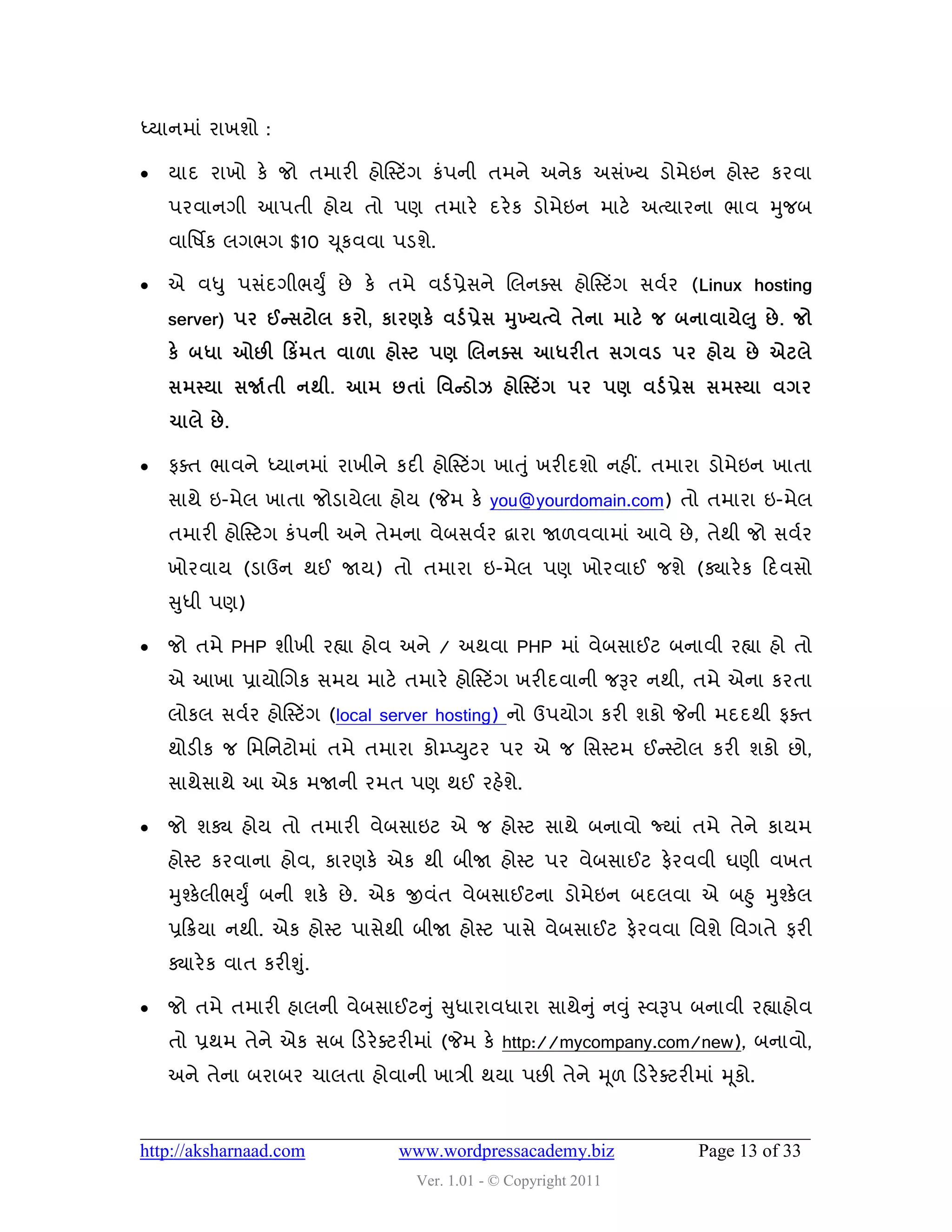 ધ્માનભાું યાખળો :

   માદ યાખો કે જો તભાયી શોસસ્ટિંગ કું઩ની તભને અનેક અવુંખ્મ ડોભેઇન શોસ્ટ કયલા
    ઩યલાનગી આ઩તી શોમ તો ઩ણ તભાયે દયે ક ડોભેઇન ભાટે અત્માયના બાલ મુજફ
    લાવ઴િક રગબગ $10 ચ ૂકલલા ઩ડળે.

   એ લધુ ઩વુંદગીબયુું છે કે તભે લડડ પ્રેવને ચરનવવ શોસસ્ટિંગ વલડય (Linux hosting
    server) ઩ય ઈન્વટોર કયો, કાયર્કે લડડ પ્રેવ મખ્મત્લે તેના ભાટે જ ફનાલામે઱ ુ છે . જો
                                               ુ
    કે ફધા ઓછી કકિંભત લા઱ા શોસ્ટ ઩ર્ લરનક્વ આધયીત વગલડ ઩ય શોમ છે એટરે
    વભસ્મા વર્જડતી નથી. આભ છતાં શલન્ડોઝ શોસસ્ટિંગ ઩ય ઩ર્ લડડ પ્રેવ વભસ્મા લગય
    ચારે છે .

   પવત બાલને ધ્માનભાું યાખીને કદી શોસસ્ટિંગ ખાત ુું ખયીદળો નશીં. તભાયા ડોભેઇન ખાતા
    વાથે ઇ-ભેર ખાતા જોડામેરા શોમ (જેભ કે you@yourdomain.com) તો તભાયા ઇ-ભેર
    તભાયી શોસસ્ટગ કું઩ની અને તેભના લેફવલડય દ્વાયા જા઱લલાભાું આલે છે , તેથી જો વલડય
    ખોયલામ (ડાઉન થઈ જામ) તો તભાયા ઇ-ભેર ઩ણ ખોયલાઈ જળે (ક્યાયે ક હદલવો
    સુધી ઩ણ)

   જો તભે PHP ળીખી યહ્યા શોલ અને / અથલા PHP ભાું લેફવાઈટ ફનાલી યહ્યા શો તો
    એ આખા પ્રામોચગક વભમ ભાટે તભાયે શોસસ્ટિંગ ખયીદલાની જરૂય નથી, તભે એના કયતા
    રોકર વલડય શોસસ્ટિંગ (local server hosting) નો ઉ઩મોગ કયી ળકો જેની ભદદથી પવત
    થોડીક જ વભવનટોભાું તભે તભાયા કોમ્પ્યુટય ઩ય એ જ વવસ્ટભ ઈન્સસ્ટોર કયી ળકો છો,
    વાથેવાથે આ એક ભજાની યભત ઩ણ થઈ યશેળે.

   જો ળક્ય શોમ તો તભાયી લેફવાઇટ એ જ શોસ્ટ વાથે ફનાલો જ્માું તભે તેને કામભ
    શોસ્ટ કયલાના શોલ, કાયણકે એક થી ફીજા શોસ્ટ ઩ય લેફવાઈટ પેયલલી ઘણી લખત
    મુશ્કેરીબયુું ફની ળકે છે . એક જીલુંત લેફવાઈટના ડોભેઇન ફદરલા એ ફહુ મુશ્કેર
    પ્રહક્રમા નથી. એક શોસ્ટ ઩ાવેથી ફીજા શોસ્ટ ઩ાવે લેફવાઈટ પેયલલા વલળે વલગતે પયી
    ક્યાયે ક લાત કયીશુ.ું

   જો તભે તભાયી શારની લેફવાઈટનુ ું સુધાયાલધાયા વાથેન ુું નવુ ું સ્લરૂ઩ ફનાલી યહ્યાશોલ
    તો પ્રથભ તેને એક વફ હડયે વટયીભાું (જેભ કે http://mycompany.com/new), ફનાલો,
    અને તેના ફયાફય ચારતા શોલાની ખાિી થમા ઩છી તેને મ ૂ઱ હડયે વટયીભાું મ ૂકો.


http://aksharnaad.com            www.wordpressacademy.biz              Page 13 of 33
                                   Ver. 1.01 - © Copyright 2011
 