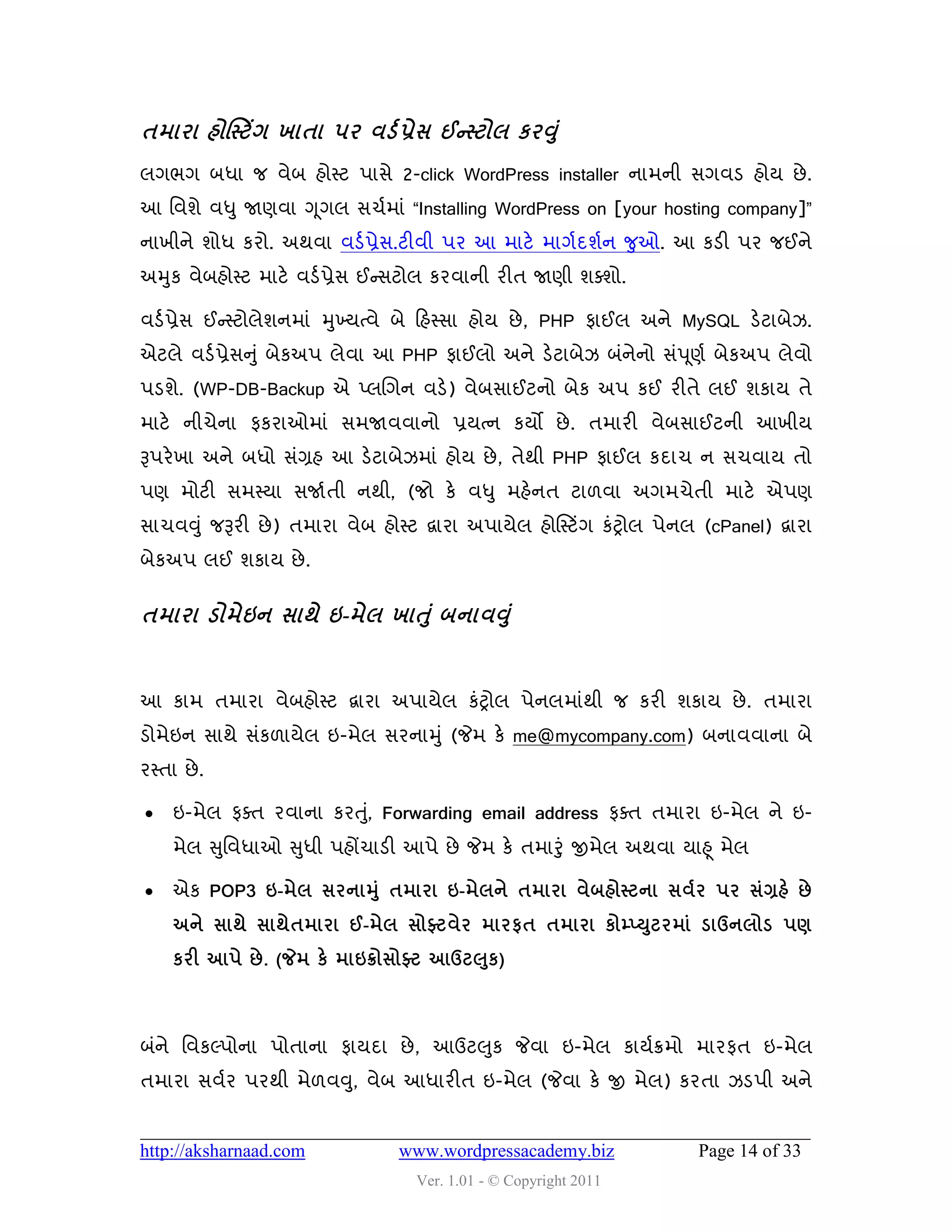 તભાયા શોસસ્ટિંગ ખાતા ઩ય લડડ પ્રેવ ઈન્સ્ટોર કયવ ં ુ
રગબગ ફધા જ લેફ શોસ્ટ ઩ાવે 2-click WordPress installer નાભની વગલડ શોમ છે .
આ વલળે લધુ જાણલા ગ ૂગર વચડભાું “Installing WordPress on [your hosting company]”
નાખીને ળોધ કયો. અથલા લડડ પ્રેવ.ટીલી ઩ય આ ભાટે ભાગડદળડન જુઓ. આ કડી ઩ય જઈને
અમુક લેફશોસ્ટ ભાટે લડડ પ્રેવ ઈન્સવટોર કયલાની યીત જાણી ળવળો.

લડડ પ્રેવ ઈન્સસ્ટોરેળનભાું મુખ્મત્લે ફે હશસ્વા શોમ છે , PHP પાઈર અને MySQL ડેટાફેઝ.
એટરે લડડ પ્રેવનુ ું ફેકઅ઩ રેલા આ PHP પાઈરો અને ડેટાફેઝ ફુંનેનો વું઩ ૂણડ ફેકઅ઩ રેલો
઩ડળે. (WP-DB-Backup એ પ્રચગન લડે) લેફવાઈટનો ફેક અ઩ કઈ યીતે રઈ ળકામ તે
ભાટે નીચેના પકયાઓભાું વભજાલલાનો પ્રમત્ન કમો છે . તભાયી લેફવાઈટની આખીમ
રૂ઩યે ખા અને ફધો વુંગ્રશ આ ડેટાફેઝભાું શોમ છે , તેથી PHP પાઈર કદાચ ન વચલામ તો
઩ણ ભોટી વભસ્મા વજાડતી નથી, (જો કે લધુ ભશેનત ટા઱લા અગભચેતી ભાટે એ઩ણ
વાચલવુ ું જરૂયી છે ) તભાયા લેફ શોસ્ટ દ્વાયા અ઩ામેર શોસસ્ટિંગ કુંટ્રોર ઩ેનર (cPanel) દ્વાયા
ફેકઅ઩ રઈ ળકામ છે .


તભાયા ડોભેઇન વાથે ઇ-ભેર ખાત ં ુ ફનાલવ ં ુ


આ કાભ તભાયા લેફશોસ્ટ દ્વાયા અ઩ામેર કુંટ્રોર ઩ેનરભાુંથી જ કયી ળકામ છે . તભાયા
ડોભેઇન વાથે વુંક઱ામેર ઇ-ભેર વયનામુ ું (જેભ કે me@mycompany.com) ફનાલલાના ફે
યસ્તા છે .

    ઇ-ભેર પવત યલાના કયતુ,ું Forwarding email address પવત તભાયા ઇ-ભેર ને ઇ-
     ભેર સુવલધાઓ સુધી ઩શોંચાડી આ઩ે છે જેભ કે તભારુંુ જીભેર અથલા માહ ૂ ભેર

    એક POP3 ઇ-ભેર વયનામ ંુ તભાયા ઇ-ભેરને તભાયા લેફશોસ્ટના વલડય ઩ય વંગ્રશે છે
                                                          ુ
     અને વાથે વાથેતભાયા ઈ-ભેર વોફ્ટલેય ભાયપત તભાયા કોમ્પ્યટયભાં ડાઉનરોડ ઩ર્
                                           ુ
     કયી આ઩ે છે . (જેભ કે ભાઇક્રોવોફ્ટ આઉટ઱ક)



ફુંને વલકલ્઩ોના ઩ોતાના પામદા છે , આઉટ઱ુક જેલા ઇ-ભેર કામડક્રભો ભાયપત ઇ-ભેર
તભાયા વલડય ઩યથી ભે઱લવુ, લેફ આધાયીત ઇ-ભેર (જેલા કે જી ભેર) કયતા ઝડ઩ી અને


http://aksharnaad.com             www.wordpressacademy.biz                Page 14 of 33
                                    Ver. 1.01 - © Copyright 2011
 