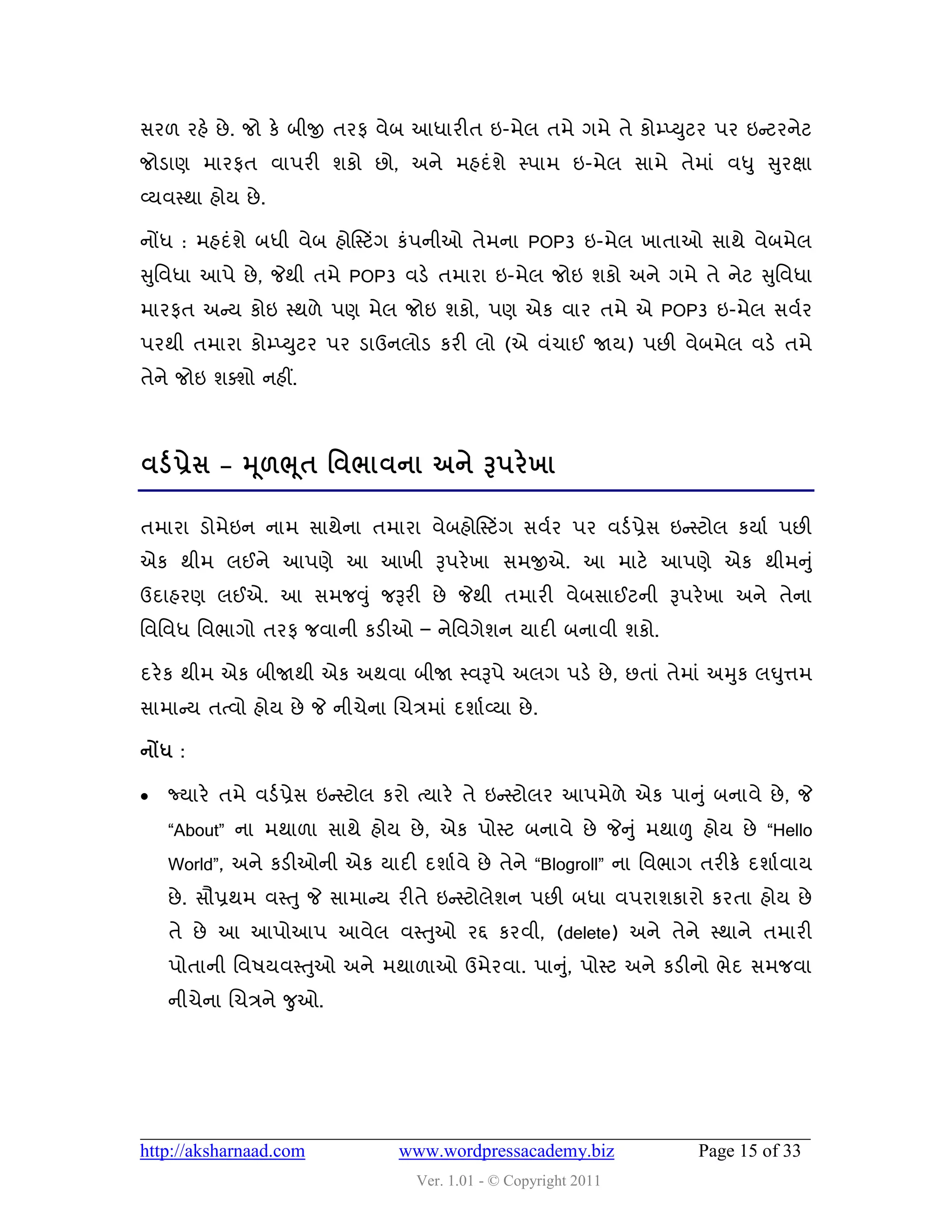 વય઱ યશે છે . જો કે ફીજી તયપ લેફ આધાયીત ઇ-ભેર તભે ગભે તે કોમ્પ્યુટય ઩ય ઇન્સટયનેટ
જોડાણ ભાયપત લા઩યી ળકો છો, અને ભશદુંળે સ્઩ાભ ઇ-ભેર વાભે તેભાું લધુ સુયક્ષા
વ્મલસ્થા શોમ છે .

નોંધ : ભશદુંળે ફધી લેફ શોસસ્ટિંગ કું઩નીઓ તેભના POP3 ઇ-ભેર ખાતાઓ વાથે લેફભેર
સુવલધા આ઩ે છે , જેથી તભે POP3 લડે તભાયા ઇ-ભેર જોઇ ળકો અને ગભે તે નેટ સુવલધા
ભાયપત અન્સમ કોઇ સ્થ઱ે ઩ણ ભેર જોઇ ળકો, ઩ણ એક લાય તભે એ POP3 ઇ-ભેર વલડય
઩યથી તભાયા કોમ્પ્યુટય ઩ય ડાઉનરોડ કયી રો (એ લુંચાઈ જામ) ઩છી લેફભેર લડે તભે
તેને જોઇ ળવળો નશીં.



લડડ પ્રેવ – મ ૂ઱ભ ૂત શલબાલના અને રૂ઩યે ખા

તભાયા ડોભેઇન નાભ વાથેના તભાયા લેફશોસસ્ટિંગ વલડય ઩ય લડડ પ્રેવ ઇન્સસ્ટોર કમાડ ઩છી
એક થીભ રઈને આ઩ણે આ આખી રૂ઩યે ખા વભજીએ. આ ભાટે આ઩ણે એક થીભનુ ું
ઉદાશયણ રઈએ. આ વભજવુ ું જરૂયી છે જેથી તભાયી લેફવાઈટની રૂ઩યે ખા અને તેના
વલવલધ વલબાગો તયપ જલાની કડીઓ – નેવલગેળન માદી ફનાલી ળકો.

દયે ક થીભ એક ફીજાથી એક અથલા ફીજા સ્લરૂ઩ે અરગ ઩ડે છે , છતાું તેભાું અમુક રઘુત્તભ
વાભાન્સમ તત્લો શોમ છે જે નીચેના ચચિભાું દળાડવ્મા છે .

નોંધ :

   જ્માયે તભે લડડ પ્રેવ ઇન્સસ્ટોર કયો ત્માયે તે ઇન્સસ્ટોરય આ઩ભે઱ે એક ઩ાનુું ફનાલે છે , જે
    “About” ના ભથા઱ા વાથે શોમ છે , એક ઩ોસ્ટ ફનાલે છે જેનુું ભથાળુ શોમ છે “Hello
    World”, અને કડીઓની એક માદી દળાડલે છે તેને “Blogroll” ના વલબાગ તયીકે દળાડ લામ
    છે . વૌપ્રથભ લસ્તુ જે વાભાન્સમ યીતે ઇન્સસ્ટોરેળન ઩છી ફધા લ઩યાળકાયો કયતા શોમ છે
    તે છે આ આ઩ોઆ઩ આલેર લસ્તુઓ યદ્દ કયલી, (delete) અને તેને સ્થાને તભાયી
    ઩ોતાની વલ઴મલસ્તુઓ અને ભથા઱ાઓ ઉભેયલા. ઩ાનુ,ું ઩ોસ્ટ અને કડીનો બેદ વભજલા
    નીચેના ચચિને જુઓ.




http://aksharnaad.com             www.wordpressacademy.biz                Page 15 of 33
                                     Ver. 1.01 - © Copyright 2011
 