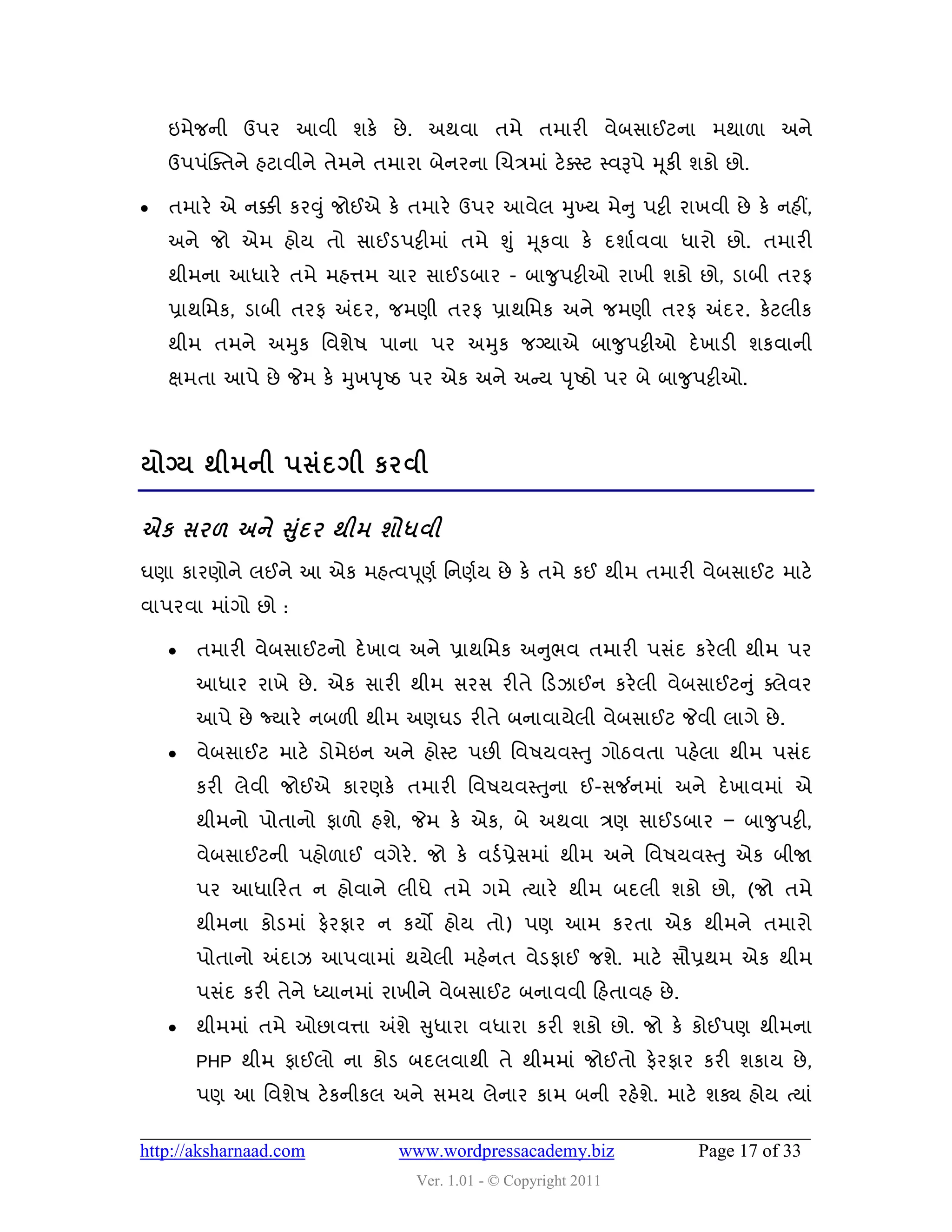 ઇભેજની ઉ઩ય આલી ળકે છે . અથલા તભે તભાયી લેફવાઈટના ભથા઱ા અને
    ઉ઩઩ુંક્વતને શટાલીને તેભને તભાયા ફેનયના ચચિભાું ટે વસ્ટ સ્લરૂ઩ે મ ૂકી ળકો છો.

   તભાયે એ નક્કી કયવુું જોઈએ કે તભાયે ઉ઩ય આલેર મુખ્મ ભેન ુ ઩ટ્ટી યાખલી છે કે નશીં,
    અને જો એભ શોમ તો વાઈડ઩ટ્ટીભાું તભે શુ ું મ ૂકલા કે દળાડ લલા ધાયો છો. તભાયી
    થીભના આધાયે તભે ભશત્તભ ચાય વાઈડફાય - ફાજુ઩ટ્ટીઓ યાખી ળકો છો, ડાફી તયપ
    પ્રાથવભક, ડાફી તયપ અંદય, જભણી તયપ પ્રાથવભક અને જભણી તયપ અંદય. કેટરીક
    થીભ તભને અમુક વલળે઴ ઩ાના ઩ય અમુક જગ્માએ ફાજુ઩ટ્ટીઓ દે ખાડી ળકલાની
    ક્ષભતા આ઩ે છે જેભ કે મુખ઩ ૃષ્ઠ ઩ય એક અને અન્સમ ઩ ૃષ્ઠો ઩ય ફે ફાજુ઩ટ્ટીઓ.



મોગ્મ થીભની ઩વંદગી કયલી

            ંુ
એક વય઱ અને સદય થીભ ળોધલી
ઘણા કાયણોને રઈને આ એક ભશત્લ઩ ૂણડ વનણડમ છે કે તભે કઈ થીભ તભાયી લેફવાઈટ ભાટે
લા઩યલા ભાુંગો છો :

       તભાયી લેફવાઈટનો દે ખાલ અને પ્રાથવભક અનુબલ તભાયી ઩વુંદ કયે રી થીભ ઩ય
        આધાય યાખે છે . એક વાયી થીભ વયવ યીતે હડઝાઈન કયે રી લેફવાઈટનુ ું વરેલય
        આ઩ે છે જ્માયે નફ઱ી થીભ અણઘડ યીતે ફનાલામેરી લેફવાઈટ જેલી રાગે છે .
       લેફવાઈટ ભાટે ડોભેઇન અને શોસ્ટ ઩છી વલ઴મલસ્તુ ગોઠલતા ઩શેરા થીભ ઩વુંદ
                                           ુ
        કયી રેલી જોઈએ કાયણકે તભાયી વલ઴મલસ્તના ઈ-વર્જનભાું અને દે ખાલભાું એ
        થીભનો ઩ોતાનો પા઱ો શળે, જેભ કે એક, ફે અથલા િણ વાઈડફાય – ફાજુ઩ટ્ટી,
        લેફવાઈટની ઩શો઱ાઈ લગેયે. જો કે લડડ પ્રેવભાું થીભ અને વલ઴મલસ્તુ એક ફીજા
        ઩ય આધાહયત ન શોલાને રીધે તભે ગભે ત્માયે થીભ ફદરી ળકો છો, (જો તભે
        થીભના કોડભાું પેયપાય ન કમો શોમ તો) ઩ણ આભ કયતા એક થીભને તભાયો
        ઩ોતાનો અંદાઝ આ઩લાભાું થમેરી ભશેનત લેડપાઈ જળે. ભાટે વૌપ્રથભ એક થીભ
        ઩વુંદ કયી તેને ધ્માનભાું યાખીને લેફવાઈટ ફનાલલી હશતાલશ છે .
       થીભભાું તભે ઓછાલત્તા અંળે સુધાયા લધાયા કયી ળકો છો. જો કે કોઈ઩ણ થીભના
        PHP થીભ પાઈરો ના કોડ ફદરલાથી તે થીભભાું જોઈતો પેયપાય કયી ળકામ છે ,
        ઩ણ આ વલળે઴ ટે કનીકર અને વભમ રેનાય કાભ ફની યશેળે. ભાટે ળક્ય શોમ ત્માું

http://aksharnaad.com             www.wordpressacademy.biz               Page 17 of 33
                                    Ver. 1.01 - © Copyright 2011
 