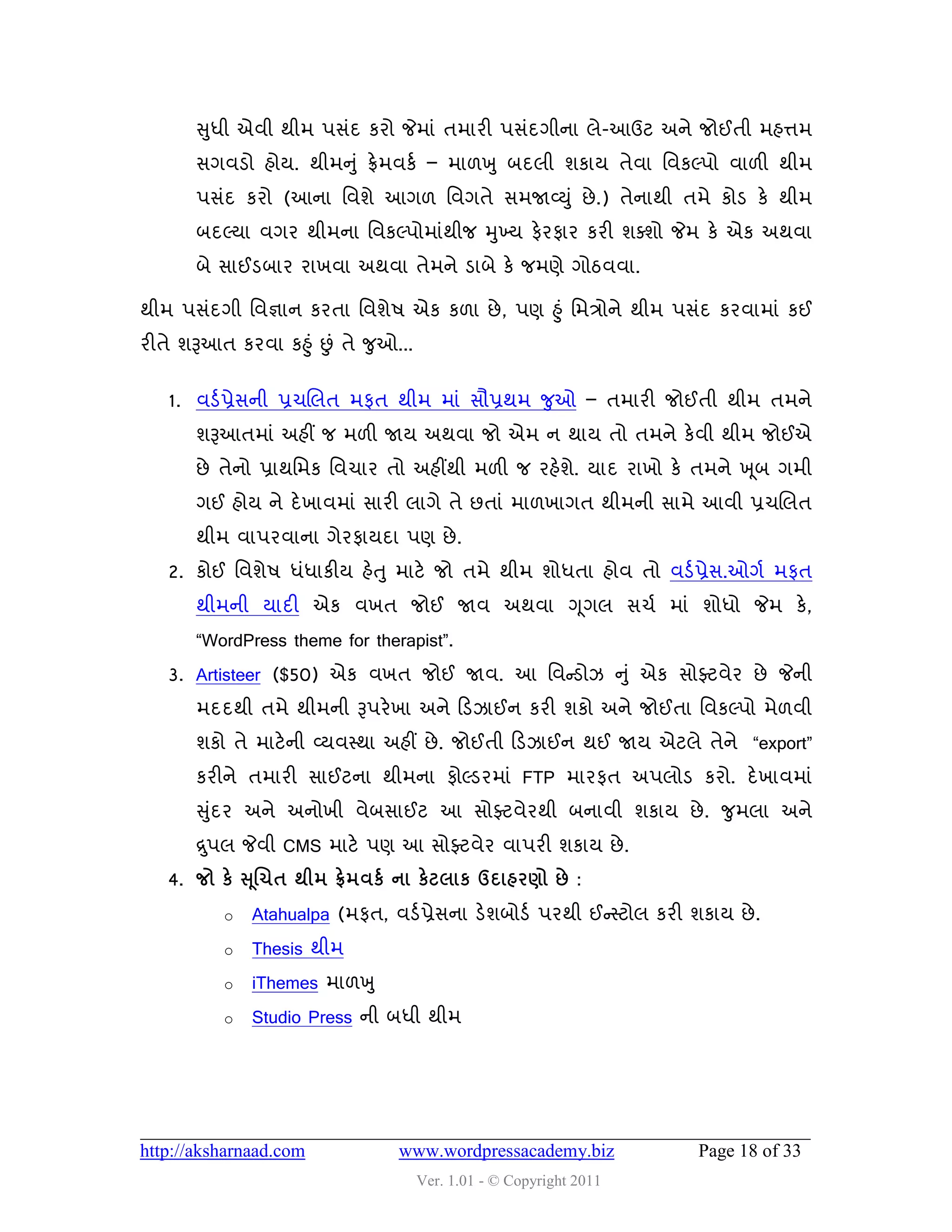 સુધી એલી થીભ ઩વુંદ કયો જેભાું તભાયી ઩વુંદગીના રે-આઉટ અને જોઈતી ભશત્તભ
       વગલડો શોમ. થીભનુ ું ફ્રેભલકડ – ભા઱ખુ ફદરી ળકામ તેલા વલકલ્઩ો લા઱ી થીભ
       ઩વુંદ કયો (આના વલળે આગ઱ વલગતે વભજાવ્યુ ું છે .) તેનાથી તભે કોડ કે થીભ
       ફદલ્મા લગય થીભના વલકલ્઩ોભાુંથીજ મુખ્મ પેયપાય કયી ળવળો જેભ કે એક અથલા
       ફે વાઈડફાય યાખલા અથલા તેભને ડાફે કે જભણે ગોઠલલા.

થીભ ઩વુંદગી વલજ્ઞાન કયતા વલળે઴ એક ક઱ા છે , ઩ણ હુ ું વભિોને થીભ ઩વુંદ કયલાભાું કઈ
યીતે ળરૂઆત કયલા કહુ ું છું તે જુઓ...


   1. લડડ પ્રેવની પ્રચચરત ભપત થીભ ભાું વૌપ્રથભ જુઓ – તભાયી જોઈતી થીભ તભને
       ળરૂઆતભાું અશીં જ ભ઱ી જામ અથલા જો એભ ન થામ તો તભને કેલી થીભ જોઈએ
       છે તેનો પ્રાથવભક વલચાય તો અશીંથી ભ઱ી જ યશેળ. માદ યાખો કે તભને ખ ૂફ ગભી
                                                  ે
       ગઈ શોમ ને દે ખાલભાું વાયી રાગે તે છતાું ભા઱ખાગત થીભની વાભે આલી પ્રચચરત
       થીભ લા઩યલાના ગેયપામદા ઩ણ છે .
   2. કોઈ વલળે઴ ધુંધાકીમ શેત ુ ભાટે જો તભે થીભ ળોધતા શોલ તો લડડ પ્રેવ.ઓગડ ભપત
       થીભની માદી એક લખત જોઈ જાલ અથલા ગ ૂગર વચડ ભાું ળોધો જેભ કે,
       “WordPress theme for therapist”.
   3. Artisteer ($50) એક લખત જોઈ જાલ. આ વલન્સડોઝ નુું એક વોફ્ટલેય છે જેની
       ભદદથી તભે થીભની રૂ઩યે ખા અને હડઝાઈન કયી ળકો અને જોઈતા વલકલ્઩ો ભે઱લી
       ળકો તે ભાટે ની વ્મલસ્થા અશીં છે . જોઈતી હડઝાઈન થઈ જામ એટરે તેને “export”
       કયીને તભાયી વાઈટના થીભના પોલ્ડયભાું FTP ભાયપત અ઩રોડ કયો. દે ખાલભાું
       સુદય અને અનોખી લેફવાઈટ આ વોફ્ટલેયથી ફનાલી ળકામ છે . જુભરા અને
         ું
       દ્ર ુ઩ર જેલી CMS ભાટે ઩ણ આ વોફ્ટલેય લા઩યી ળકામ છે .
   4. જો કે સ ૂલચત થીભ ફ્રેભલકડ ના કેટરાક ઉદાશયર્ો છે :
           o   Atahualpa (ભપત, લડડ પ્રેવના ડેળફોડડ ઩યથી ઈન્સસ્ટોર કયી ળકામ છે .
           o   Thesis થીભ
           o   iThemes ભા઱ખુ
           o   Studio Press ની ફધી થીભ




http://aksharnaad.com             www.wordpressacademy.biz             Page 18 of 33
                                       Ver. 1.01 - © Copyright 2011
 