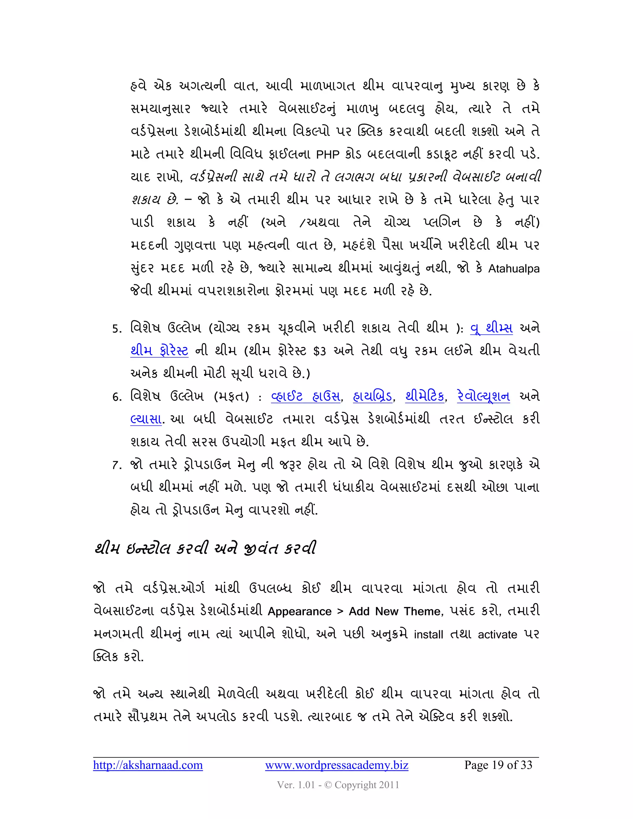 શલે એક અગત્મની લાત, આલી ભા઱ખાગત થીભ લા઩યલાનુ મુખ્મ કાયણ છે કે
       વભમાનુવાય જ્માયે તભાયે લેફવાઈટનુ ું ભા઱ખુ ફદરવુ શોમ, ત્માયે તે તભે
       લડડ પ્રેવના ડેળફોડડ ભાુંથી થીભના વલકલ્઩ો ઩ય ક્વરક કયલાથી ફદરી ળવળો અને તે
       ભાટે તભાયે થીભની વલવલધ પાઈરના PHP કોડ ફદરલાની કડાકૂટ નશીં કયલી ઩ડે.
       માદ યાખો, લડડ પ્રેવની વાથે તભે ધાયો તે રગબગ ફધા પ્રકાયની લેફવાઈટ ફનાલી
       ળકામ છે . – જો કે એ તભાયી થીભ ઩ય આધાય યાખે છે કે તભે ધાયે રા શેત ુ ઩ાય
       ઩ાડી   ળકામ      કે   નશીં   (અને   /અથલા       તેને મોગ્મ    પ્રચગન    છે   કે   નશીં)
       ભદદની ગુણલત્તા ઩ણ ભશત્લની લાત છે , ભશદુંળે ઩ૈવા ખચીને ખયીદે રી થીભ ઩ય
       સુદય ભદદ ભ઱ી યશે છે , જ્માયે વાભાન્સમ થીભભાું આવુથત ુ ું નથી, જો કે Atahualpa
         ું                                             ું
       જેલી થીભભાું લ઩યાળકાયોના પોયભભાું ઩ણ ભદદ ભ઱ી યશે છે .


   5. વલળે઴ ઉલ્રેખ (મોગ્મ યકભ ચ ૂકલીને ખયીદી ળકામ તેલી થીભ ): વ ૂ થીમ્વ અને
       થીભ પોયે સ્ટ ની થીભ (થીભ પોયે સ્ટ $3 અને તેથી લધુ યકભ રઈને થીભ લેચતી
       અનેક થીભની ભોટી સ ૂચી ધયાલે છે .)
   6. વલળે઴ ઉલ્રેખ (ભપત) : વ્શાઈટ શાઉવ, શામચબ્રડ, થીભેહટક, યે લોલ્ય ૂળન અને
       લ્માવા. આ ફધી લેફવાઈટ તભાયા લડડ પ્રેવ ડેળફોડડ ભાુંથી તયત ઈન્સસ્ટોર કયી
       ળકામ તેલી વયવ ઉ઩મોગી ભપત થીભ આ઩ે છે .
   7. જો તભાયે ડ્રો઩ડાઉન ભેન ુ ની જરૂય શોમ તો એ વલળે વલળે઴ થીભ જુઓ કાયણકે એ
       ફધી થીભભાું નશીં ભ઱ે . ઩ણ જો તભાયી ધુંધાકીમ લેફવાઈટભાું દવથી ઓછા ઩ાના
       શોમ તો ડ્રો઩ડાઉન ભેન ુ લા઩યળો નશીં.


થીભ ઇન્સ્ટોર કયલી અને જીલંત કયલી

જો તભે લડડ પ્રેવ.ઓગડ ભાુંથી ઉ઩રબ્ધ કોઈ થીભ લા઩યલા ભાુંગતા શોલ તો તભાયી
લેફવાઈટના લડડ પ્રેવ ડેળફોડડ ભાુંથી Appearance > Add New Theme, ઩વુંદ કયો, તભાયી
ભનગભતી થીભનુ ું નાભ ત્માું આ઩ીને ળોધો, અને ઩છી અનુક્રભે install તથા activate ઩ય
ક્વરક કયો.


જો તભે અન્સમ સ્થાનેથી ભે઱લેરી અથલા ખયીદે રી કોઈ થીભ લા઩યલા ભાુંગતા શોલ તો
તભાયે વૌપ્રથભ તેને અ઩રોડ કયલી ઩ડળે. ત્માયફાદ જ તભે તેને એસવટલ કયી ળવળો.


http://aksharnaad.com               www.wordpressacademy.biz                  Page 19 of 33
                                      Ver. 1.01 - © Copyright 2011
 