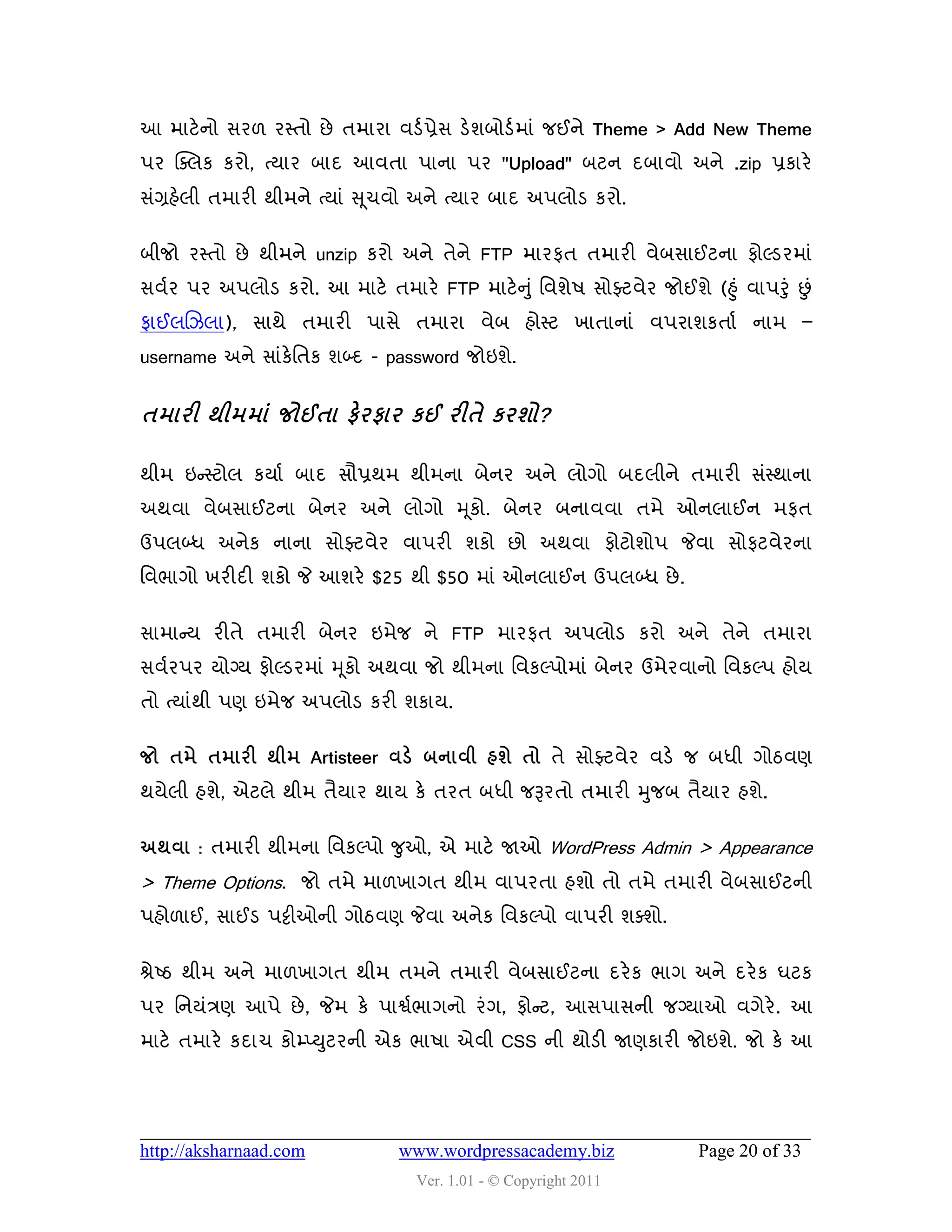 આ ભાટે નો વય઱ યસ્તો છે તભાયા લડડ પ્રેવ ડેળફોડડ ભાું જઈને Theme > Add New Theme
઩ય ક્વરક કયો, ત્માય ફાદ આલતા ઩ાના ઩ય "Upload" ફટન દફાલો અને .zip પ્રકાયે
વુંગ્રશેરી તભાયી થીભને ત્માું સ ૂચલો અને ત્માય ફાદ અ઩રોડ કયો.


ફીજો યસ્તો છે થીભને unzip કયો અને તેને FTP ભાયપત તભાયી લેફવાઈટના પોલ્ડયભાું
વલડય ઩ય અ઩રોડ કયો. આ ભાટે તભાયે FTP ભાટે ન ુ ું વલળે઴ વોફ્ટલેય જોઈળે (હુ ું લા઩રુંુ છું
પાઈરચઝરા), વાથે તભાયી ઩ાવે તભાયા લેફ શોસ્ટ ખાતાનાું લ઩યાળકતાડ નાભ –
username અને વાુંકેવતક ળબ્દ - password જોઇળે.


તભાયી થીભભાં જોઈતા પેયપાય કઈ યીતે કયળો?

થીભ ઇન્સસ્ટોર કમાડ ફાદ વૌપ્રથભ થીભના ફેનય અને રોગો ફદરીને તભાયી વુંસ્થાના
અથલા લેફવાઈટના ફેનય અને રોગો મ ૂકો. ફેનય ફનાલલા તભે ઓનરાઈન ભપત
ઉ઩રબ્ધ અનેક નાના વોફ્ટલેય લા઩યી ળકો છો અથલા પોટોળો઩ જેલા વોપટલેયના
વલબાગો ખયીદી ળકો જે આળયે $25 થી $50 ભાું ઓનરાઈન ઉ઩રબ્ધ છે .


વાભાન્સમ યીતે તભાયી ફેનય ઇભેજ ને FTP ભાયપત અ઩રોડ કયો અને તેને તભાયા
વલડય઩ય મોગ્મ પોલ્ડયભાું મ ૂકો અથલા જો થીભના વલકલ્઩ોભાું ફેનય ઉભેયલાનો વલકલ્઩ શોમ
તો ત્માુંથી ઩ણ ઇભેજ અ઩રોડ કયી ળકામ.

જો તભે તભાયી થીભ Artisteer લડે ફનાલી શળે તો તે વોફ્ટલેય લડે જ ફધી ગોઠલણ
થમેરી શળે, એટરે થીભ તૈમાય થામ કે તયત ફધી જરૂયતો તભાયી મુજફ તૈમાય શળે.

અથલા : તભાયી થીભના વલકલ્઩ો જુઓ, એ ભાટે જાઓ WordPress Admin > Appearance
> Theme Options. જો તભે ભા઱ખાગત થીભ લા઩યતા શળો તો તભે તભાયી લેફવાઈટની
઩શો઱ાઈ, વાઈડ ઩ટ્ટીઓની ગોઠલણ જેલા અનેક વલકલ્઩ો લા઩યી ળવળો.


શ્રેષ્ઠ થીભ અને ભા઱ખાગત થીભ તભને તભાયી લેફવાઈટના દયે ક બાગ અને દયે ક ઘટક
઩ય વનમુંિણ આ઩ે છે , જેભ કે ઩ાશ્વડબાગનો યું ગ, પોન્સટ, આવ઩ાવની જગ્માઓ લગેયે. આ
ભાટે તભાયે કદાચ કોમ્પ્યુટયની એક બા઴ા એલી CSS ની થોડી જાણકાયી જોઇળે. જો કે આ




http://aksharnaad.com            www.wordpressacademy.biz               Page 20 of 33
                                   Ver. 1.01 - © Copyright 2011
 