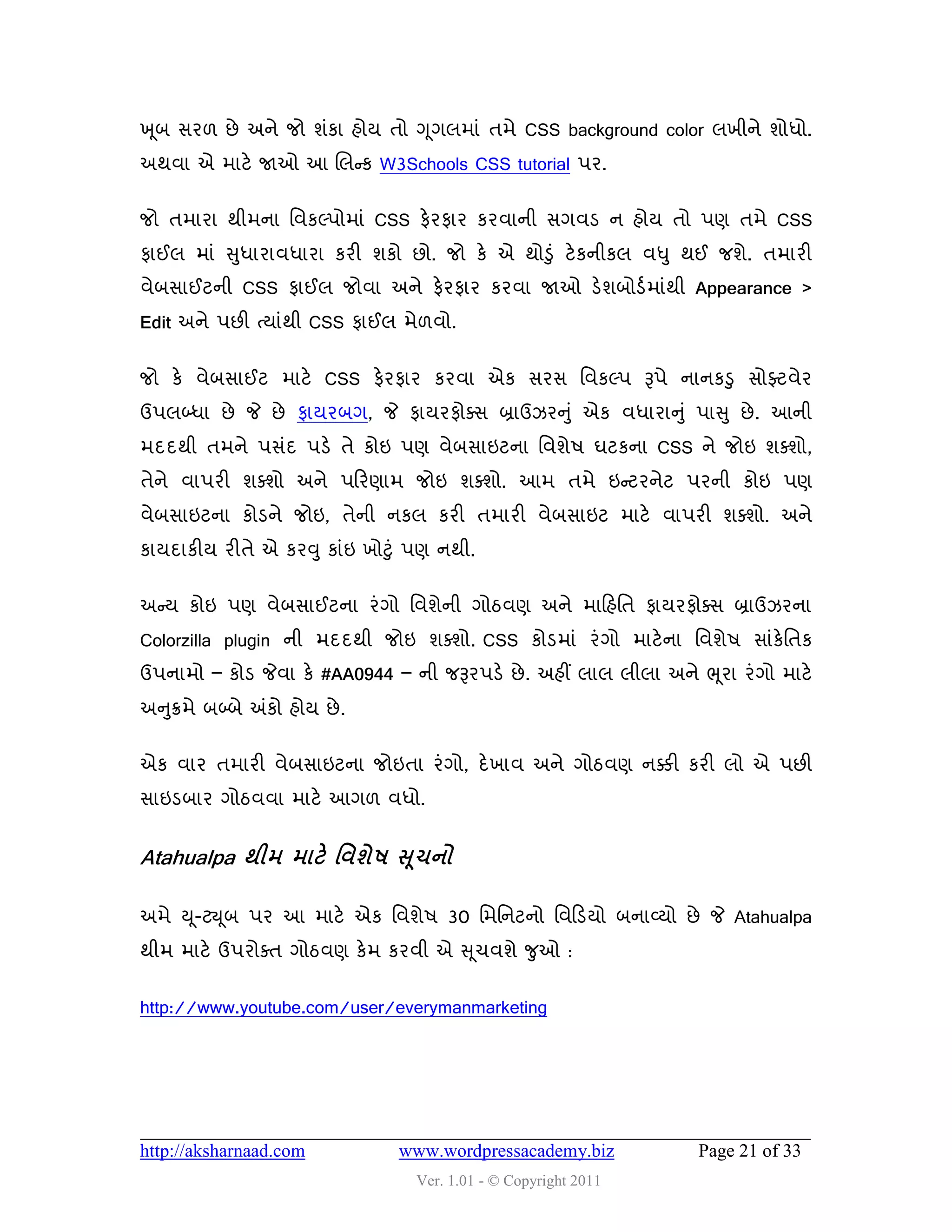 ખ ૂફ વય઱ છે અને જો ળુંકા શોમ તો ગ ૂગરભાું તભે CSS background color રખીને ળોધો.
અથલા એ ભાટે જાઓ આ ચરન્સક W3Schools CSS tutorial ઩ય.


જો તભાયા થીભના વલકલ્઩ોભાું CSS પેયપાય કયલાની વગલડ ન શોમ તો ઩ણ તભે CSS
પાઈર ભાું સુધાયાલધાયા કયી ળકો છો. જો કે એ થોડુું ટે કનીકર લધુ થઈ જળે. તભાયી
લેફવાઈટની CSS પાઈર જોલા અને પેયપાય કયલા જાઓ ડેળફોડડ ભાુંથી Appearance >
Edit અને ઩છી ત્માુંથી CSS પાઈર ભે઱લો.


જો કે લેફવાઈટ ભાટે CSS પેયપાય કયલા એક વયવ વલકલ્઩ રૂ઩ે નાનકડુ વોફ્ટલેય
ઉ઩રબ્ધા છે જે છે પામયફગ, જે પામયપોવવ બ્રાઉઝયનુું એક લધાયાનુ ું ઩ાસુ છે . આની
ભદદથી તભને ઩વુંદ ઩ડે તે કોઇ ઩ણ લેફવાઇટના વલળે઴ ઘટકના CSS ને જોઇ ળવળો,
તેને લા઩યી ળવળો અને ઩હયણાભ જોઇ ળવળો. આભ તભે ઇન્સટયનેટ ઩યની કોઇ ઩ણ
લેફવાઇટના કોડને જોઇ, તેની નકર કયી તભાયી લેફવાઇટ ભાટે લા઩યી ળવળો. અને
કામદાકીમ યીતે એ કયવુ કાુંઇ ખોટુું ઩ણ નથી.


અન્સમ કોઇ ઩ણ લેફવાઈટના યું ગો વલળેની ગોઠલણ અને ભાહશવત પામયપોવવ બ્રાઉઝયના
Colorzilla plugin ની ભદદથી જોઇ ળવળો. CSS કોડભાું યું ગો ભાટે ના વલળે઴ વાુંકેવતક
ઉ઩નાભો – કોડ જેલા કે #AA0944 – ની જરૂય઩ડે છે . અશીં રાર રીરા અને ભ ૂયા યું ગો ભાટે
અનુક્રભે ફબ્ફે અંકો શોમ છે .


એક લાય તભાયી લેફવાઇટના જોઇતા યું ગો, દે ખાલ અને ગોઠલણ નક્કી કયી રો એ ઩છી
વાઇડફાય ગોઠલલા ભાટે આગ઱ લધો.


Atahualpa થીભ ભાટે શલળે઴ સ ૂચનો

અભે ય ૂ-ટય ૂફ ઩ય આ ભાટે એક વલળે઴ 30 વભવનટનો વલહડમો ફનાવ્મો છે જે Atahualpa
થીભ ભાટે ઉ઩યોવત ગોઠલણ કેભ કયલી એ સ ૂચલળે જુઓ :


http://www.youtube.com/user/everymanmarketing




http://aksharnaad.com          www.wordpressacademy.biz             Page 21 of 33
                                 Ver. 1.01 - © Copyright 2011
 