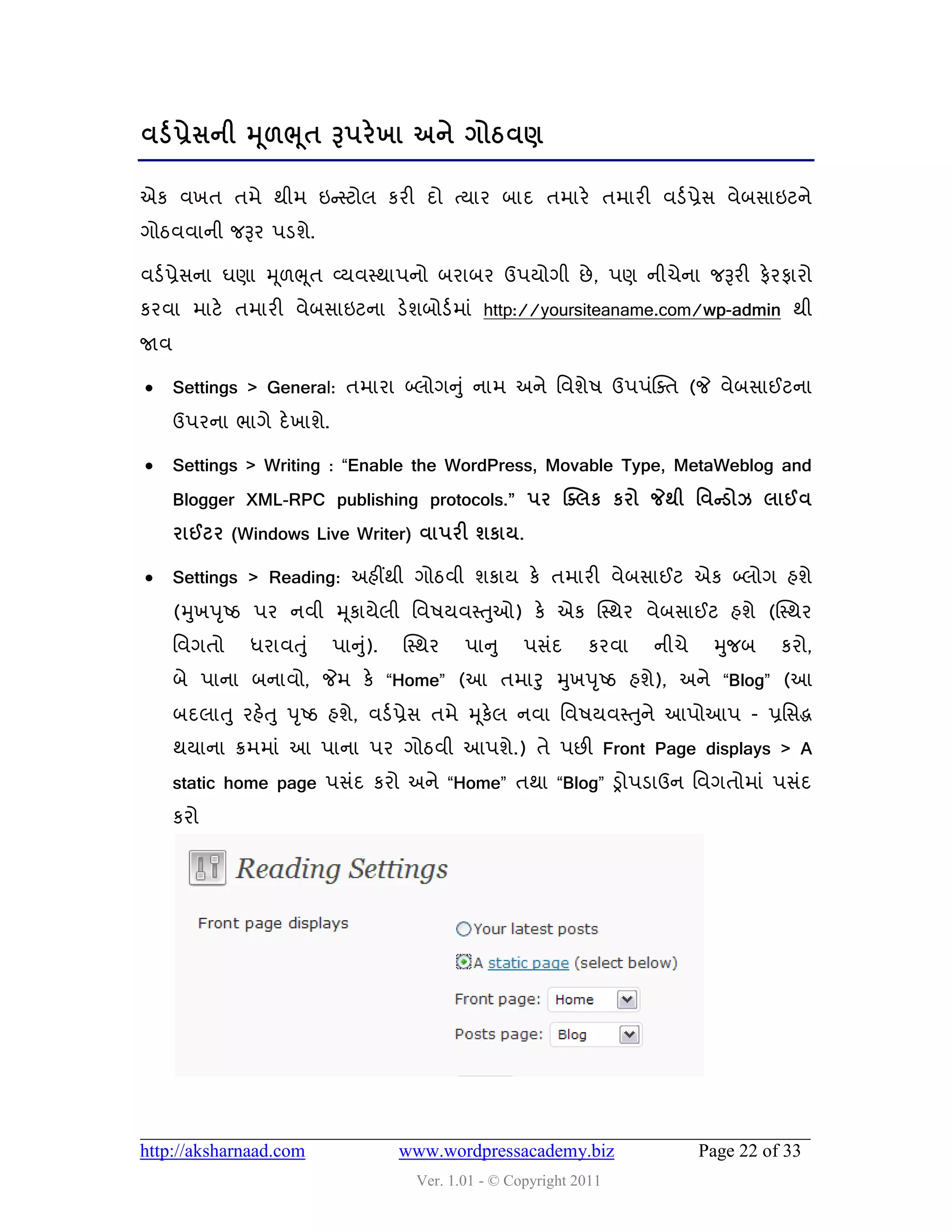 લડડ પ્રેવની મ ૂ઱ભ ૂત રૂ઩યે ખા અને ગોઠલર્

એક લખત તભે થીભ ઇન્સસ્ટોર કયી દો ત્માય ફાદ તભાયે તભાયી લડડ પ્રેવ લેફવાઇટને
ગોઠલલાની જરૂય ઩ડળે.

લડડ પ્રેવના ઘણા મ ૂ઱ભ ૂત વ્મલસ્થા઩નો ફયાફય ઉ઩મોગી છે , ઩ણ નીચેના જરૂયી પેયપાયો
કયલા ભાટે તભાયી લેફવાઇટના ડેળફોડડ ભાું http://yoursiteaname.com/wp-admin થી
જાલ

     Settings > General: તભાયા બ્રોગનુ ું નાભ અને વલળે઴ ઉ઩઩ુંક્વત (જે લેફવાઈટના
      ઉ઩યના બાગે દે ખાળે.

     Settings > Writing : “Enable the WordPress, Movable Type, MetaWeblog and
      Blogger XML-RPC publishing protocols.” ઩ય ક્ક્રક કયો જેથી શલન્ડોઝ રાઈલ
      યાઈટય (Windows Live Writer) લા઩યી ળકામ.

     Settings > Reading: અશીંથી ગોઠલી ળકામ કે તભાયી લેફવાઈટ એક બ્રોગ શળે
      (મુખ઩ ૃષ્ઠ ઩ય નલી મ ૂકામેરી વલ઴મલસ્તુઓ) કે એક ક્સ્થય લેફવાઈટ શળે (ક્સ્થય
      વલગતો    ધયાલતુ ું    ઩ાનુ).
                                ું   ક્સ્થય   ઩ાનુ     ઩વુંદ    કયલા   નીચે    મુજફ     કયો,
      ફે ઩ાના ફનાલો, જેભ કે “Home” (આ તભારુ મુખ઩ ૃષ્ઠ શળે), અને “Blog” (આ
      ફદરાતુ યશેત ુ ઩ ૃષ્ઠ શળે, લડડ પ્રેવ તભે મ ૂકેર નલા વલ઴મલસ્ત ુને આ઩ોઆ઩ - પ્રવવદ્ધ
      થમાના ક્રભભાું આ ઩ાના ઩ય ગોઠલી આ઩ળે.) તે ઩છી Front Page displays > A
      static home page ઩વુંદ કયો અને “Home” તથા “Blog” ડ્રો઩ડાઉન વલગતોભાું ઩વુંદ
      કયો




http://aksharnaad.com                www.wordpressacademy.biz                 Page 22 of 33
                                       Ver. 1.01 - © Copyright 2011
 