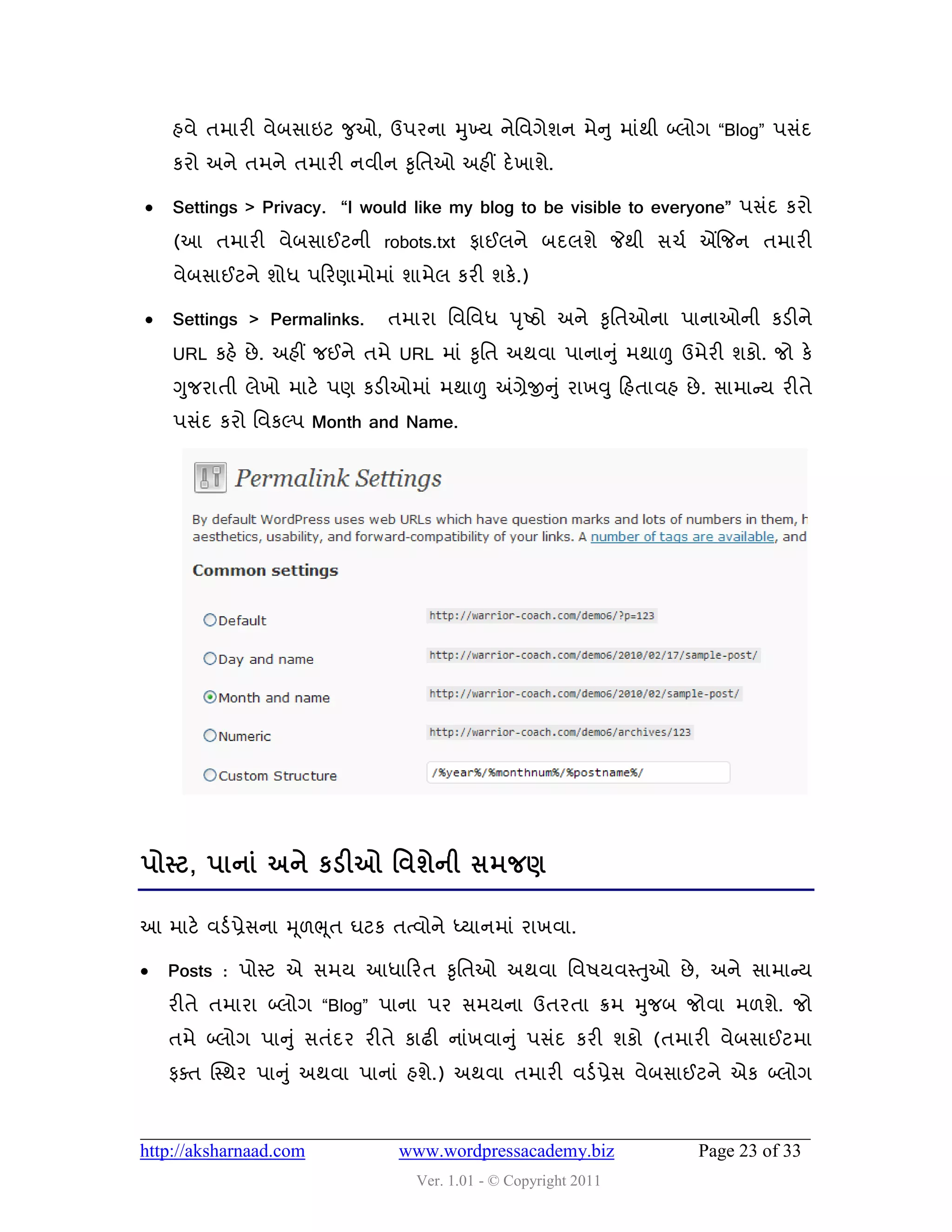 શલે તભાયી લેફવાઇટ જુઓ, ઉ઩યના મુખ્મ નેવલગેળન ભેન ુ ભાુંથી બ્રોગ “Blog” ઩વુંદ
    કયો અને તભને તભાયી નલીન કૃવતઓ અશીં દે ખાળે.

   Settings > Privacy. “I would like my blog to be visible to everyone” ઩વુંદ કયો
    (આ તભાયી લેફવાઈટની robots.txt પાઈરને ફદરળે જેથી વચડ એંજજન તભાયી
    લેફવાઈટને ળોધ ઩હયણાભોભાું ળાભેર કયી ળકે.)

   Settings > Permalinks.     તભાયા વલવલધ ઩ ૃષ્ઠો અને કૃવતઓના ઩ાનાઓની કડીને
    URL કશે છે . અશીં જઈને તભે URL ભાું કૃવત અથલા ઩ાનાનુ ું ભથાળુ ઉભેયી ળકો. જો કે
    ગુજયાતી રેખો ભાટે ઩ણ કડીઓભાું ભથાળુ અંગ્રેજીનુ ું યાખવુ હશતાલશ છે . વાભાન્સમ યીતે
    ઩વુંદ કયો વલકલ્઩ Month and Name.




઩ોસ્ટ, ઩ાનાં અને કડીઓ શલળેની વભજર્

આ ભાટે લડડ પ્રેવના મ ૂ઱ભ ૂત ઘટક તત્લોને ધ્માનભાું યાખલા.

   Posts : ઩ોસ્ટ એ વભમ આધાહયત કૃવતઓ અથલા વલ઴મલસ્તુઓ છે , અને વાભાન્સમ
    યીતે તભાયા બ્રોગ “Blog” ઩ાના ઩ય વભમના ઉતયતા ક્રભ મુજફ જોલા ભ઱ળે. જો
    તભે બ્રોગ ઩ાનુ ું વતુંદય યીતે કાઢી નાુંખલાનુ ું ઩વુંદ કયી ળકો (તભાયી લેફવાઈટભા
    પવત ક્સ્થય ઩ાનુ ું અથલા ઩ાનાું શળે.) અથલા તભાયી લડડ પ્રેવ લેફવાઈટને એક બ્રોગ



http://aksharnaad.com            www.wordpressacademy.biz             Page 23 of 33
                                   Ver. 1.01 - © Copyright 2011
 