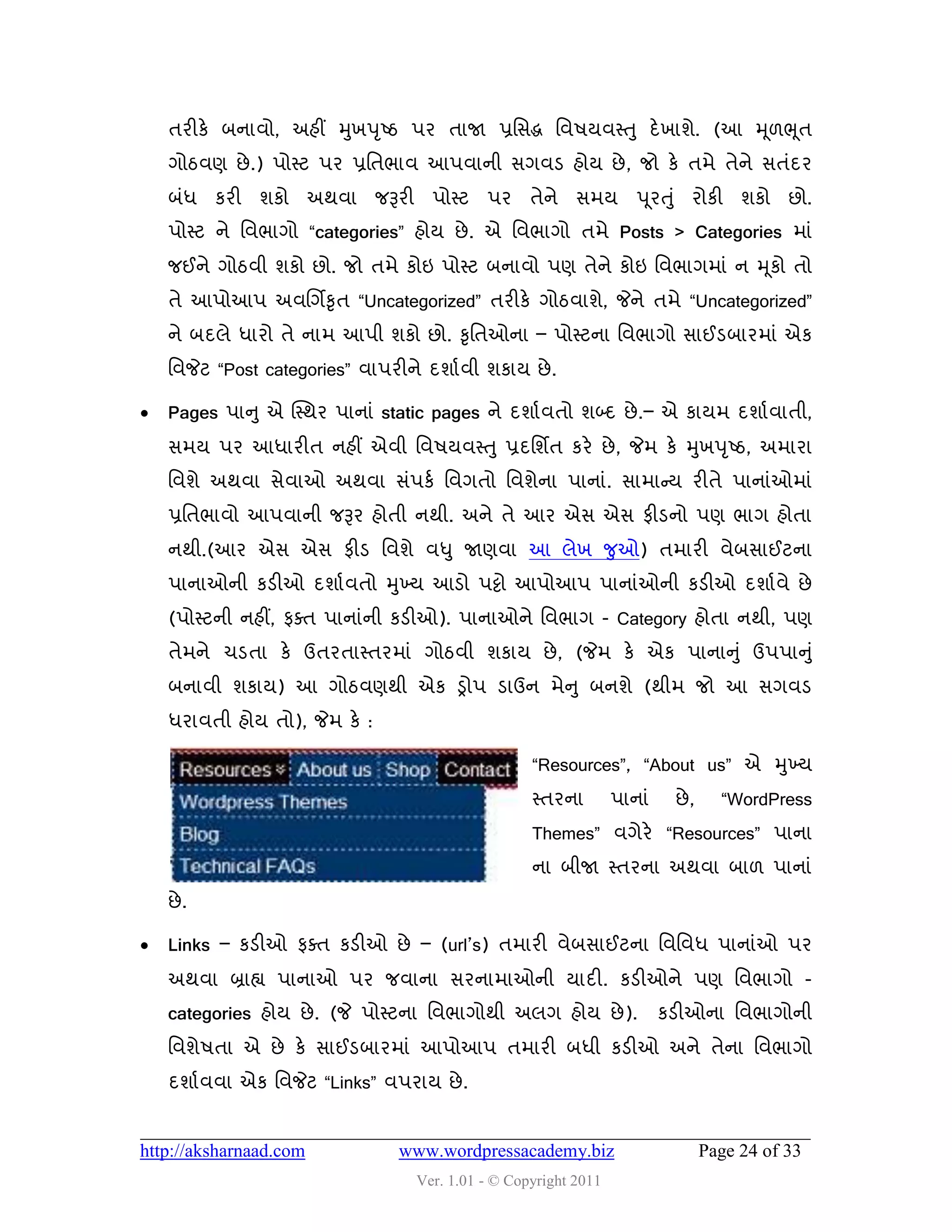 તયીકે ફનાલો, અશીં મુખ઩ ૃષ્ઠ ઩ય તાજા પ્રવવદ્ધ વલ઴મલસ્ત ુ દે ખાળે. (આ મ ૂ઱ભ ૂત
    ગોઠલણ છે .) ઩ોસ્ટ ઩ય પ્રવતબાલ આ઩લાની વગલડ શોમ છે , જો કે તભે તેને વતુંદય
    ફુંધ કયી ળકો અથલા જરૂયી ઩ોસ્ટ ઩ય તેને વભમ ઩ ૂયતુ ું યોકી ળકો છો.
    ઩ોસ્ટ ને વલબાગો “categories” શોમ છે . એ વલબાગો તભે Posts > Categories ભાું
    જઈને ગોઠલી ળકો છો. જો તભે કોઇ ઩ોસ્ટ ફનાલો ઩ણ તેને કોઇ વલબાગભાું ન મ ૂકો તો
    તે આ઩ોઆ઩ અલચગિકૃત “Uncategorized” તયીકે ગોઠલાળે, જેને તભે “Uncategorized”
    ને ફદરે ધાયો તે નાભ આ઩ી ળકો છો. કૃવતઓના – ઩ોસ્ટના વલબાગો વાઈડફાયભાું એક
    વલજેટ “Post categories” લા઩યીને દળાડલી ળકામ છે .

   Pages ઩ાનુ એ ક્સ્થય ઩ાનાું static pages ને દળાડલતો ળબ્દ છે .– એ કામભ દળાડલાતી,
    વભમ ઩ય આધાયીત નશીં એલી વલ઴મલસ્ત ુ પ્રદવળિત કયે છે , જેભ કે મુખ઩ ૃષ્ઠ, અભાયા
    વલળે અથલા વેલાઓ અથલા વું઩કડ વલગતો વલળેના ઩ાનાું. વાભાન્સમ યીતે ઩ાનાુંઓભાું
    પ્રવતબાલો આ઩લાની જરૂય શોતી નથી. અને તે આય એવ એવ પીડનો ઩ણ બાગ શોતા
    નથી.(આય એવ એવ પીડ વલળે લધુ જાણલા આ રેખ જુઓ) તભાયી લેફવાઈટના
    ઩ાનાઓની કડીઓ દળાડ લતો મુખ્મ આડો ઩ટ્ટો આ઩ોઆ઩ ઩ાનાુંઓની કડીઓ દળાડલે છે
    (઩ોસ્ટની નશીં, પવત ઩ાનાુંની કડીઓ). ઩ાનાઓને વલબાગ - Category શોતા નથી, ઩ણ
    તેભને ચડતા કે ઉતયતાસ્તયભાું ગોઠલી ળકામ છે , (જેભ કે એક ઩ાનાનુ ું ઉ઩઩ાનુ ું
    ફનાલી ળકામ) આ ગોઠલણથી એક ડ્રો઩ ડાઉન ભેન ુ ફનળે (થીભ જો આ વગલડ
    ધયાલતી શોમ તો), જેભ કે :

                                                   “Resources”, “About us” એ મુખ્મ
                                                   સ્તયના        ઩ાનાું    છે ,     “WordPress
                                                   Themes” લગેયે “Resources” ઩ાના
                                                   ના ફીજા સ્તયના અથલા ફા઱ ઩ાનાું
    છે .

   Links – કડીઓ પવત કડીઓ છે – (url’s) તભાયી લેફવાઈટના વલવલધ ઩ાનાુંઓ ઩ય
    અથલા બ્રાહ્ય ઩ાનાઓ ઩ય જલાના વયનાભાઓની માદી. કડીઓને ઩ણ વલબાગો -
    categories શોમ છે . (જે ઩ોસ્ટના વલબાગોથી અરગ શોમ છે ).                કડીઓના વલબાગોની
    વલળે઴તા એ છે કે વાઈડફાયભાું આ઩ોઆ઩ તભાયી ફધી કડીઓ અને તેના વલબાગો
    દળાડલલા એક વલજેટ “Links” લ઩યામ છે .


http://aksharnaad.com           www.wordpressacademy.biz                          Page 24 of 33
                                  Ver. 1.01 - © Copyright 2011
 