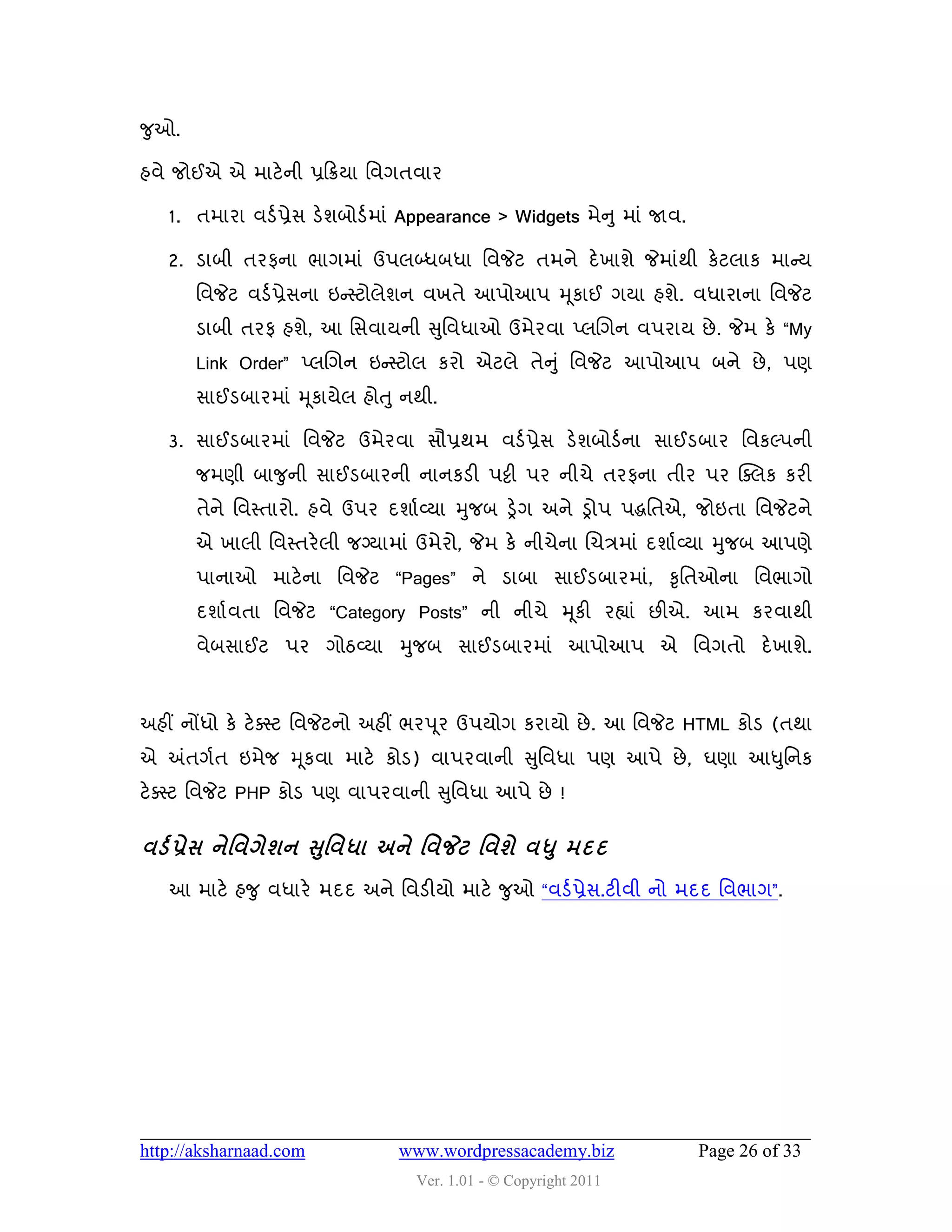 જુઓ.

શલે જોઈએ એ ભાટે ની પ્રહક્રમા વલગતલાય

   1. તભાયા લડડ પ્રેવ ડેળફોડડ ભાું Appearance > Widgets ભેન ુ ભાું જાલ.

   2. ડાફી તયપના બાગભાું ઉ઩રબ્ધફધા વલજેટ તભને દે ખાળે જેભાુંથી કેટરાક ભાન્સમ
       વલજેટ લડડ પ્રેવના ઇન્સસ્ટોરેળન લખતે આ઩ોઆ઩ મ ૂકાઈ ગમા શળે. લધાયાના વલજેટ
       ડાફી તયપ શળે, આ વવલામની સુવલધાઓ ઉભેયલા પ્રચગન લ઩યામ છે . જેભ કે “My
       Link Order” પ્રચગન ઇન્સસ્ટોર કયો એટરે તેન ુ ું વલજેટ આ઩ોઆ઩ ફને છે , ઩ણ
       વાઈડફાયભાું મ ૂકામેર શોતુ નથી.

   3. વાઈડફાયભાું વલજેટ ઉભેયલા વૌપ્રથભ લડડ પ્રેવ ડેળફોડડ ના વાઈડફાય વલકલ્઩ની
       જભણી ફાજુની વાઈડફાયની નાનકડી ઩ટ્ટી ઩ય નીચે તયપના તીય ઩ય ક્વરક કયી
       તેને વલસ્તાયો. શલે ઉ઩ય દળાડ વ્મા મુજફ ડ્રેગ અને ડ્રો઩ ઩દ્ધવતએ, જોઇતા વલજેટને
       એ ખારી વલસ્તયે રી જગ્માભાું ઉભેયો, જેભ કે નીચેના ચચિભાું દળાડ વ્મા મુજફ આ઩ણે
       ઩ાનાઓ ભાટે ના વલજેટ “Pages” ને ડાફા વાઈડફાયભાું, કૃવતઓના વલબાગો
       દળાડલતા વલજેટ “Category Posts” ની નીચે મ ૂકી યહ્યાું છીએ. આભ કયલાથી
       લેફવાઈટ ઩ય ગોઠવ્મા મુજફ વાઈડફાયભાું આ઩ોઆ઩ એ વલગતો દે ખાળે.



અશીં નોંધો કે ટે વસ્ટ વલજેટનો અશીં બય઩ ૂય ઉ઩મોગ કયામો છે . આ વલજેટ HTML કોડ (તથા
એ અંતગડત ઇભેજ મ ૂકલા ભાટે કોડ) લા઩યલાની સુવલધા ઩ણ આ઩ે છે , ઘણા આધુવનક
ટેવસ્ટ વલજેટ PHP કોડ ઩ણ લા઩યલાની સુવલધા આ઩ે છે !


લડડ પ્રેવ નેશલગેળન સશુ લધા અને શલજેટ શલળે લધ ુ ભદદ
   આ ભાટે શજુ લધાયે ભદદ અને વલડીમો ભાટે જુઓ “લડડ પ્રેવ.ટીલી નો ભદદ વલબાગ”.




http://aksharnaad.com            www.wordpressacademy.biz                 Page 26 of 33
                                   Ver. 1.01 - © Copyright 2011
 