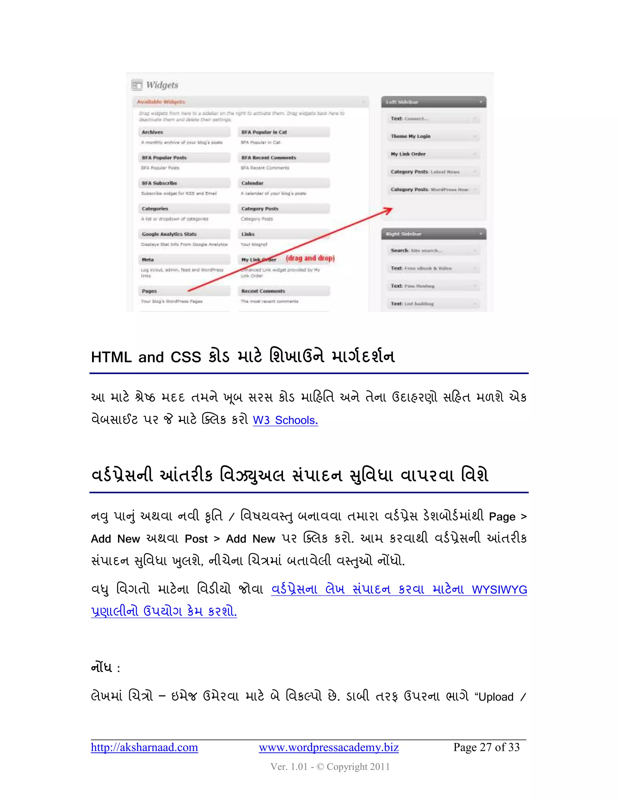 HTML and CSS કોડ ભાટે શળખાઉને ભાગડ દળડન

આ ભાટે શ્રેષ્ઠ ભદદ તભને ખ ૂફ વયવ કોડ ભાહશવત અને તેના ઉદાશયણો વહશત ભ઱ળે એક
લેફવાઈટ ઩ય જે ભાટે ક્વરક કયો W3 Schools.



લડડ પ્રેવની આંતયીક શલઝયઅર વં઩ાદન સશુ લધા લા઩યલા શલળે
                       ુ

નવુ ઩ાનુ ું અથલા નલી કૃવત / વલ઴મલસ્ત ુ ફનાલલા તભાયા લડડ પ્રેવ ડેળફોડડ ભાુંથી Page >
Add New અથલા Post > Add New ઩ય ક્વરક કયો. આભ કયલાથી લડડ પ્રેવની આંતયીક
વું઩ાદન સુવલધા ખુરળે, નીચેના ચચિભાું ફતાલેરી લસ્તુઓ નોંધો.

લધુ વલગતો ભાટે ના વલડીમો જોલા લડડ પ્રેવના રેખ વું઩ાદન કયલા ભાટેના WYSIWYG
પ્રણારીનો ઉ઩મોગ કેભ કયળો.



નોંધ :

રેખભાું ચચિો – ઇભેજ ઉભેયલા ભાટે ફે વલકલ્઩ો છે . ડાફી તયપ ઉ઩યના બાગે “Upload /



http://aksharnaad.com          www.wordpressacademy.biz             Page 27 of 33
                                  Ver. 1.01 - © Copyright 2011
 