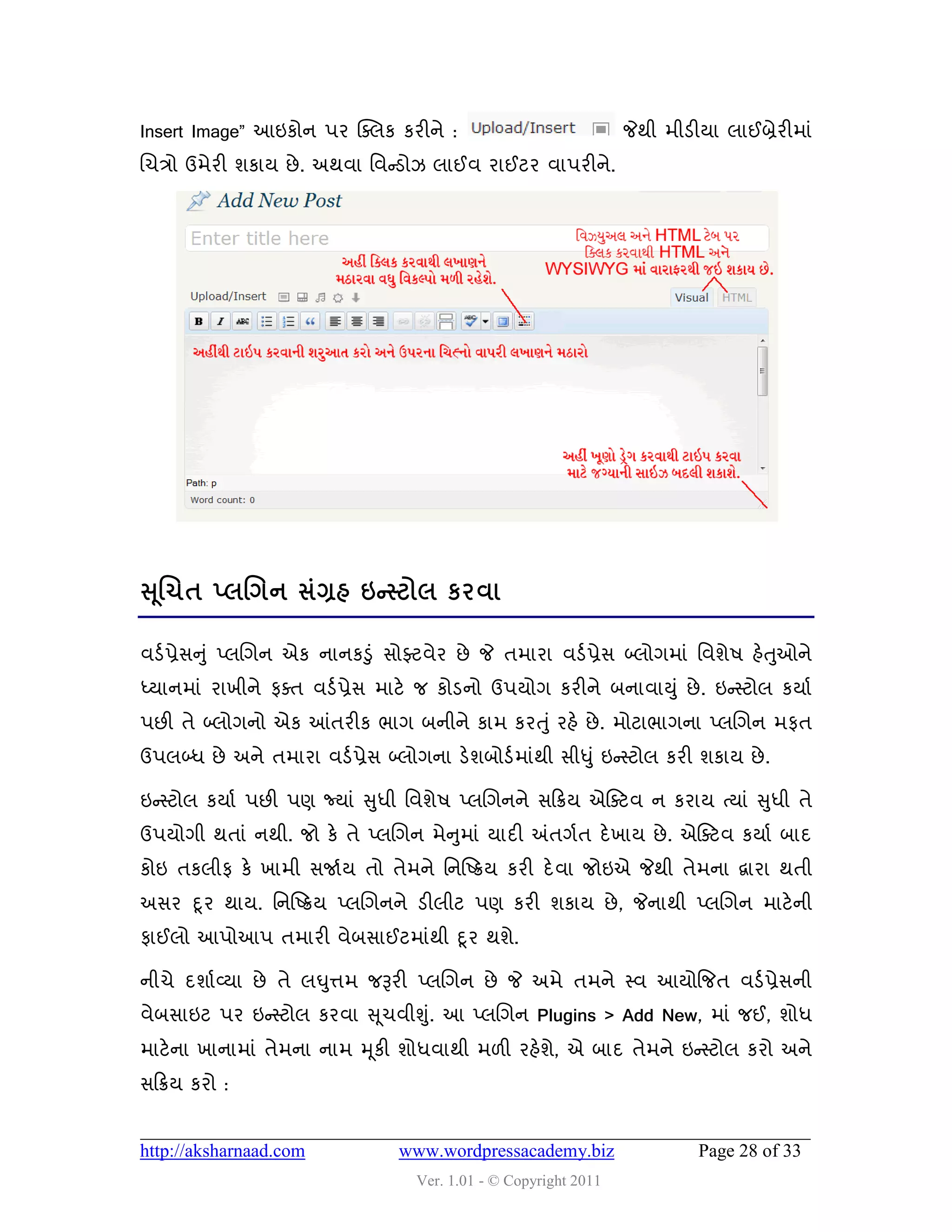 Insert Image” આઇકોન ઩ય ક્વરક કયીને :                               જેથી ભીડીમા રાઈબ્રેયીભાું
ચચિો ઉભેયી ળકામ છે . અથલા વલન્સડોઝ રાઈલ યાઈટય લા઩યીને.




સ ૂલચત ્રલગન વંગ્રશ ઇન્સ્ટોર કયલા

લડડ પ્રેવનુું પ્રચગન એક નાનકડુું વોફ્ટલેય છે જે તભાયા લડડ પ્રેવ બ્રોગભાું વલળે઴ શેતઓને
                                                                                   ુ
ધ્માનભાું યાખીને પવત લડડ પ્રેવ ભાટે જ કોડનો ઉ઩મોગ કયીને ફનાલાયુ ું છે . ઇન્સસ્ટોર કમાડ
઩છી તે બ્રોગનો એક આંતયીક બાગ ફનીને કાભ કયત ુ ું યશે છે . ભોટાબાગના પ્રચગન ભપત
ઉ઩રબ્ધ છે અને તભાયા લડડ પ્રેવ બ્રોગના ડેળફોડડ ભાુંથી વીધુ ું ઇન્સસ્ટોર કયી ળકામ છે .

ઇન્સસ્ટોર કમાડ ઩છી ઩ણ જ્માું સુધી વલળે઴ પ્રચગનને વહક્રમ એસવટલ ન કયામ ત્માું સુધી તે
                                     ુ
ઉ઩મોગી થતાું નથી. જો કે તે પ્રચગન ભેનભાું માદી અંતગડત દે ખામ છે . એસવટલ કમાડ ફાદ
કોઇ તકરીપ કે ખાભી વજાડમ તો તેભને વનસષ્ક્રમ કયી દે લા જોઇએ જેથી તેભના દ્વાયા થતી
અવય દૂ ય થામ. વનસષ્ક્રમ પ્રચગનને ડીરીટ ઩ણ કયી ળકામ છે , જેનાથી પ્રચગન ભાટે ની
પાઈરો આ઩ોઆ઩ તભાયી લેફવાઈટભાુંથી દૂ ય થળે.

નીચે દળાડવ્મા છે તે રઘુત્તભ જરૂયી પ્રચગન છે જે અભે તભને સ્લ આમોજજત લડડ પ્રેવની
લેફવાઇટ ઩ય ઇન્સસ્ટોર કયલા સ ૂચલીશુ.ું આ પ્રચગન Plugins > Add New, ભાું જઈ, ળોધ
ભાટેના ખાનાભાું તેભના નાભ મ ૂકી ળોધલાથી ભ઱ી યશેળ, એ ફાદ તેભને ઇન્સસ્ટોર કયો અને
                                                ે
વહક્રમ કયો :


http://aksharnaad.com             www.wordpressacademy.biz                  Page 28 of 33
                                    Ver. 1.01 - © Copyright 2011
 