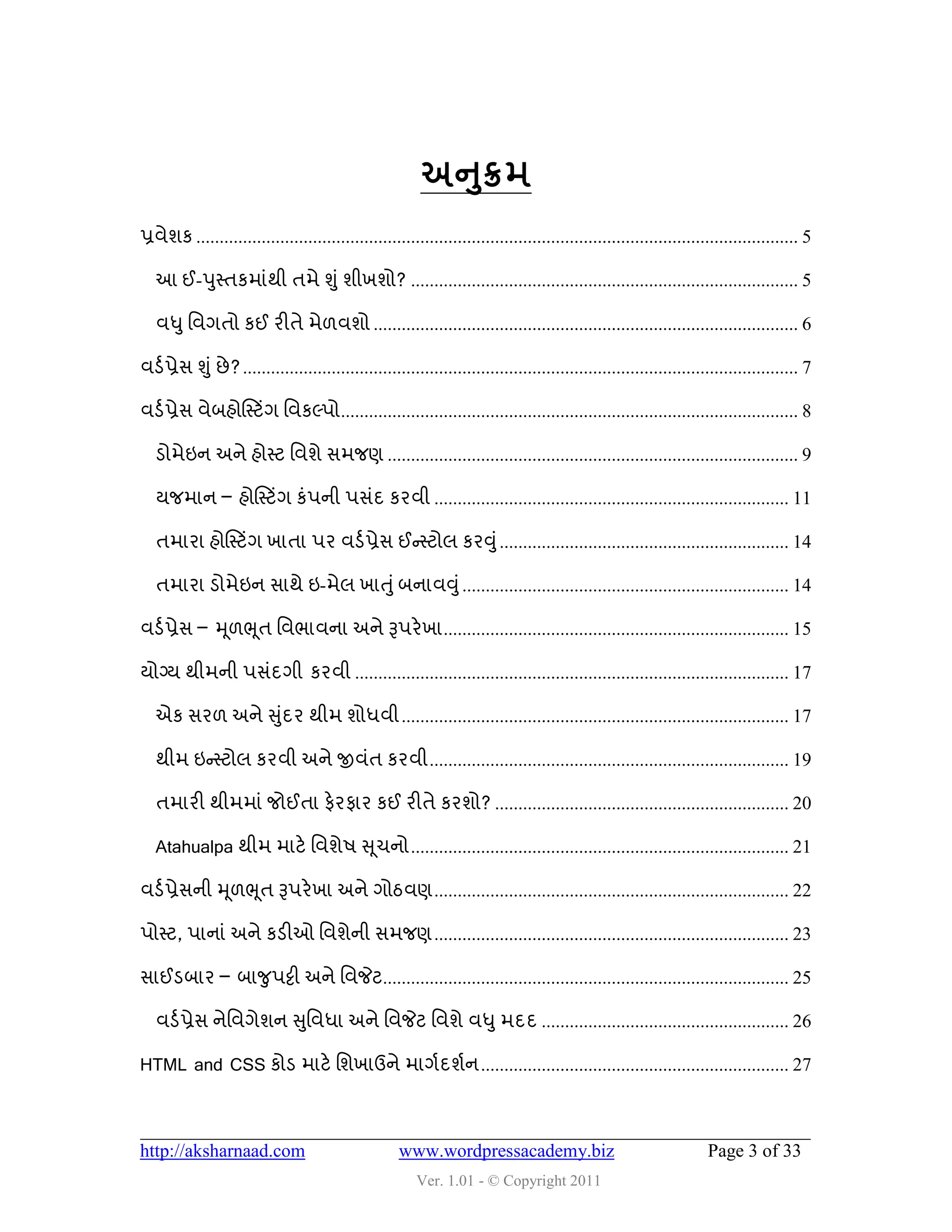 ુ
                                                          અનક્રભ
પ્રલેળક ................................................................................................................................. 5

   આ ઈ-઩ુસ્તકભાુંથી તભે શુ ું ળીખળો? ................................................................................... 5

   લધુ વલગતો કઈ યીતે ભે઱લળો ........................................................................................... 6

લડડ પ્રેવ શુું છે ? ....................................................................................................................... 7

લડડ પ્રેવ લેફશોસસ્ટિંગ વલકલ્઩ો .................................................................................................. 8

   ડોભેઇન અને શોસ્ટ વલળે વભજણ ........................................................................................ 9

   મજભાન – શોસસ્ટિંગ કું઩ની ઩વુંદ કયલી ............................................................................ 11

   તભાયા શોસસ્ટિંગ ખાતા ઩ય લડડ પ્રેવ ઈન્સસ્ટોર કયવુું .............................................................. 14

   તભાયા ડોભેઇન વાથે ઇ-ભેર ખાતુું ફનાલવુ ું ...................................................................... 14

લડડ પ્રેવ – મ ૂ઱ભ ૂત વલબાલના અને રૂ઩યે ખા .......................................................................... 15

મોગ્મ થીભની ઩વુંદગી કયલી ............................................................................................. 17

   એક વય઱ અને સુદય થીભ ળોધલી ................................................................................... 17
                ું

   થીભ ઇન્સસ્ટોર કયલી અને જીલુંત કયલી ............................................................................. 19

   તભાયી થીભભાું જોઈતા પેયપાય કઈ યીતે કયળો? ............................................................... 20

   Atahualpa થીભ ભાટે વલળે઴ સ ૂચનો ................................................................................. 21

લડડ પ્રેવની મ ૂ઱ભ ૂત રૂ઩યે ખા અને ગોઠલણ ............................................................................ 22

઩ોસ્ટ, ઩ાનાું અને કડીઓ વલળેની વભજણ ............................................................................ 23

વાઈડફાય – ફાજુ઩ટ્ટી અને વલજેટ....................................................................................... 25

   લડડ પ્રેવ નેવલગેળન સુવલધા અને વલજેટ વલળે લધુ ભદદ ..................................................... 26

HTML and CSS કોડ ભાટે વળખાઉને ભાગડદળડન .................................................................. 27



http://aksharnaad.com                                 www.wordpressacademy.biz                                         Page 3 of 33
                                                          Ver. 1.01 - © Copyright 2011
 