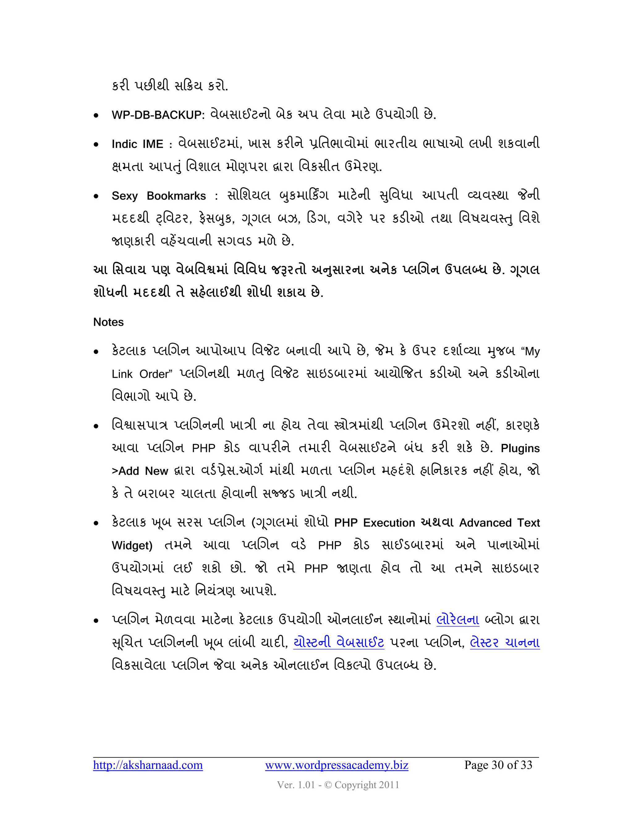 કયી ઩છીથી વહક્રમ કયો.

   WP-DB-BACKUP: લેફવાઈટનો ફેક અ઩ રેલા ભાટે ઉ઩મોગી છે .

   Indic IME : લેફવાઈટભાું, ખાવ કયીને પ્રવતબાલોભાું બાયતીમ બા઴ાઓ રખી ળકલાની
    ક્ષભતા આ઩ત ુું વલળાર ભોણ઩યા દ્વાયા વલકવીત ઉભેયણ.

   Sexy Bookmarks : વોવળમર બુકભાહકિંગ ભાટે ની સુવલધા આ઩તી વ્મલસ્થા જેની
    ભદદથી ટ્ વલટય, પેવબુક, ગ ૂગર ફઝ, હડગ, લગેયે ઩ય કડીઓ તથા વલ઴મલસ્તુ વલળે
    જાણકાયી લશેંચલાની વગલડ ભ઱ે છે .

                                       ુ
આ શવલામ ઩ર્ લેફશલશ્વભાં શલશલધ જરૂયતો અનવાયના અનેક ્રલગન ઉ઩રબ્ધ છે . ગ ૂગર
ળોધની ભદદથી તે વશેરાઈથી ળોધી ળકામ છે .

Notes

   કેટરાક પ્રચગન આ઩ોઆ઩ વલજેટ ફનાલી આ઩ે છે , જેભ કે ઉ઩ય દળાડ વ્મા મુજફ “My
    Link Order” પ્રચગનથી ભ઱તુ વલજેટ વાઇડફાયભાું આમોજજત કડીઓ અને કડીઓના
    વલબાગો આ઩ે છે .

   વલશ્વાવ઩ાિ પ્રચગનની ખાિી ના શોમ તેલા સ્ત્રોિભાુંથી પ્રચગન ઉભેયળો નશીં, કાયણકે
    આલા પ્રચગન PHP કોડ લા઩યીને તભાયી લેફવાઈટને ફુંધ કયી ળકે છે . Plugins
    >Add New દ્વાયા લડડ પ્રેવ.ઓગડ ભાુંથી ભ઱તા પ્રચગન ભશદુંળે શાવનકાયક નશીં શોમ, જો
    કે તે ફયાફય ચારતા શોલાની વજ્જડ ખાિી નથી.

   કેટરાક ખ ૂફ વયવ પ્રચગન (ગ ૂગરભાું ળોધો PHP Execution અથલા Advanced Text
    Widget) તભને આલા પ્રચગન લડે PHP કોડ વાઈડફાયભાું અને ઩ાનાઓભાું
    ઉ઩મોગભાું રઈ ળકો છો. જો તભે PHP જાણતા શોલ તો આ તભને વાઇડફાય
    વલ઴મલસ્ત ુ ભાટે વનમુંિણ આ઩ળે.

   પ્રચગન ભે઱લલા ભાટે ના કેટરાક ઉ઩મોગી ઓનરાઈન સ્થાનોભાું રોયે રના બ્રોગ દ્વાયા
    સ ૂચચત પ્રચગનની ખ ૂફ રાુંફી માદી, મોસ્ટની લેફવાઈટ ઩યના પ્રચગન, રેસ્ટય ચાનના
    વલકવાલેરા પ્રચગન જેલા અનેક ઓનરાઈન વલકલ્઩ો ઉ઩રબ્ધ છે .




http://aksharnaad.com          www.wordpressacademy.biz             Page 30 of 33
                                    Ver. 1.01 - © Copyright 2011
 