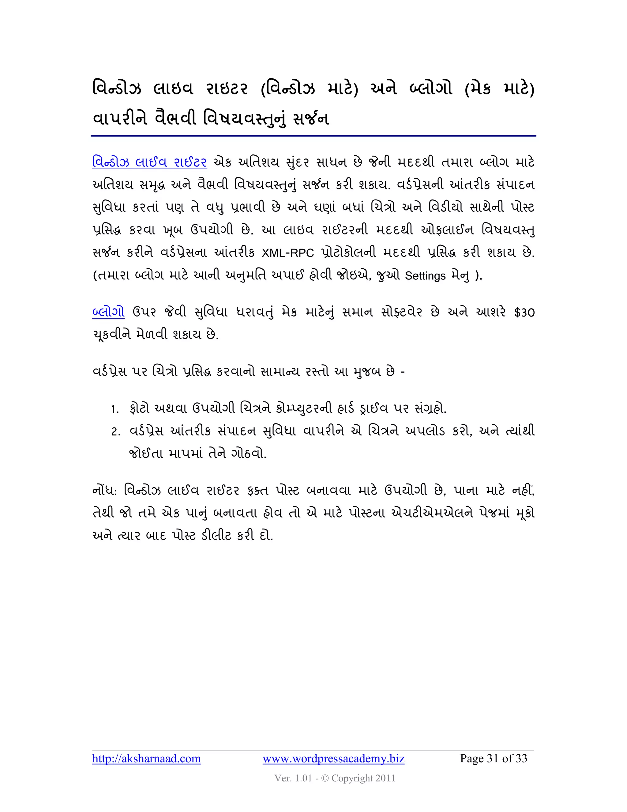 શલન્ડોઝ રાઇલ યાઇટય (શલન્ડોઝ ભાટે ) અને બ્રોગો (ભેક ભાટે )
લા઩યીને લૈબલી શલ઴મલસ્તન ંુ વર્જન
                      ુ

વલન્સડોઝ રાઈલ યાઈટય એક અવતળમ સુદય વાધન છે જેની ભદદથી તભાયા બ્રોગ ભાટે
                               ું
અવતળમ વમ ૃદ્ધ અને લૈબલી વલ઴મલસ્તુન ુ ું વર્જન કયી ળકામ. લડડ પ્રેવની આંતયીક વું઩ાદન
સુવલધા કયતાું ઩ણ તે લધુ પ્રબાલી છે અને ઘણાું ફધાું ચચિો અને વલડીમો વાથેની ઩ોસ્ટ
પ્રવવદ્ધ કયલા ખ ૂફ ઉ઩મોગી છે . આ રાઇલ યાઈટયની ભદદથી ઓપરાઈન વલ઴મલસ્ત ુ
વર્જન કયીને લડડ પ્રેવના આંતયીક XML-RPC પ્રોટોકોરની ભદદથી પ્રવવદ્ધ કયી ળકામ છે .
(તભાયા બ્રોગ ભાટે આની અનુભવત અ઩ાઈ શોલી જોઇએ, જુઓ Settings ભેન ુ ).

બ્રોગો ઉ઩ય જેલી સુવલધા ધયાલતુ ું ભેક ભાટેન ુ ું વભાન વોફ્ટલેય છે અને આળયે $30
ચ ૂકલીને ભે઱લી ળકામ છે .


લડડ પ્રેવ ઩ય ચચિો પ્રવવદ્ધ કયલાનો વાભાન્સમ યસ્તો આ મુજફ છે -


   1. પોટો અથલા ઉ઩મોગી ચચિને કોમ્પ્યુટયની શાડડ ડ્રાઈલ ઩ય વુંગ્રશો.
   2. લડડ પ્રેવ આંતયીક વું઩ાદન સુવલધા લા઩યીને એ ચચિને અ઩રોડ કયો, અને ત્માુંથી
       જોઈતા ભા઩ભાું તેને ગોઠલો.


નોંધ: વલન્સડોઝ રાઈલ યાઈટય પવત ઩ોસ્ટ ફનાલલા ભાટે ઉ઩મોગી છે , ઩ાના ભાટે નશીઁ,
તેથી જો તભે એક ઩ાનુ ું ફનાલતા શોલ તો એ ભાટે ઩ોસ્ટના એચટીએભએરને ઩ેજભાું મ ૂકો
અને ત્માય ફાદ ઩ોસ્ટ ડીરીટ કયી દો.




http://aksharnaad.com           www.wordpressacademy.biz             Page 31 of 33
                                    Ver. 1.01 - © Copyright 2011
 