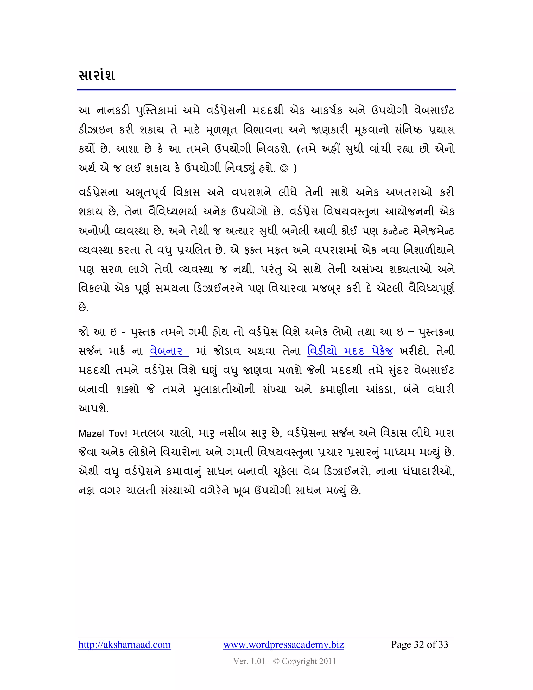 વાયાંળ

આ નાનકડી ઩ુક્સ્તકાભાું અભે લડડ પ્રેવની ભદદથી એક આક઴ડક અને ઉ઩મોગી લેફવાઈટ
ડીઝાઇન કયી ળકામ તે ભાટે મ ૂ઱ભ ૂત વલબાલના અને જાણકાયી મ ૂકલાનો વુંવનષ્ઠ પ્રમાવ
કમો છે . આળા છે કે આ તભને ઉ઩મોગી વનલડળે. (તભે અશીં સુધી લાુંચી યહ્યા છો એનો
અથડ એ જ રઈ ળકામ કે ઉ઩મોગી વનલડયુું શળે.  )

લડડ પ્રેવના અભ ૂત઩ ૂલડ વલકાવ અને લ઩યાળને રીધે તેની વાથે અનેક અખતયાઓ કયી
ળકામ છે , તેના લૈવલધ્મબમાડ અનેક ઉ઩મોગો છે . લડડ પ્રેવ વલ઴મલસ્તુના આમોજનની એક
અનોખી વ્મલસ્થા છે . અને તેથી જ અત્માય સુધી ફનેરી આલી કોઈ ઩ણ કન્સટે ન્સટ ભેનેજભેન્સટ
વ્મલસ્થા કયતા તે લધુ પ્રચચરત છે . એ પવત ભપત અને લ઩યાળભાું એક નલા વનળા઱ીમાને
઩ણ વય઱ રાગે તેલી વ્મલસ્થા જ નથી, ઩યું ત ુ એ વાથે તેની અવુંખ્મ ળક્યતાઓ અને
વલકલ્઩ો એક ઩ ૂણડ વભમના હડઝાઈનયને ઩ણ વલચાયલા ભજબ ૂય કયી દે એટરી લૈવલધ્મ઩ ૂણડ
છે .

જો આ ઇ - ઩ુસ્તક તભને ગભી શોમ તો લડડ પ્રેવ વલળે અનેક રેખો તથા આ ઇ – ઩ુસ્તકના
વર્જન ભાકડ ના લેફનાય      ભાું જોડાલ અથલા તેના વલડીમો ભદદ ઩ેકેજ ખયીદો. તેની
ભદદથી તભને લડડ પ્રેવ વલળે ઘણુ ું લધુ જાણલા ભ઱ળે જેની ભદદથી તભે સુદય લેફવાઈટ
                                                                 ું
ફનાલી ળવળો જે તભને મુરાકાતીઓની વુંખ્મા અને કભાણીના આંકડા, ફુંને લધાયી
આ઩ળે.

Mazel Tov! ભતરફ ચારો, ભારુ નવીફ વારુ છે , લડડ પ્રેવના વર્જન અને વલકાવ રીધે ભાયા
જેલા અનેક રોકોને વલચાયોના અને ગભતી વલ઴મલસ્તુના પ્રચાય પ્રવાયનુ ું ભાધ્મભ ભળયુ ું છે .
એથી લધુ લડડ પ્રેવને કભાલાનુ ું વાધન ફનાલી ચ ૂકેરા લેફ હડઝાઈનયો, નાના ધુંધાદાયીઓ,
નપા લગય ચારતી વુંસ્થાઓ લગેયેને ખ ૂફ ઉ઩મોગી વાધન ભળયુું છે .




http://aksharnaad.com           www.wordpressacademy.biz              Page 32 of 33
                                  Ver. 1.01 - © Copyright 2011
 