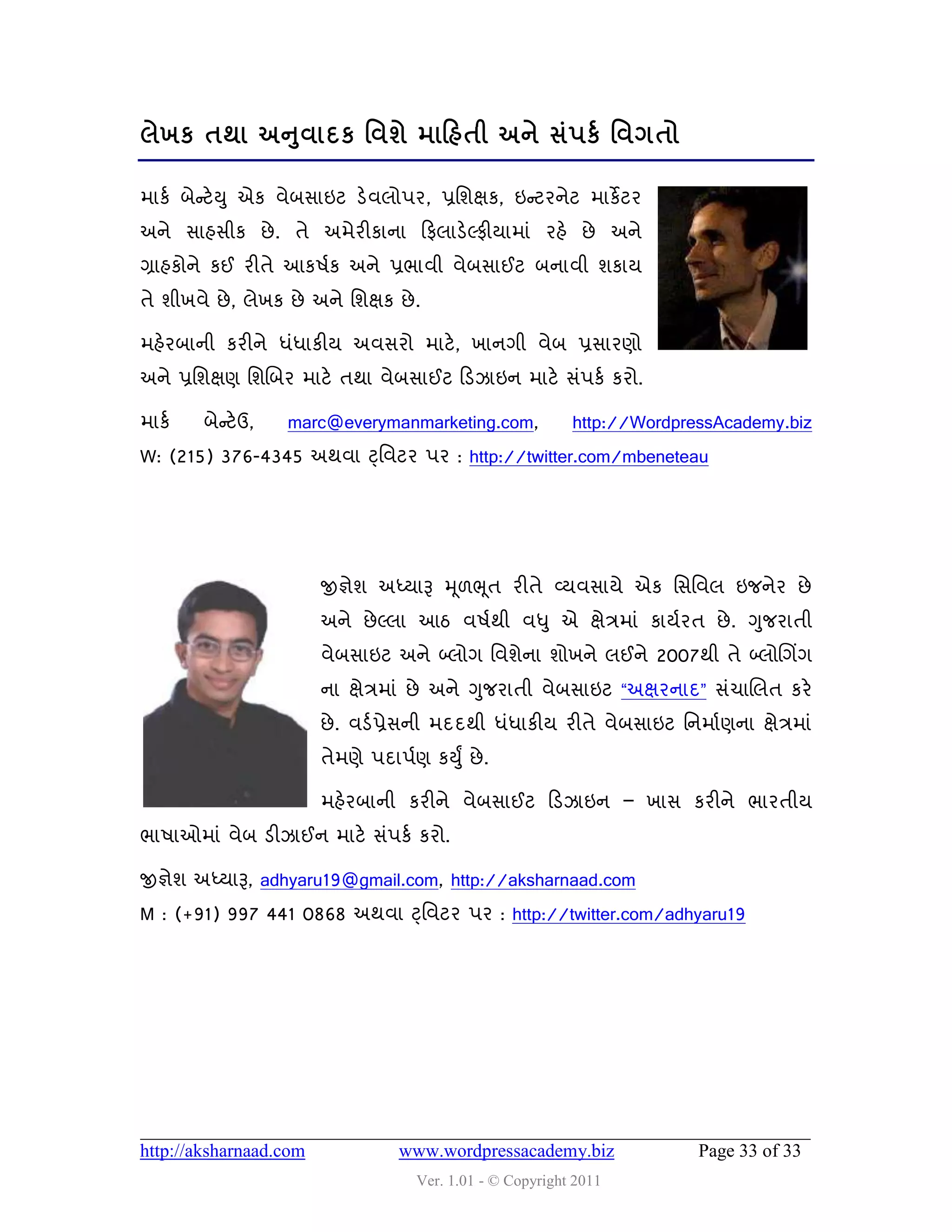 ુ
રેખક તથા અનલાદક શલળે ભાકશતી અને વં઩કડ શલગતો

ભાકડ ફેન્સટેય ુ એક લેફવાઇટ ડેલરો઩ય, પ્રવળક્ષક, ઇન્સટયનેટ ભાકે ટય
અને વાશવીક છે . તે અભેયીકાના હપરાડેલ્પીમાભાું યશે છે અને
ગ્રાશકોને કઈ યીતે આક઴ડક અને પ્રબાલી લેફવાઈટ ફનાલી ળકામ
તે ળીખલે છે , રેખક છે અને વળક્ષક છે .

ભશેયફાની કયીને ધુંધાકીમ અલવયો ભાટે , ખાનગી લેફ પ્રવાયણો
અને પ્રવળક્ષણ વળચફય ભાટે તથા લેફવાઈટ હડઝાઇન ભાટે વું઩કડ કયો.

ભાકડ    ફેન્સટેઉ,   marc@everymanmarketing.com,             http://WordpressAcademy.biz
W: (215) 376-4345 અથલા ટ્ વલટય ઩ય : http://twitter.com/mbeneteau




                        જીજ્ઞેળ અધ્મારૂ મ ૂ઱ભ ૂત યીતે વ્મલવામે એક વવવલર ઇજનેય છે
                        અને છે લ્રા આઠ લ઴ડથી લધુ એ ક્ષેિભાું કામડયત છે . ગુજયાતી
                        લેફવાઇટ અને બ્રોગ વલળેના ળોખને રઈને 2007થી તે બ્રોચગિંગ
                        ના ક્ષેિભાું છે અને ગુજયાતી લેફવાઇટ “અક્ષયનાદ” વુંચાચરત કયે
                        છે . લડડ પ્રેવની ભદદથી ધુંધાકીમ યીતે લેફવાઇટ વનભાડણના ક્ષેિભાું
                        તેભણે ઩દા઩ડણ કયુું છે .

                        ભશેયફાની કયીને લેફવાઈટ હડઝાઇન – ખાવ કયીને બાયતીમ
બા઴ાઓભાું લેફ ડીઝાઈન ભાટે વું઩કડ કયો.

જીજ્ઞેળ અધ્મારૂ, adhyaru19@gmail.com, http://aksharnaad.com
M : (+91) 997 441 0868 અથલા ટ્ વલટય ઩ય : http://twitter.com/adhyaru19




http://aksharnaad.com             www.wordpressacademy.biz                Page 33 of 33
                                     Ver. 1.01 - © Copyright 2011
 