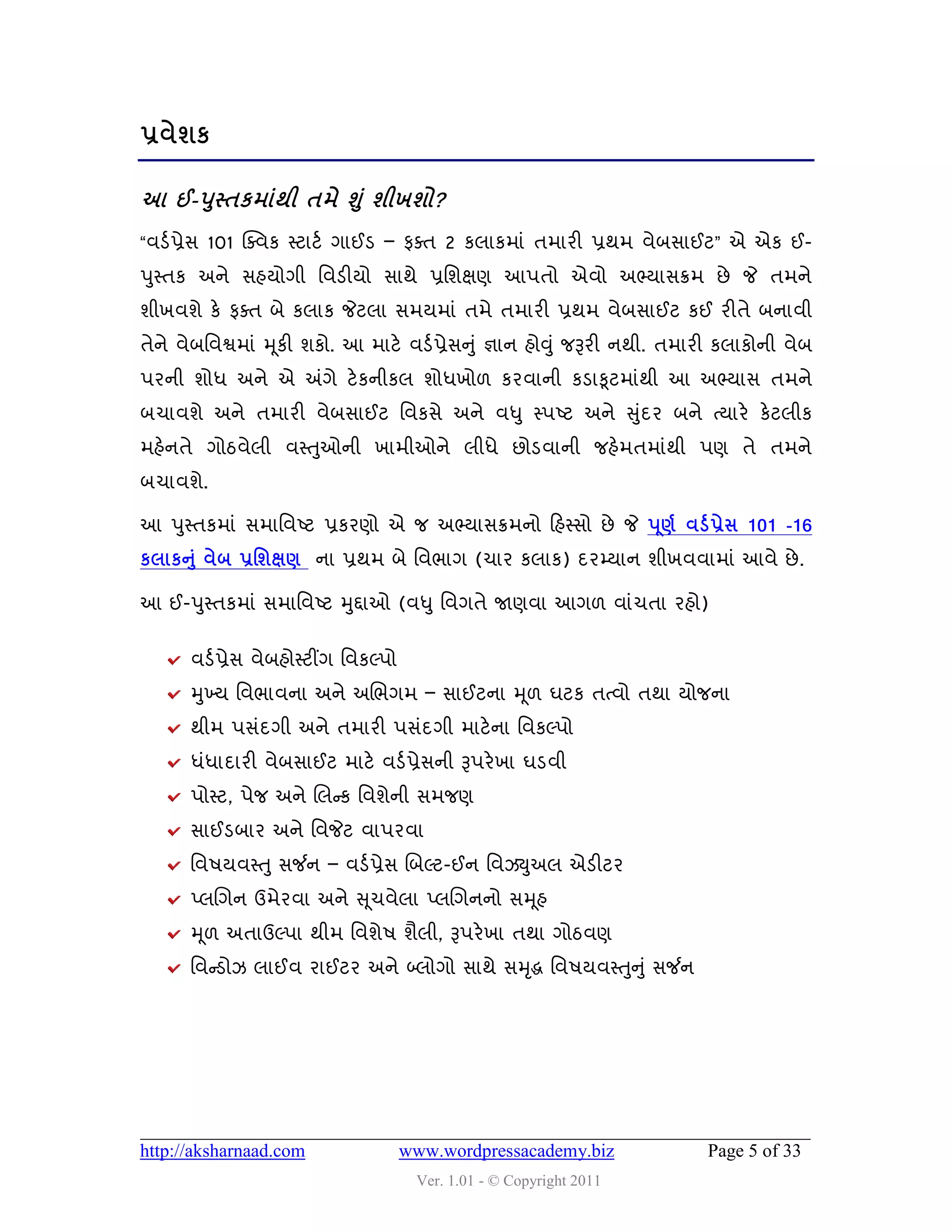 પ્રલેળક

આ ઈ-઩સ્તકભાંથી તભે શ ં ુ ળીખળો?
     ુ
“લડડ પ્રેવ 101 ક્વલક સ્ટાટડ ગાઈડ – પવત 2 કરાકભાું તભાયી પ્રથભ લેફવાઈટ” એ એક ઈ-
઩ુસ્તક અને વશમોગી વલડીમો વાથે પ્રવળક્ષણ આ઩તો એલો અભ્માવક્રભ છે જે તભને
ળીખલળે કે પવત ફે કરાક જેટરા વભમભાું તભે તભાયી પ્રથભ લેફવાઈટ કઈ યીતે ફનાલી
તેને લેફવલશ્વભાું મ ૂકી ળકો. આ ભાટે લડડ પ્રેવનુ ું જ્ઞાન શોવુ ું જરૂયી નથી. તભાયી કરાકોની લેફ
઩યની ળોધ અને એ અંગે ટે કનીકર ળોધખો઱ કયલાની કડાકૂટભાુંથી આ અભ્માવ તભને
ફચાલળે અને તભાયી લેફવાઈટ વલકવે અને લધુ સ્઩ષ્ટ અને સુદય ફને ત્માયે કેટરીક
                                                    ું
ભશેનતે ગોઠલેરી લસ્તુઓની ખાભીઓને રીધે છોડલાની જશેભતભાુંથી ઩ણ તે તભને
ફચાલળે.

આ ઩ુસ્તકભાું વભાવલષ્ટ પ્રકયણો એ જ અભ્માવક્રભનો હશસ્વો છે જે ઩ ૂર્ડ લડડ પ્રેવ 101 -16
કરાકન ંુ લેફ પ્રશળક્ષર્ ના પ્રથભ ફે વલબાગ (ચાય કરાક) દયમ્માન ળીખલલાભાું આલે છે .

આ ઈ-઩ુસ્તકભાું વભાવલષ્ટ મુદ્દાઓ (લધુ વલગતે જાણલા આગ઱ લાુંચતા યશો)


      લડડ પ્રેવ લેફશોસ્ટીંગ વલકલ્઩ો
      મુખ્મ વલબાલના અને અચબગભ – વાઈટના મ ૂ઱ ઘટક તત્લો તથા મોજના
      થીભ ઩વુંદગી અને તભાયી ઩વુંદગી ભાટે ના વલકલ્઩ો
      ધુંધાદાયી લેફવાઈટ ભાટે લડડ પ્રેવની રૂ઩યે ખા ઘડલી
      ઩ોસ્ટ, ઩ેજ અને ચરન્સક વલળેની વભજણ
      વાઈડફાય અને વલજેટ લા઩યલા
      વલ઴મલસ્ત ુ વર્જન – લડડ પ્રેવ ચફલ્ટ-ઈન વલઝયુઅર એડીટય
      પ્રચગન ઉભેયલા અને સ ૂચલેરા પ્રચગનનો વમ ૂશ
      મ ૂ઱ અતાઉલ્઩ા થીભ વલળે઴ ળૈરી, રૂ઩યે ખા તથા ગોઠલણ
      વલન્સડોઝ રાઈલ યાઈટય અને બ્રોગો વાથે વમદ્ધ વલ઴મલસ્તન ુ ું વર્જન
                                            ૃ           ુ




http://aksharnaad.com                 www.wordpressacademy.biz                Page 5 of 33
                                       Ver. 1.01 - © Copyright 2011
 