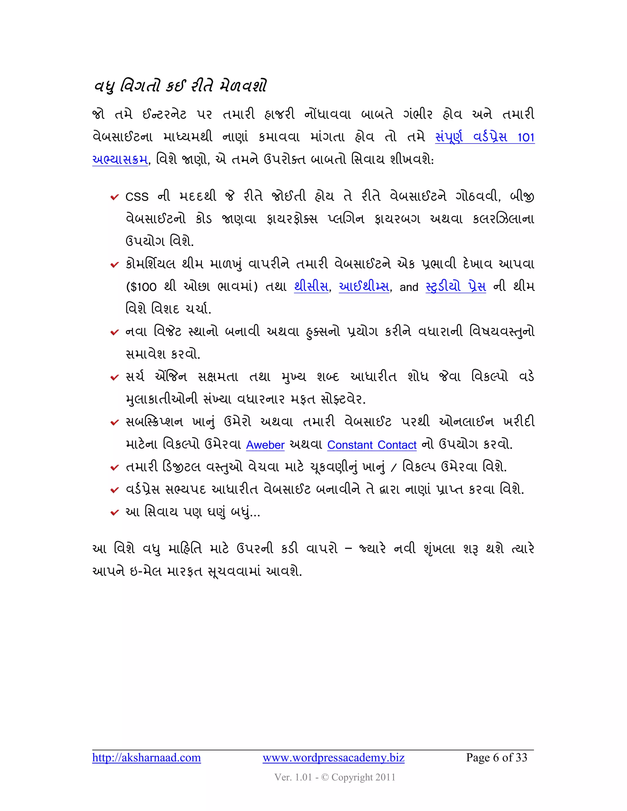 લધ ુ શલગતો કઈ યીતે ભે઱લળો
જો તભે ઈન્સટયનેટ ઩ય તભાયી શાજયી નોંધાલલા ફાફતે ગુંબીય શોલ અને તભાયી
લેફવાઈટના ભાધ્મભથી નાણાું કભાલલા ભાુંગતા શોલ તો તભે વું઩ ૂણડ લડડ પ્રેવ 101
અભ્માવક્રભ, વલળે જાણો, એ તભને ઉ઩યોવત ફાફતો વવલામ ળીખલળે:


      CSS ની ભદદથી જે યીતે જોઈતી શોમ તે યીતે લેફવાઈટને ગોઠલલી, ફીજી
      લેફવાઈટનો કોડ જાણલા પામયપોવવ પ્રચગન પામયફગ અથલા કરયચઝરાના
      ઉ઩મોગ વલળે.
      કોભવળિમર થીભ ભા઱ખુ ું લા઩યીને તભાયી લેફવાઈટને એક પ્રબાલી દે ખાલ આ઩લા
      ($100 થી ઓછા બાલભાું) તથા થીવીવ, આઈથીમ્વ, and સ્ટુડીમો પ્રેવ ની થીભ
      વલળે વલળદ ચચાડ .
                                                                      ુ
      નલા વલજેટ સ્થાનો ફનાલી અથલા હુવવનો પ્રમોગ કયીને લધાયાની વલ઴મલસ્તનો
      વભાલેળ કયલો.
      વચડ એંજજન વક્ષભતા તથા મુખ્મ ળબ્દ આધાયીત ળોધ જેલા વલકલ્઩ો લડે
      મુરાકાતીઓની વુંખ્મા લધાયનાય ભપત વોફ્ટલેય.
      વફસસ્ક્રપ્ળન ખાનુું ઉભેયો અથલા તભાયી લેફવાઈટ ઩યથી ઓનરાઈન ખયીદી
      ભાટે ના વલકલ્઩ો ઉભેયલા Aweber અથલા Constant Contact નો ઉ઩મોગ કયલો.
      તભાયી હડજીટર લસ્તુઓ લેચલા ભાટે ચ ૂકલણીનુ ું ખાનુ ું / વલકલ્઩ ઉભેયલા વલળે.
      લડડ પ્રેવ વભ્મ઩દ આધાયીત લેફવાઈટ ફનાલીને તે દ્વાયા નાણાું પ્રાપ્ત કયલા વલળે.
      આ વવલામ ઩ણ ઘણુ ું ફધુ…
                           ું


આ વલળે લધુ ભાહશવત ભાટે ઉ઩યની કડી લા઩યો – જ્માયે નલી શૃખરા ળરૂ થળે ત્માયે
                                                      ું
આ઩ને ઇ-ભેર ભાયપત સ ૂચલલાભાું આલળે.




http://aksharnaad.com           www.wordpressacademy.biz               Page 6 of 33
                                  Ver. 1.01 - © Copyright 2011
 