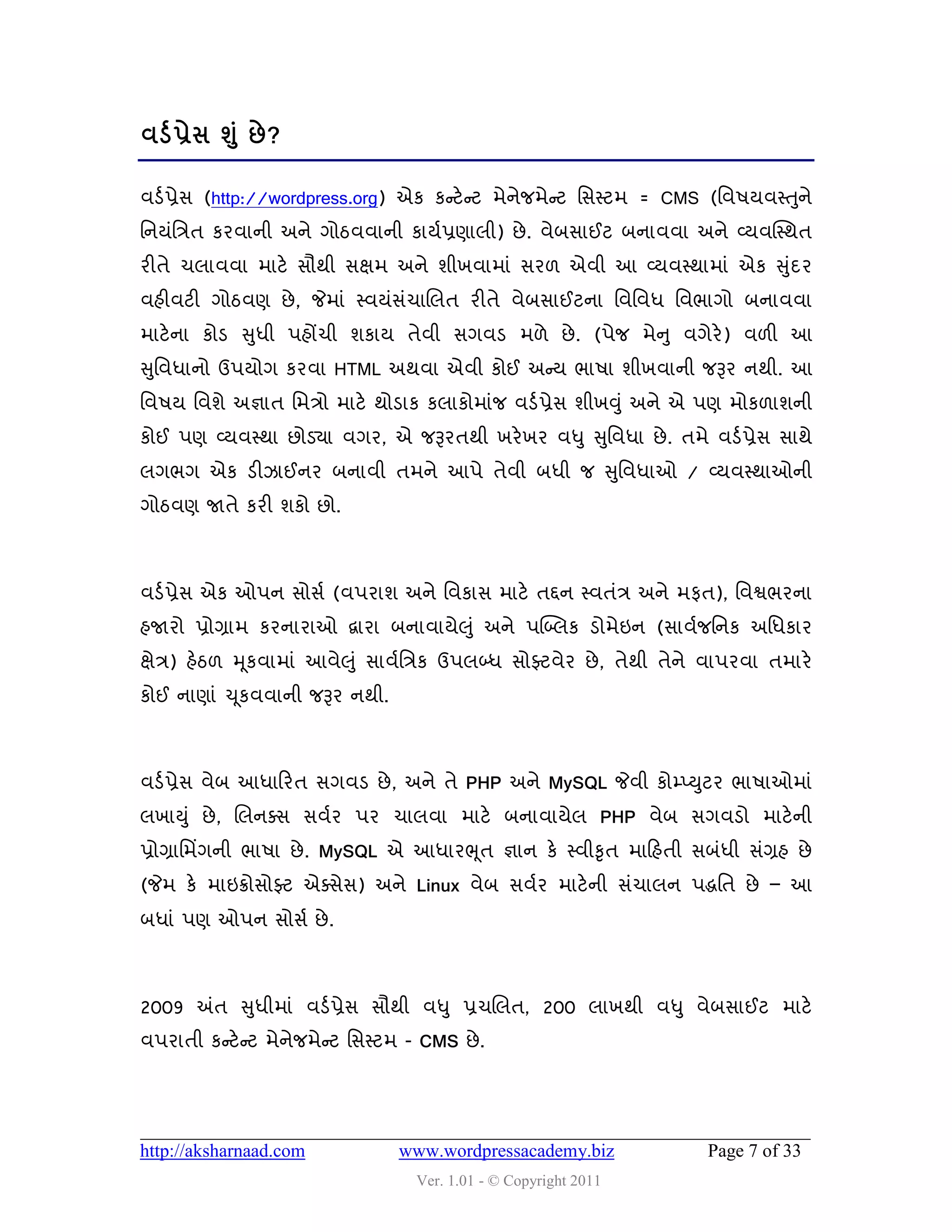 લડડ પ્રેવ શ ંુ છે ?

લડડ પ્રેવ (http://wordpress.org) એક કન્સટે ન્સટ ભેનેજભેન્સટ વવસ્ટભ = CMS (વલ઴મલસ્તુને
વનમુંવિત કયલાની અને ગોઠલલાની કામડપ્રણારી) છે . લેફવાઈટ ફનાલલા અને વ્મલક્સ્થત
યીતે ચરાલલા ભાટે વૌથી વક્ષભ અને ળીખલાભાું વય઱ એલી આ વ્મલસ્થાભાું એક સુદય
                                                                      ું
લશીલટી ગોઠલણ છે , જેભાું સ્લમુંવચાચરત યીતે લેફવાઈટના વલવલધ વલબાગો ફનાલલા
                                ું
ભાટેના કોડ સુધી ઩શોંચી ળકામ તેલી વગલડ ભ઱ે છે . (઩ેજ ભેન ુ લગેયે) લ઱ી આ
સુવલધાનો ઉ઩મોગ કયલા HTML અથલા એલી કોઈ અન્સમ બા઴ા ળીખલાની જરૂય નથી. આ
વલ઴મ વલળે અજ્ઞાત વભિો ભાટે થોડાક કરાકોભાુંજ લડડ પ્રેવ ળીખવુ ું અને એ ઩ણ ભોક઱ાળની
કોઈ ઩ણ વ્મલસ્થા છોડયા લગય, એ જરૂયતથી ખયે ખય લધુ સુવલધા છે . તભે લડડ પ્રેવ વાથે
રગબગ એક ડીઝાઈનય ફનાલી તભને આ઩ે તેલી ફધી જ સુવલધાઓ / વ્મલસ્થાઓની
ગોઠલણ જાતે કયી ળકો છો.



લડડ પ્રેવ એક ઓ઩ન વોવડ (લ઩યાળ અને વલકાવ ભાટે તદ્દન સ્લતુંિ અને ભપત), વલશ્વબયના
શજાયો પ્રોગ્રાભ કયનાયાઓ દ્વાયા ફનાલામે઱ ુું અને ઩બ્બ્રક ડોભેઇન (વાલડજવનક અવધકાય
ક્ષેિ) શેઠ઱ મ ૂકલાભાું આલે઱ ુું વાલડવિક ઉ઩રબ્ધ વોફ્ટલેય છે , તેથી તેને લા઩યલા તભાયે
કોઈ નાણાું ચ ૂકલલાની જરૂય નથી.



લડડ પ્રેવ લેફ આધાહયત વગલડ છે , અને તે PHP અને MySQL જેલી કોમ્પ્યુટય બા઴ાઓભાું
રખાયુું છે , ચરનવવ વલડય ઩ય ચારલા ભાટે ફનાલામેર PHP લેફ વગલડો ભાટેની
પ્રોગ્રાવભિંગની બા઴ા છે . MySQL એ આધાયભ ૂત જ્ઞાન કે સ્લીકૃત ભાહશતી વફુંધી વુંગ્રશ છે
(જેભ કે ભાઇક્રોવોફ્ટ એવવેવ) અને Linux લેફ વલડય ભાટે ની વુંચારન ઩દ્ધવત છે – આ
ફધાું ઩ણ ઓ઩ન વોવડ છે .



2009 અંત સુધીભાું લડડ પ્રેવ વૌથી લધુ પ્રચચરત, 200 રાખથી લધુ લેફવાઈટ ભાટે
લ઩યાતી કન્સટે ન્સટ ભેનેજભેન્સટ વવસ્ટભ - CMS છે .




http://aksharnaad.com               www.wordpressacademy.biz           Page 7 of 33
                                      Ver. 1.01 - © Copyright 2011
 