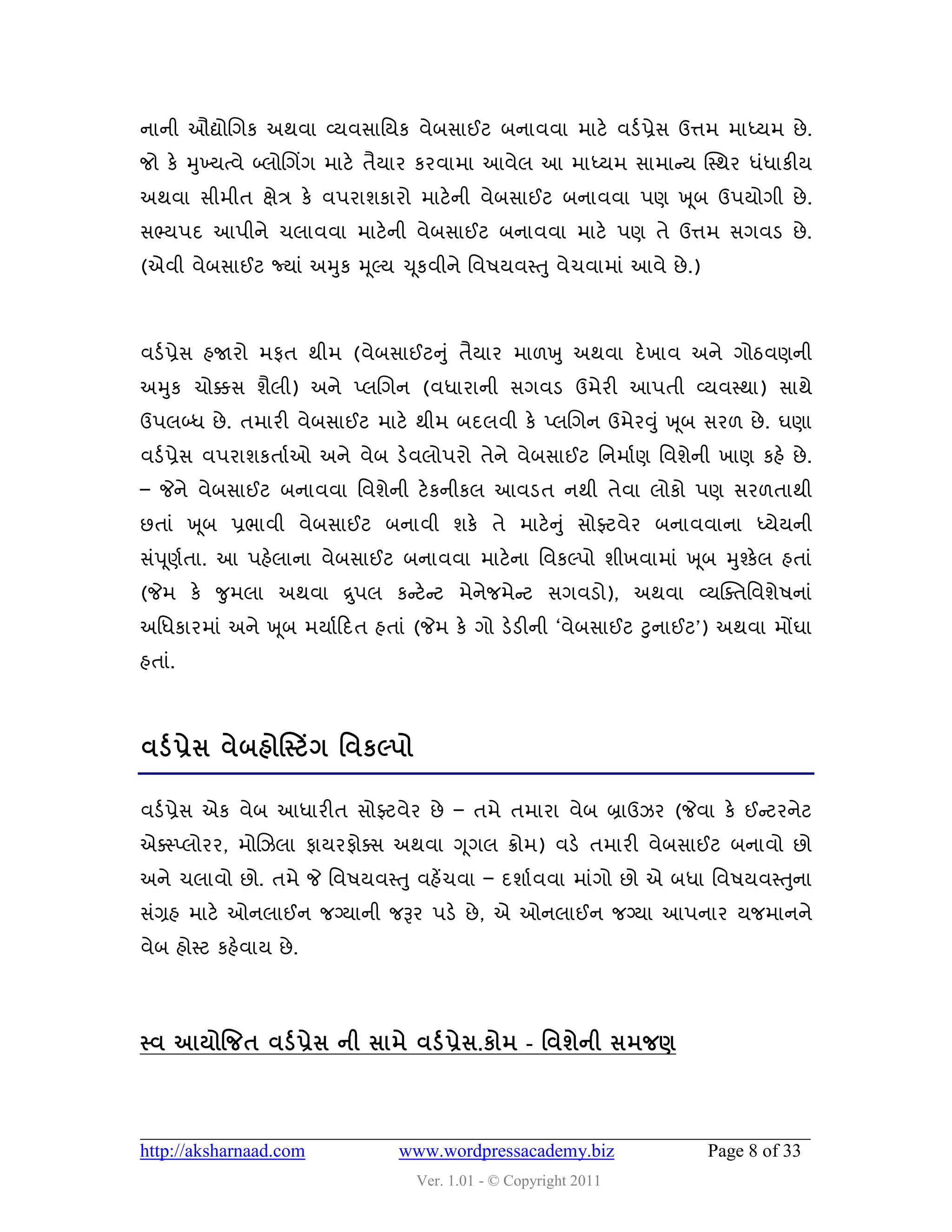 નાની ઔદ્યોચગક અથલા વ્મલવાવમક લેફવાઈટ ફનાલલા ભાટે લડડ પ્રેવ ઉત્તભ ભાધ્મભ છે .
જો કે મુખ્મત્લે બ્રોચગિંગ ભાટે તૈમાય કયલાભા આલેર આ ભાધ્મભ વાભાન્સમ ક્સ્થય ધુંધાકીમ
અથલા વીભીત ક્ષેિ કે લ઩યાળકાયો ભાટે ની લેફવાઈટ ફનાલલા ઩ણ ખ ૂફ ઉ઩મોગી છે .
વભ્મ઩દ આ઩ીને ચરાલલા ભાટેની લેફવાઈટ ફનાલલા ભાટે ઩ણ તે ઉત્તભ વગલડ છે .
(એલી લેફવાઈટ જ્માું અમુક મ ૂલ્મ ચ ૂકલીને વલ઴મલસ્તુ લેચલાભાું આલે છે .)



લડડ પ્રેવ શજાયો ભપત થીભ (લેફવાઈટનુ ું તૈમાય ભા઱ખુ અથલા દે ખાલ અને ગોઠલણની
અમુક ચોક્કવ ળૈરી) અને પ્રચગન (લધાયાની વગલડ ઉભેયી આ઩તી વ્મલસ્થા) વાથે
ઉ઩રબ્ધ છે . તભાયી લેફવાઈટ ભાટે થીભ ફદરલી કે પ્રચગન ઉભેયવુ ું ખ ૂફ વય઱ છે . ઘણા
લડડ પ્રેવ લ઩યાળકતાડ ઓ અને લેફ ડેલરો઩યો તેને લેફવાઈટ વનભાડ ણ વલળેની ખાણ કશે છે .
– જેને લેફવાઈટ ફનાલલા વલળેની ટે કનીકર આલડત નથી તેલા રોકો ઩ણ વય઱તાથી
છતાું ખ ૂફ પ્રબાલી લેફવાઈટ ફનાલી ળકે તે ભાટે ન ુ ું વોફ્ટલેય ફનાલલાના ધ્મેમની
વું઩ ૂણડતા. આ ઩શેરાના લેફવાઈટ ફનાલલા ભાટેના વલકલ્઩ો ળીખલાભાું ખ ૂફ મુશ્કેર શતાું
(જેભ કે જુભરા અથલા દ્ર ુ઩ર કન્સટે ન્સટ ભેનેજભેન્સટ વગલડો), અથલા વ્મક્વતવલળે઴નાું
અવધકાયભાું અને ખ ૂફ ભમાડહદત શતાું (જેભ કે ગો ડેડીની ‘લેફવાઈટ ટુનાઈટ’) અથલા ભોંઘા
શતાું.



લડડ પ્રેવ લેફશોસસ્ટિંગ શલકલ્઩ો

લડડ પ્રેવ એક લેફ આધાયીત વોફ્ટલેય છે – તભે તભાયા લેફ બ્રાઉઝય (જેલા કે ઈન્સટયનેટ
એવસ્પ્રોયય, ભોચઝરા પામયપોવવ અથલા ગ ૂગર ક્રોભ) લડે તભાયી લેફવાઈટ ફનાલો છો
અને ચરાલો છો. તભે જે વલ઴મલસ્તુ લશેંચલા – દળાડ લલા ભાુંગો છો એ ફધા વલ઴મલસ્તુના
વુંગ્રશ ભાટે ઓનરાઈન જગ્માની જરૂય ઩ડે છે , એ ઓનરાઈન જગ્મા આ઩નાય મજભાનને
લેફ શોસ્ટ કશેલામ છે .




સ્લ આમોજજત લડડ પ્રેવ ની વાભે લડડ પ્રેવ.કોભ - શલળેની વભજર્



http://aksharnaad.com           www.wordpressacademy.biz                 Page 8 of 33
                                  Ver. 1.01 - © Copyright 2011
 