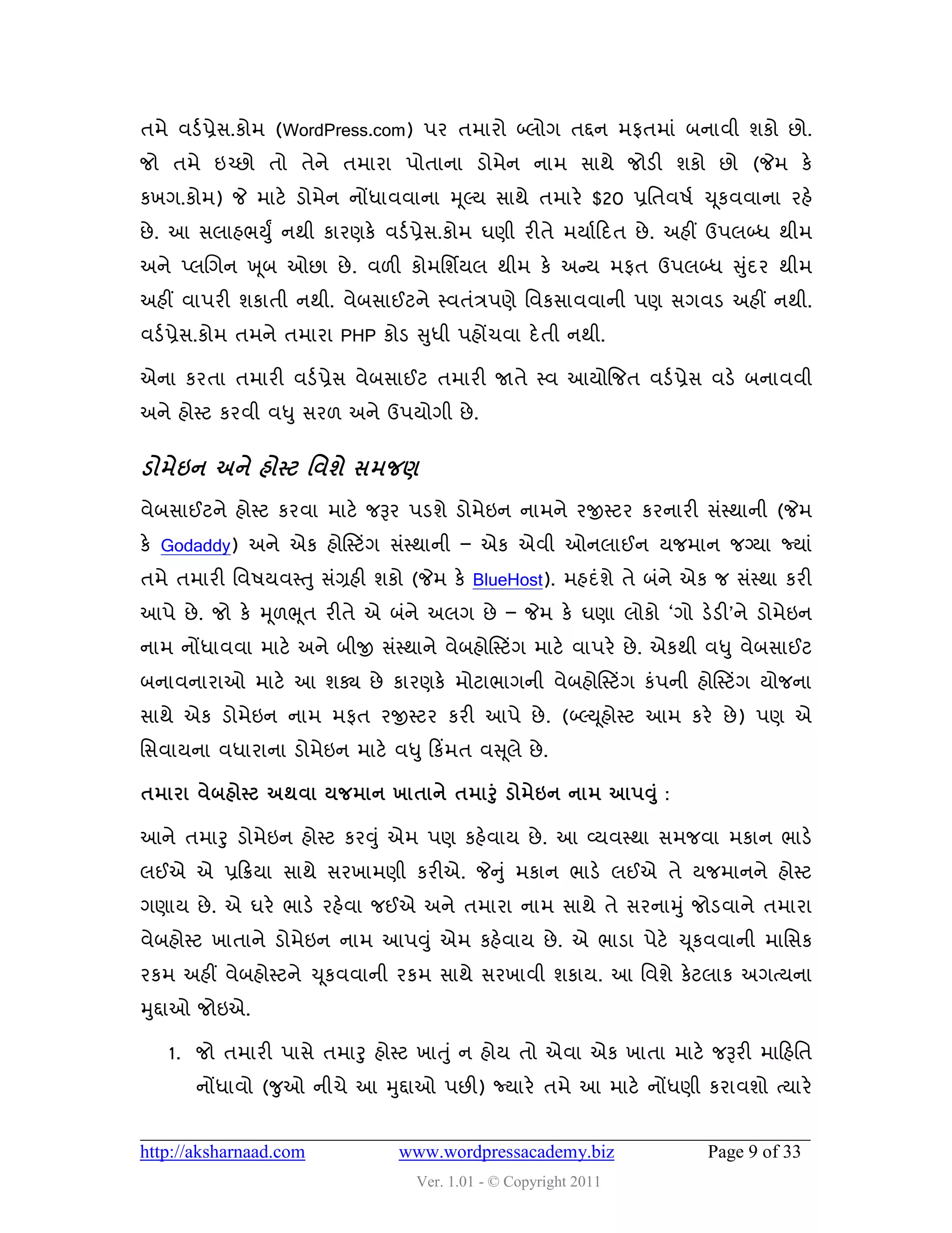 તભે લડડ પ્રેવ.કોભ (WordPress.com) ઩ય તભાયો બ્રોગ તદ્દન ભપતભાું ફનાલી ળકો છો.
જો તભે ઇચ્છો તો તેને તભાયા ઩ોતાના ડોભેન નાભ વાથે જોડી ળકો છો (જેભ કે
કખગ.કોભ) જે ભાટે ડોભેન નોંધાલલાના મ ૂલ્મ વાથે તભાયે $20 પ્રવતલ઴ડ ચ ૂકલલાના યશે
છે . આ વરાશબયુું નથી કાયણકે લડડ પ્રેવ.કોભ ઘણી યીતે ભમાડહદત છે . અશીં ઉ઩રબ્ધ થીભ
અને પ્રચગન ખ ૂફ ઓછા છે . લ઱ી કોભવળિમર થીભ કે અન્સમ ભપત ઉ઩રબ્ધ સુદય થીભ
                                                                ું
અશીં લા઩યી ળકાતી નથી. લેફવાઈટને સ્લતુંિ઩ણે વલકવાલલાની ઩ણ વગલડ અશીં નથી.
લડડ પ્રેવ.કોભ તભને તભાયા PHP કોડ સુધી ઩શોંચલા દે તી નથી.

એના કયતા તભાયી લડડ પ્રેવ લેફવાઈટ તભાયી જાતે સ્લ આમોજજત લડડ પ્રેવ લડે ફનાલલી
અને શોસ્ટ કયલી લધુ વય઱ અને ઉ઩મોગી છે .


ડોભેઇન અને શોસ્ટ શલળે વભજર્
લેફવાઈટને શોસ્ટ કયલા ભાટે જરૂય ઩ડળે ડોભેઇન નાભને યજીસ્ટય કયનાયી વુંસ્થાની (જેભ
કે Godaddy) અને એક શોસસ્ટિંગ વુંસ્થાની – એક એલી ઓનરાઈન મજભાન જગ્મા જ્માું
તભે તભાયી વલ઴મલસ્તુ વુંગ્રશી ળકો (જેભ કે BlueHost). ભશદુંળે તે ફુંને એક જ વુંસ્થા કયી
આ઩ે છે . જો કે મ ૂ઱ભ ૂત યીતે એ ફુંને અરગ છે – જેભ કે ઘણા રોકો ‘ગો ડેડી’ને ડોભેઇન
નાભ નોંધાલલા ભાટે અને ફીજી વુંસ્થાને લેફશોસસ્ટિંગ ભાટે લા઩યે છે . એકથી લધુ લેફવાઈટ
ફનાલનાયાઓ ભાટે આ ળક્ય છે કાયણકે ભોટાબાગની લેફશોસસ્ટિંગ કું઩ની શોસસ્ટિંગ મોજના
વાથે એક ડોભેઇન નાભ ભપત યજીસ્ટય કયી આ઩ે છે . (બ્લ્ય ૂશોસ્ટ આભ કયે છે ) ઩ણ એ
વવલામના લધાયાના ડોભેઇન ભાટે લધુ હકિંભત લસ ૂરે છે .

તભાયા લેફશોસ્ટ અથલા મજભાન ખાતાને તભારં ુ ડોભેઇન નાભ આ઩વ ંુ :

આને તભારુ ડોભેઇન શોસ્ટ કયવુ ું એભ ઩ણ કશેલામ છે . આ વ્મલસ્થા વભજલા ભકાન બાડે
રઈએ એ પ્રહક્રમા વાથે વયખાભણી કયીએ. જેનુ ું ભકાન બાડે રઈએ તે મજભાનને શોસ્ટ
ગણામ છે . એ ઘયે બાડે યશેલા જઈએ અને તભાયા નાભ વાથે તે વયનામુ ું જોડલાને તભાયા
લેફશોસ્ટ ખાતાને ડોભેઇન નાભ આ઩વુ ું એભ કશેલામ છે . એ બાડા ઩ેટે ચ ૂકલલાની ભાવવક
યકભ અશીં લેફશોસ્ટને ચ ૂકલલાની યકભ વાથે વયખાલી ળકામ. આ વલળે કેટરાક અગત્મના
મુદ્દાઓ જોઇએ.

   1. જો તભાયી ઩ાવે તભારુ શોસ્ટ ખાતુ ું ન શોમ તો એલા એક ખાતા ભાટે જરૂયી ભાહશવત
       નોંધાલો (જુઓ નીચે આ મુદ્દાઓ ઩છી) જ્માયે તભે આ ભાટે નોંધણી કયાલળો ત્માયે


http://aksharnaad.com           www.wordpressacademy.biz               Page 9 of 33
                                  Ver. 1.01 - © Copyright 2011
 