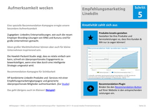 Whitepaper • XING- und LinkedIn-Unternehmensprofile • September 2013 • © social-media-firmenseminare.de Seite 22
Aufmerksamkeit wecken Empfehlungsmarketing
LinekdIn
Schritt
5
Kreativität zahlt sich aus
Produkte kreativ gestalten
Gestalten Sie Ihre Produkte und
Serviceleistungen so, dass Ihre Kunden &
MA nur Ja sagen können!
Recommendation-Plugin
Binden Sie den Recommendation-Button
auf Ihrer Website in den entsprechenden
Leistungen ein.
Eine spezielle Recommendation-Kampagne erregte unsere
besondere Aufmerksamkeit
Zugegeben: LinkedIns Enterpriselösungen, wie auch die neuen
Employer-Branding-Lösungen von XING und Kununu sind für
große Unternehmen gemacht.
Ideen großer Marktteilnehmer können aber auch für kleine
Unternehmen inspirierend sein.
Die Hewlett-Packard-Studie zeigt, dass es relativ einfach sein
kann, schnell ein überproportionales Engagements zu
bewerkstelligen, wenn eine Idee durch eine intelligente
Strategie umgesetzt wird.
Recommendation-Kampagne für Sichtbarkeit
HP kombinierte LinkedIn-Produkte und -Services mit einer
Empfehlungsmarketingkampagne und generierte
überproportionale Mitglieder-aufmerksamkeit. (Zur Studie)
Das geht übrigens auch im Kleinen! (Beispiel)
 