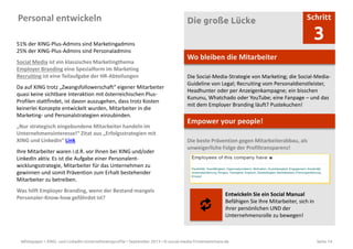 Whitepaper • XING- und LinkedIn-Unternehmensprofile • September 2013 • © social-media-firmenseminare.de Seite 14
Personal entwickeln Die große Lücke Schritt
3
Wo bleiben die Mitarbeiter
Die Social-Media-Strategie von Marketing; die Social-Media-
Guideline von Legal; Recruiting vom Personaldienstleister,
Headhunter oder per Anzeigenkampagne; ein bisschen
Kununu, Whatchado oder YouTube; eine Fanpage – und das
mit dem Employer Branding läuft? Pustekuchen!
Empower your people!
Die beste Prävention gegen Mitarbeiterabbau, als
unweigerliche Folge der Profiltransparenz!
Entwickeln Sie ein Social Manual
Befähigen Sie Ihre Mitarbeiter, sich in
ihrer persönlichen UND der
Unternehmensrolle zu bewegen!
51% der XING-Plus-Admins sind Marketingadmins
25% der XING-Plus-Admins sind Personaladmins
Social Media ist ein klassisches Marketingthema
Employer Branding eine Spezialform im Marketing
Recruiting ist eine Teilaufgabe der HR-Abteilungen
Da auf XING trotz „Zwangsfollowerschaft“ eigener Mitarbeiter
quasi keine sichtbare Interaktion mit österreichischen Plus-
Profilen stattfindet, ist davon auszugehen, dass trotz Kosten
keinerlei Konzepte entwickelt wurden, Mitarbeiter in die
Marketing- und Personalstrategien einzubinden.
„Nur strategisch eingebundene Mitarbeiter handeln im
Unternehmensinteresse!“ Zitat aus „Erfolgsstrategien mit
XING und LinkedIn“ Link
Ihre Mitarbeiter waren i.d.R. vor Ihnen bei XING und/oder
LinkedIn aktiv. Es ist die Aufgabe einer Personalent-
wicklungsstrategie, Mitarbeiter für das Unternehmen zu
gewinnen und somit Prävention zum Erhalt bestehender
Mitarbeiter zu betreiben.
Was hilft Employer Branding, wenn der Bestand mangels
Personaler-Know-how gefährdet ist?
 