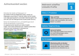 Whitepaper • XING- und LinkedIn-Unternehmensprofile • September 2013 • © social-media-firmenseminare.de Seite 21
Aufmerksamkeit wecken Mehrwert schaffen
LinkedIn Profile
Schritt
5
Videos in Produkten
Tipps und Tricks
Liefern Sie Mehrwerte für Bewerber und
Kunden, statt ausschließlich „Wir sind die
Besten“ zu senden!
Sponsored Updates
Über Zielgruppenupdates hinaus können
Sie mittels Werbebudgets höhere
Sichtbarkeiten erhalten.
Updates Targetwerbung
Karrierepages
Mitarbeiterprofile als Attraktor
Personenprofile haben eine höhere
Attraktivität, daher bietet LinkedIn
spezielle Karriere-Werbeformen an.
Schneiden Sie Inhalte auf Zielgruppen zu!
Da LinkedIn-Profile die Möglichkeit haben, Inhalte auf
Zielgruppen auszurichten (s. Seite 8), sollten Sie Ihre Inhalte
auch zielgruppenspezifisch zuschneiden! Natürlich gelten hier
auch alle zuvor bei XING genannten Punkte (außer Kununu).
Nutzen Sie Produkte/Services, um Empfehlungen durch
Kunden & Mitarbeiter zu generieren!
Im angelsächsischen Sprachraum stellen Empfeh-
lungen einen hohen Stellenwert dar. LinkedIn pushed diese
durch eine hohe Sichtbarkeit im Netzwerk der
Empfehlungsgeber. (hier 14k views)
 