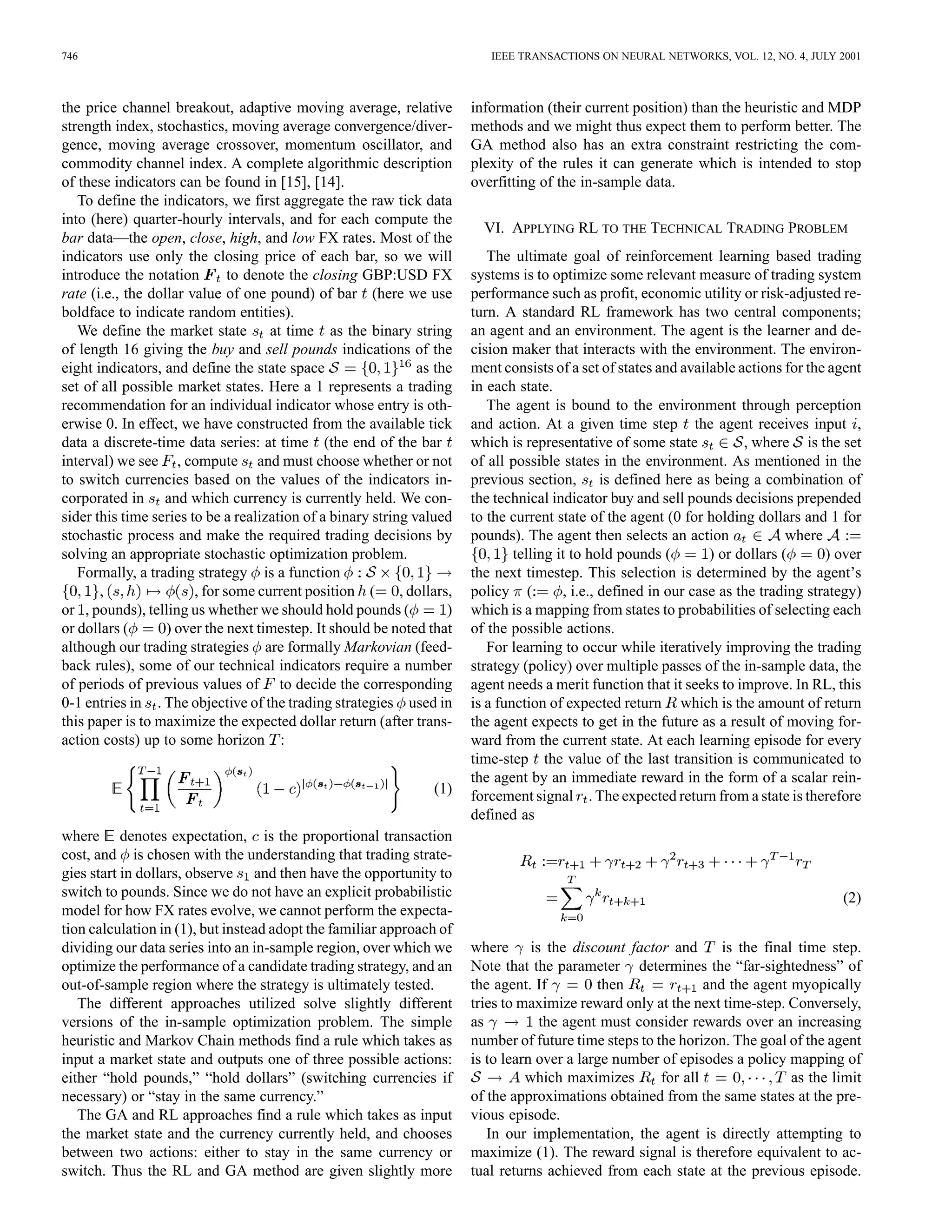 746                                                                         IEEE TRANSACTIONS ON NEURAL NETWORKS, VOL. 12, NO. 4, JULY 2001



the price channel breakout, adaptive moving average, relative            information (their current position) than the heuristic and MDP
strength index, stochastics, moving average convergence/diver-           methods and we might thus expect them to perform better. The
gence, moving average crossover, momentum oscillator, and                GA method also has an extra constraint restricting the com-
commodity channel index. A complete algorithmic description              plexity of the rules it can generate which is intended to stop
of these indicators can be found in [15], [14].                          overfitting of the in-sample data.
   To define the indicators, we first aggregate the raw tick data
into (here) quarter-hourly intervals, and for each compute the
                                                                           VI. APPLYING RL TO THE TECHNICAL TRADING PROBLEM
bar data—the open, close, high, and low FX rates. Most of the
indicators use only the closing price of each bar, so we will               The ultimate goal of reinforcement learning based trading
introduce the notation         to denote the closing GBP:USD FX          systems is to optimize some relevant measure of trading system
rate (i.e., the dollar value of one pound) of bar (here we use           performance such as profit, economic utility or risk-adjusted re-
boldface to indicate random entities).                                   turn. A standard RL framework has two central components;
   We define the market state at time as the binary string               an agent and an environment. The agent is the learner and de-
of length 16 giving the buy and sell pounds indications of the           cision maker that interacts with the environment. The environ-
eight indicators, and define the state space                   as the    ment consists of a set of states and available actions for the agent
set of all possible market states. Here a 1 represents a trading         in each state.
recommendation for an individual indicator whose entry is oth-              The agent is bound to the environment through perception
erwise 0. In effect, we have constructed from the available tick         and action. At a given time step the agent receives input ,
data a discrete-time data series: at time (the end of the bar            which is representative of some state            , where is the set
interval) we see , compute and must choose whether or not                of all possible states in the environment. As mentioned in the
to switch currencies based on the values of the indicators in-           previous section, is defined here as being a combination of
corporated in and which currency is currently held. We con-              the technical indicator buy and sell pounds decisions prepended
sider this time series to be a realization of a binary string valued     to the current state of the agent (0 for holding dollars and 1 for
stochastic process and make the required trading decisions by            pounds). The agent then selects an action                where
solving an appropriate stochastic optimization problem.                          telling it to hold pounds (        ) or dollars (      ) over
   Formally, a trading strategy is a function                            the next timestep. This selection is determined by the agent’s
       ,                , for some current position (       , dollars,   policy (         , i.e., defined in our case as the trading strategy)
or , pounds), telling us whether we should hold pounds (             )   which is a mapping from states to probabilities of selecting each
or dollars (       ) over the next timestep. It should be noted that     of the possible actions.
although our trading strategies are formally Markovian (feed-               For learning to occur while iteratively improving the trading
back rules), some of our technical indicators require a number           strategy (policy) over multiple passes of the in-sample data, the
of periods of previous values of to decide the corresponding             agent needs a merit function that it seeks to improve. In RL, this
0-1 entries in . The objective of the trading strategies used in         is a function of expected return which is the amount of return
this paper is to maximize the expected dollar return (after trans-       the agent expects to get in the future as a result of moving for-
action costs) up to some horizon :                                       ward from the current state. At each learning episode for every
                                                                         time-step the value of the last transition is communicated to
                                                                         the agent by an immediate reward in the form of a scalar rein-
                                                                  (1)    forcement signal . The expected return from a state is therefore
                                                                         defined as
where denotes expectation, is the proportional transaction
cost, and is chosen with the understanding that trading strate-
gies start in dollars, observe and then have the opportunity to
switch to pounds. Since we do not have an explicit probabilistic                                                                          (2)
model for how FX rates evolve, we cannot perform the expecta-
tion calculation in (1), but instead adopt the familiar approach of
dividing our data series into an in-sample region, over which we         where is the discount factor and           is the final time step.
optimize the performance of a candidate trading strategy, and an         Note that the parameter determines the “far-sightedness” of
out-of-sample region where the strategy is ultimately tested.            the agent. If         then              and the agent myopically
   The different approaches utilized solve slightly different            tries to maximize reward only at the next time-step. Conversely,
versions of the in-sample optimization problem. The simple               as          the agent must consider rewards over an increasing
heuristic and Markov Chain methods find a rule which takes as            number of future time steps to the horizon. The goal of the agent
input a market state and outputs one of three possible actions:          is to learn over a large number of episodes a policy mapping of
either “hold pounds,” “hold dollars” (switching currencies if                      which maximizes       for all                as the limit
necessary) or “stay in the same currency.”                               of the approximations obtained from the same states at the pre-
   The GA and RL approaches find a rule which takes as input             vious episode.
the market state and the currency currently held, and chooses               In our implementation, the agent is directly attempting to
between two actions: either to stay in the same currency or              maximize (1). The reward signal is therefore equivalent to ac-
switch. Thus the RL and GA method are given slightly more                tual returns achieved from each state at the previous episode.
 