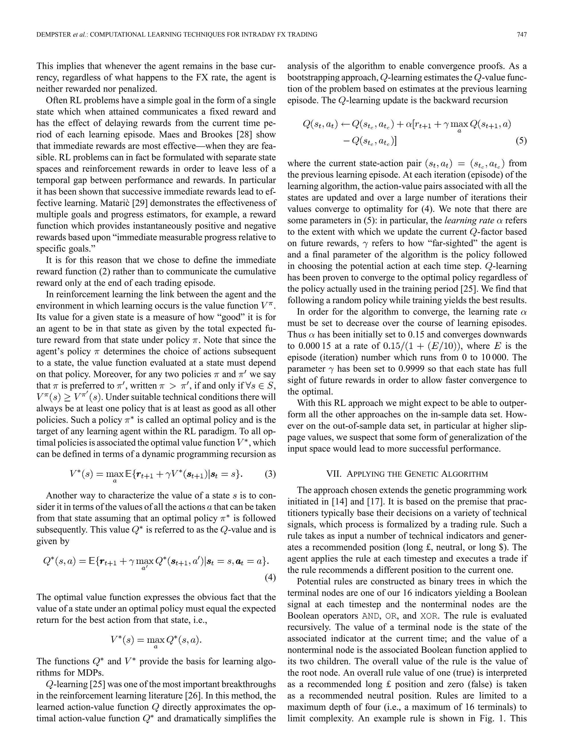 DEMPSTER et al.: COMPUTATIONAL LEARNING TECHNIQUES FOR INTRADAY FX TRADING                                                            747



This implies that whenever the agent remains in the base cur-          analysis of the algorithm to enable convergence proofs. As a
rency, regardless of what happens to the FX rate, the agent is         bootstrapping approach, -learning estimates the -value func-
neither rewarded nor penalized.                                        tion of the problem based on estimates at the previous learning
   Often RL problems have a simple goal in the form of a single        episode. The -learning update is the backward recursion
state which when attained communicates a fixed reward and
has the effect of delaying rewards from the current time pe-
riod of each learning episode. Maes and Brookes [28] show
                                                                                                                                     (5)
that immediate rewards are most effective—when they are fea-
sible. RL problems can in fact be formulated with separate state
                                                                       where the current state-action pair                          from
spaces and reinforcement rewards in order to leave less of a
                                                                       the previous learning episode. At each iteration (episode) of the
temporal gap between performance and rewards. In particular
                                                                       learning algorithm, the action-value pairs associated with all the
it has been shown that successive immediate rewards lead to ef-
                                                                       states are updated and over a large number of iterations their
                          `
fective learning. Mataric [29] demonstrates the effectiveness of
                                                                       values converge to optimality for (4). We note that there are
multiple goals and progress estimators, for example, a reward
                                                                       some parameters in (5): in particular, the learning rate refers
function which provides instantaneously positive and negative
                                                                       to the extent with which we update the current -factor based
rewards based upon “immediate measurable progress relative to
                                                                       on future rewards, refers to how “far-sighted” the agent is
specific goals.”
                                                                       and a final parameter of the algorithm is the policy followed
   It is for this reason that we chose to define the immediate
                                                                       in choosing the potential action at each time step. -learning
reward function (2) rather than to communicate the cumulative
                                                                       has been proven to converge to the optimal policy regardless of
reward only at the end of each trading episode.
                                                                       the policy actually used in the training period [25]. We find that
   In reinforcement learning the link between the agent and the
                                                                       following a random policy while training yields the best results.
environment in which learning occurs is the value function        .
                                                                          In order for the algorithm to converge, the learning rate
Its value for a given state is a measure of how “good” it is for
                                                                       must be set to decrease over the course of learning episodes.
an agent to be in that state as given by the total expected fu-
                                                                       Thus has been initially set to 0.15 and converges downwards
ture reward from that state under policy . Note that since the
                                                                       to 0.000 15 at a rate of                        , where     is the
agent’s policy determines the choice of actions subsequent
                                                                       episode (iteration) number which runs from 0 to 10 000. The
to a state, the value function evaluated at a state must depend
                                                                       parameter has been set to 0.9999 so that each state has full
on that policy. Moreover, for any two policies and we say
                                                                       sight of future rewards in order to allow faster convergence to
that is preferred to , written              , if and only if      ,
                                                                       the optimal.
                   . Under suitable technical conditions there will
                                                                          With this RL approach we might expect to be able to outper-
always be at least one policy that is at least as good as all other
                                                                       form all the other approaches on the in-sample data set. How-
policies. Such a policy      is called an optimal policy and is the
                                                                       ever on the out-of-sample data set, in particular at higher slip-
target of any learning agent within the RL paradigm. To all op-
                                                                       page values, we suspect that some form of generalization of the
timal policies is associated the optimal value function , which
                                                                       input space would lead to more successful performance.
can be defined in terms of a dynamic programming recursion as

                                                                (3)              VII. APPLYING THE GENETIC ALGORITHM
                                                                           The approach chosen extends the genetic programming work
   Another way to characterize the value of a state is to con-
                                                                       initiated in [14] and [17]. It is based on the premise that prac-
sider it in terms of the values of all the actions that can be taken
                                                                       titioners typically base their decisions on a variety of technical
from that state assuming that an optimal policy          is followed
                                                                       signals, which process is formalized by a trading rule. Such a
subsequently. This value        is referred to as the -value and is
                                                                       rule takes as input a number of technical indicators and gener-
given by
                                                                       ates a recommended position (long £, neutral, or long $). The
                                                                       agent applies the rule at each timestep and executes a trade if
                                                                       the rule recommends a different position to the current one.
                                                                (4)        Potential rules are constructed as binary trees in which the
The optimal value function expresses the obvious fact that the         terminal nodes are one of our 16 indicators yielding a Boolean
value of a state under an optimal policy must equal the expected       signal at each timestep and the nonterminal nodes are the
return for the best action from that state, i.e.,                      Boolean operators AND, OR, and XOR. The rule is evaluated
                                                                       recursively. The value of a terminal node is the state of the
                                                                       associated indicator at the current time; and the value of a
                                                                       nonterminal node is the associated Boolean function applied to
The functions       and     provide the basis for learning algo-       its two children. The overall value of the rule is the value of
rithms for MDPs.                                                       the root node. An overall rule value of one (true) is interpreted
     -learning [25] was one of the most important breakthroughs        as a recommended long £ position and zero (false) is taken
in the reinforcement learning literature [26]. In this method, the     as a recommended neutral position. Rules are limited to a
learned action-value function directly approximates the op-            maximum depth of four (i.e., a maximum of 16 terminals) to
timal action-value function      and dramatically simplifies the       limit complexity. An example rule is shown in Fig. 1. This
 