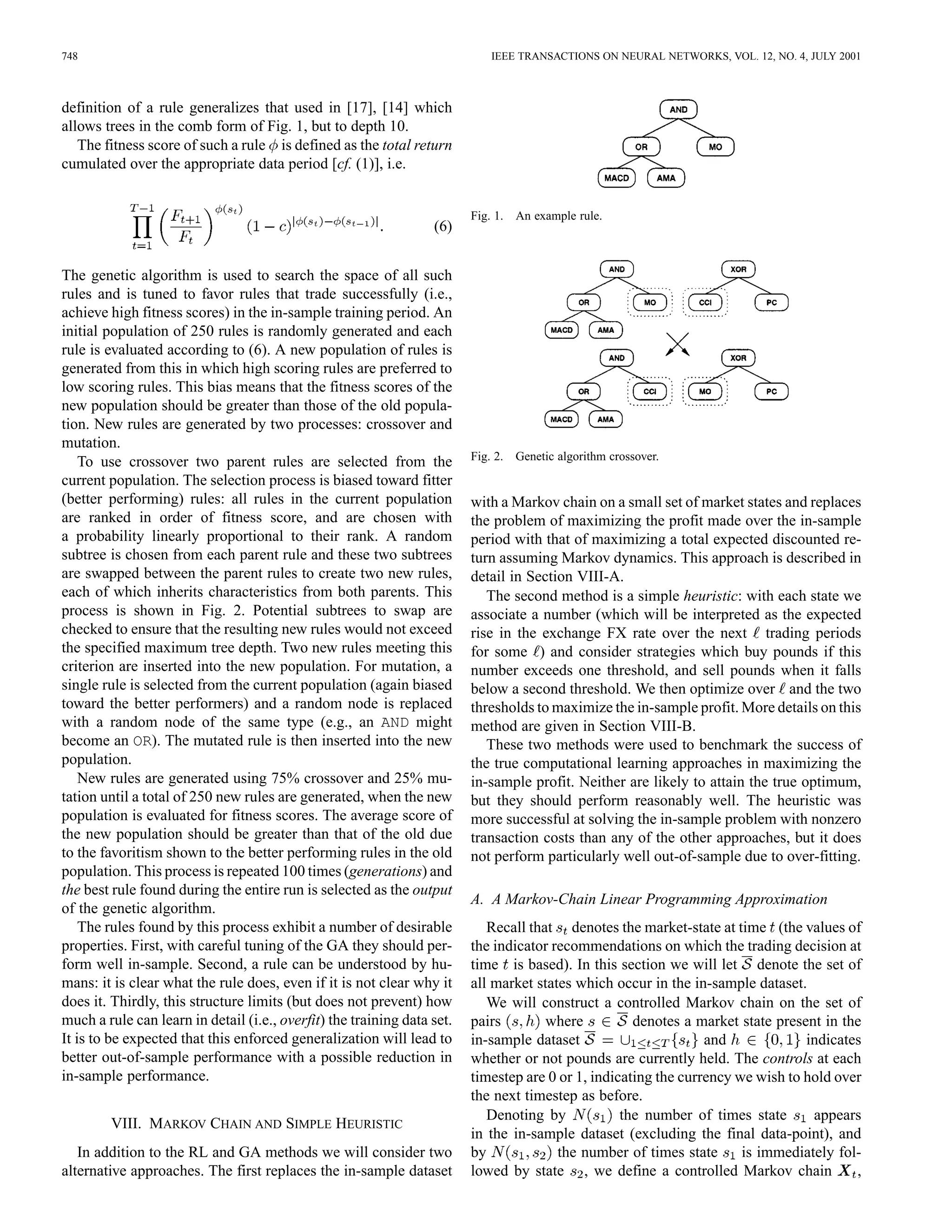 748                                                                         IEEE TRANSACTIONS ON NEURAL NETWORKS, VOL. 12, NO. 4, JULY 2001



definition of a rule generalizes that used in [17], [14] which
allows trees in the comb form of Fig. 1, but to depth 10.
   The fitness score of such a rule is defined as the total return
cumulated over the appropriate data period [cf. (1)], i.e.


                                                                         Fig. 1. An example rule.
                                                                  (6)


The genetic algorithm is used to search the space of all such
rules and is tuned to favor rules that trade successfully (i.e.,
achieve high fitness scores) in the in-sample training period. An
initial population of 250 rules is randomly generated and each
rule is evaluated according to (6). A new population of rules is
generated from this in which high scoring rules are preferred to
low scoring rules. This bias means that the fitness scores of the
new population should be greater than those of the old popula-
tion. New rules are generated by two processes: crossover and
mutation.
    To use crossover two parent rules are selected from the              Fig. 2. Genetic algorithm crossover.
current population. The selection process is biased toward fitter
(better performing) rules: all rules in the current population           with a Markov chain on a small set of market states and replaces
are ranked in order of fitness score, and are chosen with                the problem of maximizing the profit made over the in-sample
a probability linearly proportional to their rank. A random              period with that of maximizing a total expected discounted re-
subtree is chosen from each parent rule and these two subtrees           turn assuming Markov dynamics. This approach is described in
are swapped between the parent rules to create two new rules,            detail in Section VIII-A.
each of which inherits characteristics from both parents. This              The second method is a simple heuristic: with each state we
process is shown in Fig. 2. Potential subtrees to swap are               associate a number (which will be interpreted as the expected
checked to ensure that the resulting new rules would not exceed          rise in the exchange FX rate over the next trading periods
the specified maximum tree depth. Two new rules meeting this             for some ) and consider strategies which buy pounds if this
criterion are inserted into the new population. For mutation, a          number exceeds one threshold, and sell pounds when it falls
single rule is selected from the current population (again biased        below a second threshold. We then optimize over and the two
toward the better performers) and a random node is replaced              thresholds to maximize the in-sample profit. More details on this
with a random node of the same type (e.g., an AND might                  method are given in Section VIII-B.
become an OR). The mutated rule is then inserted into the new               These two methods were used to benchmark the success of
population.                                                              the true computational learning approaches in maximizing the
    New rules are generated using 75% crossover and 25% mu-              in-sample profit. Neither are likely to attain the true optimum,
tation until a total of 250 new rules are generated, when the new        but they should perform reasonably well. The heuristic was
population is evaluated for fitness scores. The average score of         more successful at solving the in-sample problem with nonzero
the new population should be greater than that of the old due            transaction costs than any of the other approaches, but it does
to the favoritism shown to the better performing rules in the old        not perform particularly well out-of-sample due to over-fitting.
population. This process is repeated 100 times (generations) and
the best rule found during the entire run is selected as the output
                                                                         A. A Markov-Chain Linear Programming Approximation
of the genetic algorithm.
    The rules found by this process exhibit a number of desirable           Recall that denotes the market-state at time (the values of
properties. First, with careful tuning of the GA they should per-        the indicator recommendations on which the trading decision at
form well in-sample. Second, a rule can be understood by hu-             time is based). In this section we will let denote the set of
mans: it is clear what the rule does, even if it is not clear why it     all market states which occur in the in-sample dataset.
does it. Thirdly, this structure limits (but does not prevent) how          We will construct a controlled Markov chain on the set of
much a rule can learn in detail (i.e., overfit) the training data set.   pairs        where          denotes a market state present in the
It is to be expected that this enforced generalization will lead to      in-sample dataset                       and             indicates
better out-of-sample performance with a possible reduction in            whether or not pounds are currently held. The controls at each
in-sample performance.                                                   timestep are 0 or 1, indicating the currency we wish to hold over
                                                                         the next timestep as before.
                                                                            Denoting by            the number of times state      appears
        VIII. MARKOV CHAIN AND SIMPLE HEURISTIC
                                                                         in the in-sample dataset (excluding the final data-point), and
   In addition to the RL and GA methods we will consider two             by             the number of times state      is immediately fol-
alternative approaches. The first replaces the in-sample dataset         lowed by state , we define a controlled Markov chain            ,
 