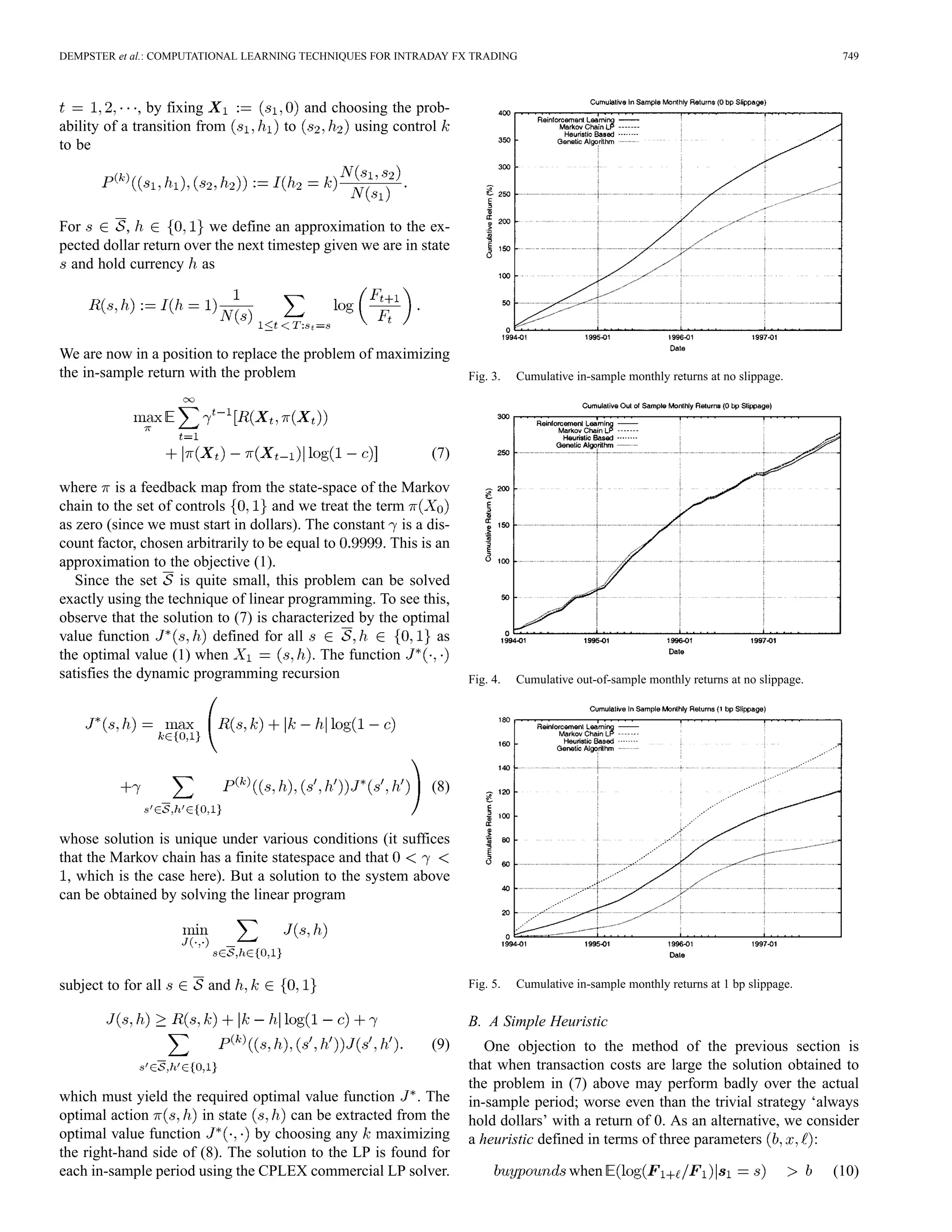 DEMPSTER et al.: COMPUTATIONAL LEARNING TECHNIQUES FOR INTRADAY FX TRADING                                                                 749



              , by fixing                 and choosing the prob-
ability of a transition from         to          using control
to be




For        ,             we define an approximation to the ex-
pected dollar return over the next timestep given we are in state
  and hold currency as




We are now in a position to replace the problem of maximizing
the in-sample return with the problem                                Fig. 3.   Cumulative in-sample monthly returns at no slippage.




                                                              (7)

where is a feedback map from the state-space of the Markov
chain to the set of controls        and we treat the term
as zero (since we must start in dollars). The constant is a dis-
count factor, chosen arbitrarily to be equal to       . This is an
approximation to the objective (1).
   Since the set is quite small, this problem can be solved
exactly using the technique of linear programming. To see this,
observe that the solution to (7) is characterized by the optimal
value function            defined for all                       as
the optimal value (1) when                 . The function
satisfies the dynamic programming recursion                          Fig. 4.   Cumulative out-of-sample monthly returns at no slippage.




                                                              (8)


whose solution is unique under various conditions (it suffices
that the Markov chain has a finite statespace and that
 , which is the case here). But a solution to the system above
can be obtained by solving the linear program




subject to for all       and                                         Fig. 5.   Cumulative in-sample monthly returns at 1 bp slippage.


                                                                     B. A Simple Heuristic
                                                              (9)       One objection to the method of the previous section is
                                                                     that when transaction costs are large the solution obtained to
                                                                     the problem in (7) above may perform badly over the actual
which must yield the required optimal value function . The           in-sample period; worse even than the trivial strategy ‘always
optimal action         in state       can be extracted from the      hold dollars’ with a return of 0. As an alternative, we consider
optimal value function          by choosing any maximizing           a heuristic defined in terms of three parameters         :
the right-hand side of (8). The solution to the LP is found for
each in-sample period using the CPLEX commercial LP solver.                              when                                             (10)
 