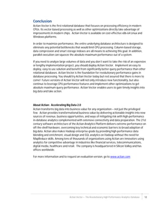 Actian Vector – The Revolutionary High Performance Analytics Database 12
Conclusion
Actian Vector is the first relational database that focuses on processing efficiency in modern
CPUs. Its vector-based processing as well as other optimizations directly take advantage of
improvements in modern chips. Actian Vector is available on cost-effective x86-64 Linux and
Windows platforms.
In order to maximize performance, the entire underlying database architecture is designed to
eliminate any potential bottlenecks that would limit CPU processing. Column-based storage,
data compression and smart storage indexes are all means to achieving this goal. In addition,
parallel execution can squeeze the absolute maximum performance out of a system.
If you need to analyze large volumes of data and you don’t want to take the risk of an expensive
or lengthy implementation project, you should deploy Actian Vector. Implement an easy to
deploy, easy to use solution and benefit from significantly better query performance than other
relational databases. Actian Vector is the foundation for revolutionary performance gains in
database processing. You should try Actian Vector today but rest assured that there is more to
come! Future versions of Actian Vector will not only introduce new functionality, but also
continue to leverage CPU performance features and implement other optimizations to get
absolute maximum query performance. Actian Vector enables users to gain timely insights into
big data and take action.
About Actian: Accelerating Big Data 2.0
Actian transforms big data into business value for any organization – not just the privileged
few. Actian provides transformational business value by delivering actionable insights into new
sources of revenue, business opportunities, and ways of mitigating risk with high-performance
in-database analytics complemented with extensive connectivity and data preparation. The 21st
century software architecture of the Actian Analytics Platform delivers extreme performance on
off-the-shelf hardware, overcoming key technical and economic barriers to broad adoption of
big data. Actian also makes Hadoop enterprise-grade by providing high-performance data
blending and enrichment, visual design and SQL analytics on Hadoop without the need for
MapReduce skills. Among tens of thousands of organizations using Actian are innovators using
analytics for competitive advantage in industries like financial services, telecommunications,
digital media, healthcare and retail. The company is headquartered in Silicon Valley and has
offices worldwide.
For more information and to request an evaluation version, go to www.actian.com
 